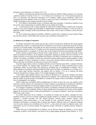 partícipes con los demonios» (1 Corintios 10.19–21).
     7. Debido a esta dimensión demoníaca de todas las formas de idolatría, Pablo amonesta a los creyentes
a apartarse de ella (1 Corintios 10.14; cf. v. 7; 5.11; Efesios 5.5; Colosenses 3.5). 3 Si los misioneros pasan por
alto o no disciernen esta dimensión demoníaca de la idolatría, tendrán graves problemas, tanto en la
evangelización de los idólatras como en lo relativo a guiar a los nuevos convertidos a la victoria en Cristo.
Habrán de producirse tanto choques de poder como de verdad.4
     8. En la Biblia, la inmoralidad sexual y la idolatría están muy conectadas. A menudo es también el caso
hoy en día, como lo demuestran los símbolos fálicos en los templos de la India.
     9. A consecuencia de ello, el típico adorador de ídolos de los tiempos bíblicos cometía tanto un pecado
religioso como sexual siempre que participaba en determinadas ceremonias religiosas. Y esto era cierto en
particular cuando la religión incluía la prostitución cúltico-ritual, como el culto a Afrodita, la diosa del amor
de Corinto.
     10. En el sentido más amplio de la palabra, «idolatría es rendir culto a cualquier cosa que usurpe el lugar
que sólo Dios merece». Pablo habla de la «avaricia, que es idolatría» (Colosenses 3.5).

La idolatría en el Antiguo Testamento

     El Antiguo Testamento tiene mucho más que decir acerca de las prácticas idolátricas del mundo pagano
circundante que el Nuevo. La idolatría del Nuevo Testamento no era más que un desarrollo posterior de lo que
comenzó en el mundo antiguo. Para hablar de este tema me apoyaré en dos estudios panorámicos magistrales
de la idolatría: el primero lo hace P. H. Garber en la International Standard Bible Encyclopedia [Enciclopedia
Bíblica Internacional];5 y el segundo, F. B. Huey, hijo, en the Zondervan Pictorial Encyclopedia of the Bible. 6
     Garber examina en primer lugar el término ídolo y luego idolatría. Y ya que estamos enfocando el tema
desde una perspectiva bíblica y no de religiones comparadas, utilizaremos muchas citas de la Escritura. P. H.
Garber comienza con una larga lista de palabras del Antiguo y del Nuevo Testamentos que se utilizaban para
referirse a los ídolos y la idolatría. Existen unos veinticinco términos hebreos para la primera palabra y cuatro
para la segunda. El Nuevo Testamento se limita a unos pocos términos básicos tanto para el concepto de
ídolos como para el de idolatría. Examinemos los cinco más corrientes.
     En primer lugar tenemos eídolon, la palabra utilizada con más frecuencia para ídolos y «algunos términos
de la misma familia». En segundo lugar eidolóthyton, que se emplea de manera específica para la carne
sacrificada a ídolos. En tercer lugar está eidololatría, la palabra que ya consideramos en Gálatas 5.20, se
utiliza también en la polémica bien desarrollada de Pablo contra los ídolos y la idolatría en 1 Corintios 10.7–
33. En cuarto lugar tenemos kateídolos, que aparece sólo en Hechos 17.16, en el contexto del difícil
ministerio del apóstol en Atenas, cuando vio «la ciudad entregada a la idolatría».
     Y por último, está la palabra eikónos, que se utiliza en Romanos 1.23: una de las condenas más firmes
que hace el apóstol Pablo de toda idolatría y adoración de imágenes. Allí el apóstol dice que la humanidad en
general cambió «la gloria del Dios incorruptible en semejanza de imagen (eikónos) de hombre corruptible, de
aves, de cuadrúpedos y de reptiles».
     Garber explica que una palabra hebrea empleada para los ídolos se deriva de zana, que significa «tener
relaciones sexuales ilícitas. Sus connotaciones sexuales sugieren la participación de prostitución idolátrica,
una característica habitual de la adoración pagana cananea (y más tarde de los cultos grecorromanos)».
     En el Antiguo Testamento, los peligros de los ídolos y la idolatría constituían la mayor preocupación para
Dios y los líderes por Él nombrados. Incluso la firme prohibición de los matrimonios mixtos con los pueblos
paganos de la tierra de Canaán se debía primordialmente a la corrupción religiosa y moral que esta práctica
podía traer y trajo a Israel.
     La terrible destrucción de las ciudades y los pueblos de Canaán por los judíos, ordenada por Dios,
resultaba esencial a causa de la entrega completa de aquellos pueblos a la idolatría y las increíbles prácticas
religiosas y morales asociadas con ella. Dichas prácticas incluían orgías sexuales cúlticas, tanto
heterosexuales como homosexuales, y lo más horrible de todo: sacrificios humanos. Al principio los
adoradores sacrificaban a sus propios hijos. El abuso ritual satánico (ARS) de niños en el satanismo moderno
y en las sectas satánicas tan extendidas por los EE.UU. y otras partes del mundo occidental, parece estar
relacionado con un avivamiento popular del paganismo antiguo enraizado en aquellas prácticas antiguas y
malignas.
     Garber dice que la familiaridad de los hebreos con las diversas formas de idolatría y con los dioses
extranjeros se debió a varios factores. Uno decisivo fue el origen pagano del propio Israel (Génesis 11–12.3).



                                                                                                              129
 