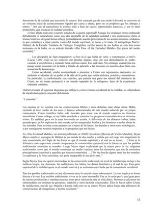 dimensión de la realidad que trascienda lo natural. Sire comenta que de este modo la historia se convierte en
un «sistema lineal de acontecimientos ligados por causa y efecto, pero sin un propósito que los abarque a
todos».11 Así que el naturalismo lo explica todo a base de causas impersonales naturales, y por lo tanto
predecibles, que producen la realidad completa.
     ¿Cómo afecta todo esto a nuestro estudio de la guerra espiritual? Aunque los cristianos hemos rechazado
debidamente al naturalismo como una idea aceptable de la verdadera realidad y nos mantenemos fieles al
teísmo histórico, de igual forma influye profundamente nuestra percepción de los acontecimientos cotidianos,
lo que contribuye a crear nuestra visión del mundo espiritual, lo bueno y lo malo. El antropólogo Paul G.
Hiebert, de la Escuela Trinitaria de Teología Evangélica, escribe acerca de sus luchas en esta área como
misionero en la India, en su artículo titulado «The Flaw of the Excluded Middle» [La grieta del medio
excluido].12

         Los discípulos de Juan preguntaron: «¿Eres tú el que había de venir, o esperaremos a otro?»
    (Lucas 7.20). Jesús no les contestó con pruebas lógicas, sino con una demostración de poder,
    curando a los enfermos y echando fuera espíritus malos. Eso está claro. Sin embargo, cuando leía ese
    pasaje como misionero en la India y trataba de aplicarlo a las misiones en nuestros días, tenía una
    sensación de desasosiego.
         Como occidental, estaba acostumbrado a presentar a Cristo con argumentos racionales, no
    mediante evidencias de su poder en la vida de la gente que estaba enferma, poseída y menesterosa.
    En particular, la confrontación con espíritus, que parecía una parte tan natural del ministerio de
    Cristo, en mi mente pertenecía a un mundo separado de lo milagroso, lejos de la experiencia
    ordinaria cotidiana.

Hiebert presenta el siguiente diagrama que refleja la visión cristiana occidental de la realidad, un subproducto
de nuestra teología en esta parte del mundo:

Y comenta:13

Las razones de mi zozobra con las cosmovisiones bíblica e india deberían estar claras ahora. Había
excluido el nivel medio de los seres y fuerzas sobrenaturales de este mundo inducido por mi propia
cosmovisión. Como científico había sido formado para tratar con el mundo empírico en términos
naturalistas. Como teólogo, se me había enseñado a contestar las preguntas trascendentales en términos
teístas. En realidad, para mí la zona intermedia no existía. A diferencia de los aldeanos indios, había
pensado poco en los espíritus de este mundo, en los antepasados locales y los fantasmas o en las almas de
los animales. Para mí estas cosas pertenecían al reino de las hadas, los duendes y otros seres mitológicos,
y por consiguiente no tenía respuesta a las preguntas que me hacían.

En «The Excluded Middle», un artículo publicado en MARC Newsletter [Revista de Visión Mundial], Bryan
Myers amplía el concepto de Hiebert de un mundo de dos niveles y señala que «el rasgo más importante de
esta cosmovisión del Siglo de las Luces es que el mundo espiritual y el real no se tocan[ … ] Esta es la
diferencia más importante cuando comparamos la cosmovisión occidental con la forma en que los pueblos
tradicionales entienden su mundo». Luego Myers sigue explicando que la mayor parte de las religiones
tradicionales creen que el mundo constituye un medio continuo entre los elementos que son de naturaleza
principalmente espiritual y aquellos que son más materiales[ … ] No hay brecha alguna entre los dos mundos.
Lo espiritual y lo físico coexisten, son parte inseparable lo uno de lo otro.14

Según Myers, hay una «parte intermedia» de la cosmovisión tradicional, un nivel de realidad que incluye a los
médicos brujos, los chamanes, las maldiciones, los ídolos, los dioses familiares y el mal de ojo. Esta parte
espiritual de la realidad opera en el mundo material y es rechazada o excluida por la cosmovisión occidental.

Para los pueblos tradicionales no hay dicotomía entre lo natural versus sobrenatural. Lo uno implica en forma
directa a lo otro. Los pueblos tradicionales viven en la zona intermedia. Esa es la razón por la cual gran parte
de nuestra predicación y enseñanza parece tener poca relevancia para su vida diaria. Nosotros explicamos las
enfermedades en términos de gérmenes, nutrición y otros factores relacionados. Ellos lo hacen sobre la base
de maldiciones, mal de ojo, brujería o karma, todo esto en su contra. Myers aplica luego esta diferencia de
cosmovisiones al evangelismo y la obra misionera:15



                                                                                                              13
 