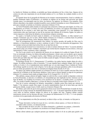La familia de Abraham era idólatra, es probable que fueran adoradores de Sin, el dios luna. Algunos de los
centros de culto más importantes de esa divinidad estaban en Ur y en Harán, las ciudades donde se crió el
patriarca.
     El segundo factor fue la geografía de Palestina en los tiempos veterotestamentarios. Israel se codeaba con
pueblos totalmente dados al politeísmo y la idolatría en algunas de las formas más perversas que hayan
existido nunca. Los principales eran los sirios, los fenicios, los egipcios, los filisteos y los cananeos. Estos
últimos abarcaban a una amplia variedad de pueblos cuyos nombres terminaban en «eos» (Deuteronomio 7.1),
pero que a menudo se incluían en el término «amorreos» (Génesis 15.16).
     La Tierra Prometida estaba situada en la principal ruta comercial y militar que unía Egipto, en el Sur, con
Mesopotamia, en el Norte. Los hititas, los sirios, los babilonios, los asirios y los egipcios atravesaban la tierra
de Palestina de un extremo a otro tanto para fines comerciales como guerreros. Si a esto añadimos los
cuatrocientos años que Israel pasó en una de las naciones más idólatras de la historia, Egipto, los judíos se
vieron expuestos a toda forma de idolatría y de sincretismo religioso existentes.
     En cuanto a la batalla de Israel contra la idolatría y el sincretismo idolátrico, no falta material en el
Antiguo Testamento que nos la narre. Dicha batalla comienza en el Génesis y continúa hasta los profetas
menores, especialmente Oseas, Amós, Miqueas, Habacuc y Sofonías.
     Para los protagonistas del monoteísmo ético hebreo, los peores pecados del pueblo de Dios eran la
idolatría y el sincretismo idolátrico; es decir, combinar el culto a Yahvé con elementos del paganismo. Esto
casi siempre incluía actividad ritual erótica bien de un tipo bien de otro.
     El mayor pecado de Israel era el sincretismo y no tanto el rechazo abierto de Yahvé. 7 La nación adoraba a
otros dioses junto con el Dios verdadero; sincretismo que incluía hacerse imágenes de esos dioses y otras que
representaran a Yahvé, inclinarse a ellas y adorarlas.
     Eso fue lo que ocurrió con la adoración del becerro de oro después de la salida de Egipto (Éxodo 32).
Una vez terminado el mismo, los líderes del pueblo proclamaron: «Israel, estos son tus dioses, que te sacaron
de la tierra de Egipto[ … ] Y pregonó Aarón, y dijo: Mañana será fiesta para Jehová» (Éxodo 32.4–5). Todo
Israel sabía que había sido sólo Yahvé quien los había sacado de Egipto. El becerro debía ser por lo tanto una
imagen o un símbolo de Él.
     El Decálogo (Éxodo 20.3–5; Deuteronomio 5.7) prohibía a los judíos hacerse ningún objeto de culto o
imagen. No debían inclinarse a ellas ni honrarlas. Y ya que impedía hacer cualquier imagen «de lo que esté
arriba en el cielo» (v.4), el mandamiento tenía también que ver con toda imagen física o símbolo de Yahvé.
Sin embargo aquello no excluía el arte religioso. Se les dijo que colocaran querubines sobre el arca del pacto;
pero no tenían que postrarse ante ellos ni venerarlos de ninguna forma (Éxodo 25.18–22).
     No parece que hubiera ningún período en la historia de Israel en el cual el pueblo estuviera libre de la
atracción de la idolatría ni del sincretismo idolátrico. Estas cosas se dieron durante la etapa de los patriarcas
(Génesis 31) y mientras Israel estaba en Egipto (Josué 24.14; Ezequiel 20.1–32; 22–23).
     Más adelante, aunque salieron de Egipto, Egipto no salió de ellos; y justo cuando se disponían a entrar en
la Tierra Prometida, su adicción a la idolatría y la inmoralidad que ésta implicaba les hizo «fornicar con las
hijas de Moab». Los moabitas los invitaron «a los sacrificios de sus dioses; y el pueblo comió, y se inclinó a
ellos. Así acudió el pueblo a Baal-peor; y el furor de Jehová se encendió contra Israel» (Números 25.1–3).
     Este fue el suceso culminante de idolatría, inmoralidad y rebeldía contra Dios desde que salieron de
Egipto. Y fue entonces cuando Dios juzgó a la nación manteniéndolos fuera de la tierra hasta que toda la
generación rebelde, excepto Josué y Caleb, murió en el desierto (Número 26).
     Por último, justo antes de que la nueva generación entrase en la Tierra Prometida bajo el mando de Josué,
Moisés les dio su largo mensaje de despedida (Deuteronomio 1–33). Y una parte importante de dicho mensaje
versó sobre no hacerse ninguna imagen de Jehová ni de ningún otro tipo. Tampoco debían contraer
matrimonios mixtos con las naciones del país. Los pasajes de Deuteronomio 4.15–20 y 7.1–6 son ejemplos
excelentes de las apasionadas advertencias de Moisés:

            Y no emparentarás con ellas [las naciones]; no darás tu hija a su hijo, ni tomarás a su hija para tu
    hijo.
         Porque desviarán a tu hijo de en pos de mí, y servirán a dioses ajenos; y el furor de Jehová se
    encenderá sobre vosotros, y te destruirá pronto.
         Mas así habéis de hacer con ellos: sus altares destruiréis, y quebraréis sus estatuas, y destruiréis
    sus imágenes de Asera, y quemaréis sus esculturas en el fuego (Deuteronomio 7.3–5).

    Moisés afirmó además que cualquier persona que intentase seducir la fe de un judío para guiarle a la



                                                                                                                   130
 