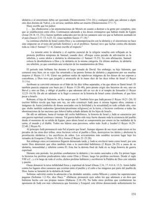 idolatría o al sincretismo debía ser ejecutada (Deuteronomio 13.6–16) y cualquier judío que adorase a algún
otro dios distinto de Yahvé, o le sirviese, también debía ser muerto (Deuteronomio 17.1–7).
     Huey escribe que los judíos:
     [ … ]no obedecieron a las amonestaciones de Moisés en cuanto a destruir a la gente por completo, sino
que se establecieron entre ellos. Continuaron adorando a los dioses extranjeros que habían traído de Egipto
(Josué 24.14, 15, 23) y fueron también seducidos por los de los cananeos una vez que se hubieron asentado en
el país (Jueces 2.11–13; 6.25–32; véase también Jueces 17–18).8
     La continua rebelión de Israel contra Dios y su contemporización con la idolatría y el sincretismo no hace
sino empeorar en el resto del período histórico y en el profético. Samuel tuvo que luchar contra ella durante
toda su vida (1 Samuel 7.3–4). Garner escribe al respecto:9

         La tensión entre la idolatría y el espíritu esencial de la religión israelita está reflejada en la
    protesta profética temprana de Samuel, cuando dice: «Porque como pecado de adivinación es la
    rebelión, y como ídolos e idolatría la obstinación» (1 Samuel 15.23). En esta afirmación, Samuel
    coloca la desobediencia a Dios y la idolatría en la misma categoría. En último análisis, la idolatría
    era rebelión, ya que constituía una violación de los mandamientos de Dios.

     El período más brillante fue durante el largo reinado de David. Sin embargo, su hijo Salomón, que
comenzó muy bien, en su vejez fue arrastrado a las peores formas de idolatría y paganismo por sus muchas
mujeres (1 Reyes 11.1–9). Llenó sus jardines reales de repulsivas imágenes de los dioses de sus esposas y
concubinas, y Dios tuvo que juzgarle y arrancarle de la mano diez de las doce tribus de Israel (1 Reyes
11.11s).
     Jeroboam se convirtió entonces en el líder de las diez tribus separadas, a las que ahora se llamó Israel. Él
también parecía empezar con buen pie (1 Reyes 11.26–40), pero pronto erigió dos becerros de oro, uno en
Bet-el y otro en Dan, y obligó al pueblo a que adoraran allí en vez de ir al templo de Jerusalén (1 Reyes
12.25–14.19). De ahí en adelante se le llegó a conocer en la historia de Israel como «Jeroboam, el que hizo
pecar a Israel».
     Roboam, el hijo de Salomón, no fue mejor que él. También hizo que Judá pecara (1 Reyes 14.21–24). El
escritor bíblico revela que bajo este rey, no sólo construyó Judá para sí misma lugares altos, estatuas e
imágenes de Asera [símbolos de diosas asociadas con la fertilidad y la sexualidad] en todo collado alto, sino
que «hubo también sodomitas [prostituto/prostitutas religiosos] en la tierra, e hicieron conforme a todas las
abominaciones de las naciones que Jehová había echado delante de los hijos de Israel».
     De allí en adelante, hasta el tiempo del exilio babilónico, la historia de Israel y Judá se caracteriza por
una guerra espiritual continua e intensa. Tal guerra había sido muy fuerte durante toda la existencia del pueblo
desde el momento de su salida de Egipto, pero ahora Israel se comprometía por entero en las maldades de la
carne, el mundo y el diablo. Todos sus líderes eran perversos, sobre todo Acab y Jezabel (1 Reyes 16.29–
22.40; 2 Reyes 9).
     Al principio Judá permaneció más fiel al pacto que Israel. Aunque algunos de sus reyes anduvieron en los
pecados de las otras diez tribus, otros hicieron volver al pueblo a Dios, destruyeron los ídolos y abolieron la
prostitución idolátrica y los sacrificios de niños. Los avivamientos más notables tuvieron lugar bajo los
reinados de Ezequías (2 Reyes 18–20) y Josías (2 Reyes 22–23.28).
     Sin embargo estos avivamientos llegaron demasiado tarde, y Judá se envileció tanto como Israel; por esta
razón Dios determinó que ellos también irían a la cautividad babilónica (2 Reyes 24–25) a causa de su
idolatría, inmoralidad y rebelión contra Él. Esta fue la derrota final de Judá en su larga historia de guerra
espiritual.
     Durante este período, los profetas combatieron la idolatría y los males asociados a ella. En primer lugar
lo hicieron los profetas predicadores tales como Elías y Eliseo; luego los profetas escritores. Desde el siglo
VIII a.C., y a lo largo de todo el exilio, dichos profetas hablaron y escribieron la Palabra de Dios con valentía
y pasión.
     Oseas denunció la terca infidelidad física y espiritual de Israel (Oseas 2.16, 17; 8.4–6; 13.2). Amós habló
contra los lugares altos cananeos que existían entre el pueblo y el culto a las imágenes por parte del pueblo de
Dios. Isaías se lamentó de la idolatría de Israel.
     Sofonías «advirtió contra la adoración a las deidades astrales, contra Milcom y contra las supersticiones
paganas (Sofonías 1.2–9)», dice Huey. 10 «Habacuc pronunció ayes sobre los que adorasen a un dios que
hubieran hecho con sus propias manos (Habacuc 2.18–19). No hubo otros profetas que combatieran las
apostasías de Judá con más vehemencia que Jeremías y Ezequiel, este último denunciando ardientemente los



                                                                                                              131
 