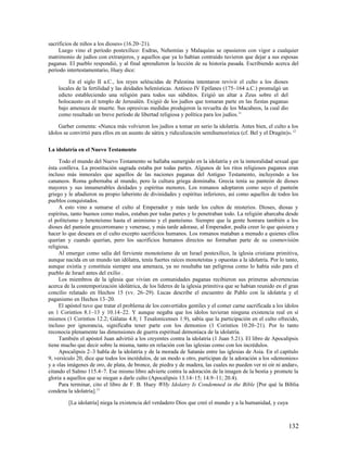 sacrificios de niños a los dioses» (16.20–21).
     Luego vino el período postexílico: Esdras, Nehemías y Malaquías se opusieron con vigor a cualquier
matrimonio de judíos con extranjeros, y aquellos que ya lo habían contraído tuvieron que dejar a sus esposas
paganas. El pueblo respondió, y al final aprendieron la lección de su historia pasada. Escribiendo acerca del
período intertestamentario, Huey dice:

         En el siglo II a.C., los reyes seléucidas de Palestina intentaron revivir el culto a los dioses
    locales de la fertilidad y las deidades helenísticas. Antíoco IV Epífanes (175–164 a.C.) promulgó un
    edicto estableciendo una religión para todos sus súbditos. Erigió un altar a Zeus sobre el del
    holocausto en el templo de Jerusalén. Exigió de los judíos que tomaran parte en las fiestas paganas
    bajo amenaza de muerte. Sus opresivas medidas produjeron la revuelta de los Macabeos, la cual dio
    como resultado un breve período de libertad religiosa y política para los judíos.11

     Garber comenta: «Nunca más volvieron los judíos a tomar en serio la idolatría. Antes bien, el culto a los
ídolos se convirtió para ellos en un asunto de sátira y ridiculización semihumorística (cf. Bel y el Dragón)». 12

La idolatría en el Nuevo Testamento

     Todo el mundo del Nuevo Testamento se hallaba sumergido en la idolatría y en la inmoralidad sexual que
ésta conlleva. La prostitución sagrada estaba por todas partes. Algunos de los ritos religiosos paganos eran
incluso más inmorales que aquellos de las naciones paganas del Antiguo Testamento, incluyendo a los
cananeos. Roma gobernaba al mundo, pero la cultura griega dominaba. Grecia tenía su panteón de dioses
mayores y sus innumerables deidades y espíritus menores. Los romanos adoptaron como suyo el panteón
griego y le añadieron su propio laberinto de divinidades y espíritus inferiores, así como aquellos de todos los
pueblos conquistados.
     A esto vino a sumarse el culto al Emperador y más tarde los cultos de misterios. Dioses, diosas y
espíritus, tanto buenos como malos, estaban por todas partes y lo penetraban todo. La religión abarcaba desde
el politeísmo y henoteísmo hasta el animismo y el panteísmo. Siempre que la gente honrara también a los
dioses del panteón grecorromano y venerase, y más tarde adorase, al Emperador, podía creer lo que quisiera y
hacer lo que deseara en el culto excepto sacrificios humanos. Los romanos mataban a menudo a quienes ellos
querían y cuando querían, pero los sacrificios humanos directos no formaban parte de su cosmovisión
religiosa.
     Al emerger como salía del ferviente monoteísmo de un Israel postexílico, la iglesia cristiana primitiva,
aunque nacida en un mundo tan idólatra, tenía fuertes raíces monoteístas y opuestas a la idolatría. Por lo tanto,
aunque existía y constituía siempre una amenaza, ya no resultaba tan peligrosa como lo había sido para el
pueblo de Israel antes del exilio .
     Los miembros de la iglesia que vivían en comunidades paganas recibieron sus primeras advertencias
acerca de la contemporización idolátrica, de los líderes de la iglesia primitiva que se habían reunido en el gran
concilio relatado en Hechos 15 (vv. 26–29). Lucas describe el encuentro de Pablo con la idolatría y el
paganismo en Hechos 13–20.
     El apóstol tuvo que tratar el problema de los convertidos gentiles y el comer carne sacrificada a los ídolos
en 1 Corintios 8.1–13 y 10.14–22. Y aunque negaba que los ídolos tuvieran ninguna existencia real en sí
mismos (1 Corintios 12.2; Gálatas 4.8; 1 Tesalonicenses 1.9), sabía que la participación en el culto ofrecido,
incluso por ignorancia, significaba tener parte con los demonios (1 Corintios 10.20–21). Por lo tanto
reconocía plenamente las dimensiones de guerra espiritual demoníaca de la idolatría.
     También el apóstol Juan advirtió a los creyentes contra la idolatría (1 Juan 5.21). El libro de Apocalipsis
tiene mucho que decir sobre la misma, tanto en relación con las iglesias como con los incrédulos.
     Apocalipsis 2–3 habla de la idolatría y de la morada de Satanás entre las iglesias de Asia. En el capítulo
9, versículo 20, dice que todos los incrédulos, de un modo u otro, participan de la adoración a los «demonios»
y a «las imágenes de oro, de plata, de bronce, de piedra y de madera, las cuales no pueden ver ni oír ni andar»,
citando el Salmo 115.4–7. Ese mismo libro advierte contra la adoración de la imagen de la bestia y promete la
gloria a aquellos que se niegan a darle culto (Apocalipsis 13.14–15; 14.9–11; 20.4).
     Para terminar, cito el libro de F. B. Huey WHy Idolatry Is Condemned in the Bible [Por qué la Biblia
condena la idolatría].13

         [La idolatría] niega la existencia del verdadero Dios que creó el mundo y a la humanidad, y cuya



                                                                                                            132
 