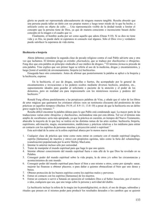 gloria no puede ser representada adecuadamente de ninguna manera tangible. Resulta absurdo que
     una persona pueda tallar un ídolo con sus propias manos y luego tener miedo de lo que ha hecho, o
     utilizarlo como un objeto de culto … Una representación visible de la deidad tiende a limitar el
     concepto que la persona tiene de Dios, ya que de manera consciente o inconsciente basará dicho
     concepto en la imagen o el cuadro que ve.
          Finalmente, el hombre acaba por ser como aquello que adora (Oseas 9.10). Si su dios no tiene
     vida y es frío, no puede darle ni esperanza ni consuelo real algunos. Sólo el Dios vivo y verdadero
     puede satisfacer la esperanza de vida eterna.


Hechicería o brujería

     Ahora debemos considerar la segunda clase de pecado religioso contra el cual Pablo advierte una y otra
vez que luchamos. El término griego es extraño: pharmakeía, que se traduce por «hechicería» o «brujería».
Fung dice que esta palabra en principio «indicaba el uso médico de drogas». 14 El término farmacia procede de
esta palabra. Vine explica que «en primer lugar se refería al uso de la medicina, drogas y encantamientos, y
luego [tomó el sentido] de envenenamiento, brujería (o) hechicería».
     Enseguida hace otro comentario. Antes de afirmar que posteriormente la palabra se aplicó a la brujería y
la hechicería, expresa:

         En la hechicería, el uso de drogas, sencillas o fuertes, iba acompañado por lo general de
     encantamientos e invocaciones a los poderes ocultos mediante diversos hechizos, amuletos, etc.,
     supuestamente ideados para guardar al solicitante o paciente de la atención y el poder de los
     demonios, pero en realidad era para impresionarlo con los misteriosos recursos y poderes del
     hechicero.15

     Ronald Fung afirma paralelamente a las perspicaces palabras de Vine, y añade que el valor de los libros
de artes mágicas que quemaron los cristianos efesios «son un testimonio elocuente del predominio de tales
prácticas en aquellos tiempos» (Hechos 19.19; cf. 8.9–11; 13.8–10) a pesar de que la hechicería era un delito
grave según la ley romana». 16
     Resulta difícil encontrar la palabra idónea para lo que Pablo está condenando aquí. La mayor parte de las
traducciones varían entre «brujería» y «hechicería», inclinándose más por esta última. Tal vez el término más
amplio de «ocultismo» sería más apropiado, ya que la práctica en cuestión, en tiempos del Nuevo Testamento,
abarcaba la mayoría de lo que hoy se realiza en las distintas ramas de las artes ocultas: hechicería, brujería,
espiritismo, adivinación, magia, encantamientos, maldiciones y prácticas relativas a los médiums para entrar
en contacto con los espíritus de personas muertas y proyección astral o espiritual.17
     Esta actividad de la carne en la esfera espiritual abarca por lo menos nueve áreas:

1.   Cualquier clase de práctica que tiene como meta entrar en contacto con el mundo espiritual (ángeles,
     espíritu [fantasmas] de muertos y otros) con propósitos egoístas, tales como la furia del «channeling»
     (canalización) popularizada por la actriz Shirley MacLaine.
2.   Intentar lo anterior incluso sólo por curiosidad.
3.   Tratar de manipular el mundo espiritual para que haga lo que uno quiere.
4.   Intentar obtener conocimiento del mundo espiritual fuera o más allá de lo que Dios ha revelado en su
     Palabra.
5.   Conseguir poder del mundo espiritual sobre la vida propia, la de otros y/o sobre las circunstancias y
     acontecimientos de este mundo.
6.   Conseguir poder del mundo espiritual para hacer el bien a uno mismo u otros, como por ejemplo: sanar,
     mejorar las finanzas u obtener placeres; o para dañar a quienes obstaculizan el bien que uno desea y
     busca.
7.   Obtener protección de los buenos espíritus contra los espíritus malos y perversos.
8.   Entrar en contacto con los espíritus [fantasmas] de los muertos.
9.   Entrar en contacto o servir a Satanás en oposición al verdadero Dios o al Señor Jesucristo, por el motivo
     o idea, cualquiera que sea, que uno tenga sobre la persona y actividad del diablo.

     La hechicería incluye la esfera de la magia (no la prestidigitación), es decir, el uso de drogas, salmodias y
rituales que poseen en sí mismos poder para producir los resultados deseados o los cambios que se quieren


                                                                                                             133
 