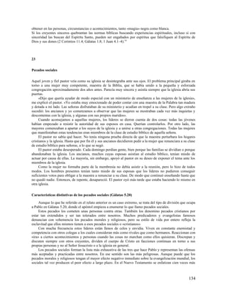 obtener en las personas, circunstancias o acontecimientos, tanto «magia» negra como blanca.
Si los creyentes sinceros quebrantan las normas bíblicas buscando experiencias espirituales, incluso si con
sinceridad las buscan del Espíritu Santo, pueden ser engañados por espíritus que falsifiquen al Espíritu de
Dios y sus dones (2 Corintios 11.4; Gálatas 1.8; 1 Juan 4.1–4).18



23

Pecados sociales

Aquel joven y fiel pastor veía como su iglesia se desintegraba ante sus ojos. El problema principal giraba en
torno a una mujer muy competente, maestra de la Biblia, que se había unido a la pequeña y esforzada
congregación aproximadamente dos años antes. Parecía muy sincera y asistía siempre que la iglesia abría sus
puertas.
     «Dijo que quería ayudar de modo especial con un ministerio de enseñanza a las mujeres de la iglesia»,
me explicó el pastor. «Yo estaba muy emocionado de poder contar con una maestra de la Palabra tan madura
y dotada a mi lado. Las señoras disfrutaban de su ministerio y acudían en tropel a su clase. Pero algo extraño
sucedió: los ancianos y yo comenzamos a observar que las mujeres se mostraban cada vez más inquietas y
descontentas con la iglesia, y algunas con sus propios maridos».
     Cuando aconsejamos a aquellas mujeres, los líderes se dieron cuenta de dos cosas: todas las jóvenes
habían empezado a resistir la autoridad de sus esposos en casa. Querían controlarlos. Por otro lado, las
mayores comenzaban a apartar a los suyos de la iglesia y a unirse a otras congregaciones. Todas las mujeres
que manifestaban estas tendencias eran miembros de la clase de estudio bíblico de aquella señora.
     El pastor no sabía qué hacer. No tenía ninguna prueba directa de que la maestra perturbara los hogares
cristianos y la iglesia. Hasta que por fin él y sus ancianos decidieron pedir a la mujer que renunciara a su clase
de estudio bíblico para señoras, a lo que se negó.
     El pastor estaba desesperado. Cada domingo perdían gente, bien porque las familias se dividían o porque
abandonaban la iglesia. Los ancianos, muchos cuyas esposas asistían al estudio bíblico, tenían miedo de
actuar por causa de ellas. La mayoría, sin embargo, apoyó al pastor en su deseo de exponer el tema ante los
miembros de la iglesia.
     Como la mujer no formaba parte de la membresía no debía asistir a la reunión, pero lo hizo de todos
modos. Los hombres presentes tenían tanto miedo de sus esposas que los líderes no pudieron conseguir
suficientes votos para obligar a la maestra a renunciar a su clase. De modo que continuó enseñando hasta que
no quedó nadie. Entonces, de repente, desapareció. El pastor oyó más tarde que estaba haciendo lo mismo en
otra iglesia.

Características distintivas de los pecados sociales (Gálatas 5.20)

     Aunque lo que he referido en el relato anterior es un caso extremo, se trata del tipo de división que ocupa
a Pablo en Gálatas 5.20, donde el apóstol empieza a enumerar lo que llamo pecados sociales.
     Estos pecados los cometen unas personas contra otras. También los denomino pecados cristianos por
estar tan extendidos y ser tan tolerados entre nosotros. Muchos predicadores y evangelistas famosos
denuncian con vehemencia los pecados morales y religiosos, pero su estilo de vida por entero refleja la
esclavitud que ellos mismos tienen a esos pecados sociales o «cristianos».
     Con mucha frecuencia estos líderes están llenos de celos y envidia. Viven en constante enemistad y
competencia con otros colegas a los cuales consideran más como rivales que como hermanos. Reaccionan con
«ira» a ciertos acontecimientos y personas cuando las cosas no marchan como ellos quisieran. Discrepan y
discuten siempre con otros creyentes, dividen el cuerpo de Cristo en facciones continuas en torno a sus
propias personas y no al Señor Jesucristo o a la iglesia en general.
     Los pecados sociales forman la lista más exhaustiva de las tres que hace Pablo y representan las ofensas
más aceptadas y practicadas entre nosotros. En ese sentido son las más peligrosas. Aunque puede que los
pecados morales y religiosos tengan el mayor efecto negativo inmediato sobre la evangelización mundial, los
sociales tal vez producen el peor efecto a largo plazo. En el Nuevo Testamento se enfatizan cien veces más



                                                                                                             134
 