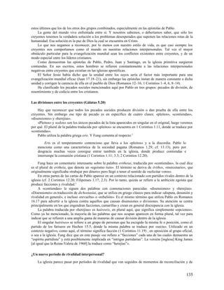 estos últimos que los de los otros dos grupos combinados, especialmente en las epístolas de Pablo.
    La gente del mundo vive enfrentada entre sí. Y nosotros sabemos, o deberíamos saber, que sólo los
creyentes tenemos la verdadera solución a los problemas desesperados que suponen las relaciones rotas de la
humanidad. Esa solución es la paz de Dios la cual se encuentra en Cristo.
    Lo que nos negamos a reconocer, por lo menos con nuestro estilo de vida, es que casi siempre los
creyentes nos comportamos como el mundo en nuestras relaciones interpersonales. Tal vez el mayor
obstáculo particular para la evangelización mundial sean los conflictos existentes entre creyentes, y de un
modo especial entre los líderes cristianos.
    Como demuestran las epístolas de Pablo, Pedro, Juan y Santiago, en la iglesia primitiva surgieron
contiendas. En sus escritos, estos hombres se refieren constantemente a las relaciones interpersonales
negativas entre creyentes que existían en las iglesias apostólicas.
    El Señor Jesús había dicho que la unidad entre los suyos sería el factor más importante para una
evangelización mundial eficaz (Juan 17.18–21), sin embargo las epístolas instan de manera constante a dicha
unidad y corrigen la carencia de ella en el pueblo de Dios (Romanos 12–16; 1 Corintios 1–4, 6, 8–14).
    He clasificado los pecados sociales mencionados aquí por Pablo en tres grupos: pecados de división, de
resentimiento y de codicia entre los cristianos.

Las divisiones entre los creyentes (Gálatas 5.20)

    Hay que reconocer que todos los pecados sociales producen división o dan prueba de ella entre los
creyentes. Sin embargo ese tipo de pecado es en específico de cuatro clases: «pleitos», «contiendas»,
«disensiones» y «herejías».
    «Pleitos» y «celos» son los únicos pecados de la lista aparecidos en singular en el original, luego veremos
por qué. El plural de la palabra traducida por «pleitos» se encuentra en 1 Corintios 1.11, donde se traduce por
«contiendas».
    Pablo utiliza la palabra griega eris. Y Fung comenta al respecto:1

         Eris es el temperamento contencioso que lleva a los «pleitos» y a la discordia. Pablo lo
    menciona como una característica de la sociedad pagana (Romanos 1.29; cf. 13.13), pero por
    desgracia muchas veces consigue entrar también en la iglesia, donde produce contiendas e
    interrumpe la comunión cristiana (1 Corintios 1.11; 3.3; 2 Corintios 12.20).

     Fung hace un comentario interesante sobre la palabra eritheiai, traducida por «contiendas», la cual dice
es el plural de eritheía, que denota un «egoísmo ruin». El término se deriva de érithos, «mercenario», que
originalmente significaba «trabajar por dinero» pero llegó a tener el sentido de «solicitar votos».
     En otras partes de las cartas de Pablo aparece en un contexto relacionado con partidos rivales dentro de la
iglesia (cf. 2 Corintios 12.20; Filipenses 1.17; 2.3). Por lo tanto, quizás se refiere a la ambición egoísta que
produce facciones y rivalidad.2
     A «contiendas» le siguen dos palabras con connotaciones parecidas: «disensiones» y «herejías».
«Disensiones» es traducción de dichostasíai, que se utiliza en griego clásico para indicar «disputa, desunión y
rivalidad en general», e incluso «revuelta» o «rebelión». Es el mismo término que utiliza Pablo en Romanos
16.17 para advertir a la iglesia contra aquellos que causan disensiones o divisiones. Su atención se centra
principalmente en los que engendran facciones, camarillas y crean en general discrepancia con la iglesia.
     La palabra traducida por «herejías» es haíreseis, en plural aquí, que significa simplemente «opciones».
Como ya he mencionado, la mayoría de las palabras que nos ocupan aparecen en forma plural, tal vez para
indicar que se refieren a una amplia gama de maneras de causar división dentro de la iglesia.
     El singular hairéseos se refiere a un grupo de personas que ha escogido la misma fe o posición, como el
partido de los fariseos en Hechos 15.5, donde la misma palabra se traduce por «secta». Utilizado en un
contexto negativo, como aquí, el término significa facción (1 Corintios 11.19) , en oposición al grupo oficial,
o sea a la iglesia. Fung dice que en este pasaje «se refiere a “facciones” cada una de las cuales demuestra un
“espíritu partidista” y está posiblemente implicada en “intrigas partidarias”. La versión [inglesa] King James
[al igual que la Reina-Valera de 1960] la traduce como “herejías”».

¿Un nuevo período de rivalidad interpersonal?

    La iglesia parece pasar por períodos de rivalidad que van seguidos de momentos de reconciliación y de


                                                                                                           135
 