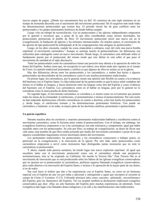 nuevas etapas de pugna. ¿Dónde nos encontramos hoy en día? Al comienzo de este siglo entramos en un
tiempo de tremenda discordia con el nacimiento del movimiento pentecostal. De él surgieron más tarde todas
las denominaciones pentecostales que existen hoy. El período inicial fue de gran conflicto entre los
pentecostales y los grupos protestantes históricos de donde habían surgido.
     Luego vino un tiempo de reconciliación. Los no pentecostales y las iglesias independientes empezaron
por lo general a reconocer que, a pesar de lo que ellos consideraban como errores doctrinales, los
pentecostales pertenecían al pueblo de Dios. El movimiento pentecostal inició una nueva era en la
evangelización, la fundación de iglesias y las misiones internacionales. En muchos países, el crecimiento de
las iglesias de tipo pentecostal ha sobrepasado al de las congregaciones más antiguas no pentecostales. 3
     Luego, en los años cincuenta, cuando las cosas empezaban a calmarse, cayó del cielo una nueva bomba
espiritual: el movimiento carismático. 4 Aunque se asemeja mucho al pentecostalismo, las diferencias son
suficientes para catalogarlo como un nuevo movimiento. Desde luego, el carismático está edificado sobre el
fundamento puesto por el pentecostal, del mismo modo que este último lo está sobre el que puso el
movimiento de santidad en el siglo diecinueve.
     Tanto los pentecostales como los carismáticos tienen una posición muy abierta a la operación de todos los
dones del Espíritu. Ambos creen que, sin excepción (o casi todos), esos dones están aún vigentes en el cuerpo
de Cristo. La opinión tradicional protestante y católica es que algunos de ellos no actúan ya en la iglesia.
     Hay dos diferencias obvias entre los pentecostales y los carismáticos, y ambas han hecho a algunos
pentecostales tan desconfiados de los carismáticos como lo son muchos protestantes tradicionales.
     En primer lugar, los carismáticos, por lo general, tienen una opinión más flexible en cuanto a la evidencia
del bautismo con el Espíritu Santo. La idea tradicional de los pentecostales es que la única señal verdadera del
mismo es el hablar en lenguas, y hacen distinción entre las lenguas como don del Espíritu y como evidencia
del bautismo con el Espíritu. Los carismáticos creen en el hablar en lenguas, pero por lo general no lo
consideran como la única prueba de dicho bautismo.
     En segundo lugar, el movimiento carismático se considera a sí mismo como un avivamiento que penetra
todas las ramas de la cristiandad: el catolicismo, el protestantismo e incluso el pentecostalismo. Por esta razón
no han redactado declaraciones oficiales carismáticas en cuanto a doctrina, como han hecho los pentecostales
y, desde luego, el catolicismo romano y las denominaciones protestantes históricas. Uno puede ser
carismático y mantener, si no todas, la mayor parte de las doctrinas católicas, protestantes o pentecostales.

Un patrón repetitivo

     Durante muchos años los escritores y maestros protestantes tradicionales hablaron y escribieron contra el
movimiento carismático, como lo hicieran antes contra el pentecostalismo. Con el tiempo, sin embargo, los
evangélicos históricos empezaron a ver a los carismáticos con más tolerancia y comprensión, igual que había
sucedido antes con los pentecostales. Su celo por Dios, su trabajo de evangelización, su deseo de llevar una
vida santa, eran pruebas de que Dios estaba actuando por medio del movimiento carismático a pesar de lo que
algunos consideraban inquietantes errores doctrinales dentro del movimiento.
     Los protestantes tradicionales, los pentecostales y los carismáticos comenzaron a trabajar juntos, en
particular en la evangelización y la renovación de la iglesia. Por otro lado, tanto pentecostales como
carismáticos empezaron a servir como misioneros bajo distinguidas juntas misioneras que no eran ni
carismáticas ni pentecostales.
     Y ahora, cuando todo parecía asentarse, ha tenido lugar una nueva explosión espiritual. Al igual que
sucediera tanto con el movimiento pentecostal como con el carismático (desde una perspectiva
norteamericana), ésta se ha originado en California. Ha nacido la Tercera Ola. 5 Esta Tercera Ola es el
movimiento de renovación que se está produciendo entre los líderes de las iglesias evangélicas conservadoras
que no quieren ser ni pentecostales ni carismáticos, prefieren seguirse llamando evangélicos conservadores,
pero están abiertos a la renovación del Espíritu Santo, e incluso a la operación de la mayor parte de sus dones,
si no de todos.
     Sea cual fuere el énfasis que dan a las experiencias con el Espíritu Santo, no creen en un bautismo
especial con el Espíritu de una vez por todas y adicional y subsiguiente a aquel que incorpora al creyente al
cuerpo de Cristo (1 Corintios 12.13). Utilizarán términos tales como «unción», «plenitud», «revestimiento»
del Espíritu, pero no «bautismo» del Espíritu. Tal vez acepten también la declaración tradicional evangélica
conservadora que dice: «Hay un solo bautismo del Espíritu pero muchas experiencias de plenitud». Estos
evangélicos dan lugar a los llamados dones milagrosos y no sólo a las manifestaciones más tradicionales.



                                                                                                            136
 
