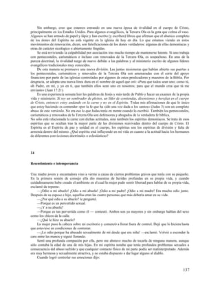 Sin embargo, creo que estamos entrando en una nueva época de rivalidad en el cuerpo de Cristo,
principalmente en los Estados Unidos. Para algunos evangélicos, la Tercera Ola es la gota que colma el vaso.
Algunos se han armado de papel y lápiz y han escrito (y escriben) libros que afirman que el abanico completo
de los dones del Espíritu no está vigente en la iglesia de hoy en día. Lo que estamos viendo en estos
movimientos de renovación, dicen, son falsificaciones de los dones verdaderos: algunas de ellas demoníacas y
otras de carácter sicológico o abiertamente fingidas.
     Se está reviviendo la culpabilidad por asociación tras mucho tiempo de mantenerse latente. Si uno trabaja
con pentecostales, carismáticos e incluso con renovados de la Tercera Ola, es sospechoso. En aras de la
pureza doctrinal, la rivalidad surge de nuevo debido a las palabras y al ministerio escrito de algunos líderes
evangélicos tradicionales muy conocidos.
     De esta manera se promueve una nueva división. Las juntas misioneras que habían abierto sus puertas a
los pentecostales, carismáticos y renovados de la Tercera Ola son amenazadas con el corte del apoyo
financiero por parte de las iglesias controladas por algunos de estos predicadores y maestros de la Biblia. Por
desgracia, se adopta una nueva línea dura en el nombre de aquel que oró: «Para que todos sean uno; como tú,
oh Padre, en mí, y yo en ti, que también ellos sean uno en nosotros; para que el mundo crea que tú me
enviaste» (Juan 17.21).
     Es una experiencia sensata leer las palabras de Jesús y más tarde de Pablo y hacer un examen de la propia
vida y ministerio. Si soy un sembrador de pleitos, un líder de contiendas, disensiones y herejías en el cuerpo
de Cristo, entonces estoy andando en la carne y no en el Espíritu. Todas mis afirmaciones de que lo único
que estoy haciendo es contender «por la fe que ha sido una vez dada a los santos» (Judas 3) son un completo
abuso de este versículo. No era eso lo que Judas tenía en mente cuando lo escribió. También los pentecostales,
carismáticos y renovados de la Tercera Ola son defensores y abogados de la verdadera fe bíblica.
No sólo está relacionada la carne con dichas actitudes, sino también los espíritus demoníacos. Se trata de esos
espíritus que se ocultan tras la mayor parte de las divisiones reavivadas dentro del cuerpo de Cristo. El
Espíritu es el Espíritu de paz y unidad en el cuerpo, los espíritus son los espíritus de división y falta de
armonía dentro del mismo. ¿Qué espíritu está influyendo en mi vida en cuanto a la actitud hacia los hermanos
de diferentes convicciones doctrinales o eclesiásticas?



24

Resentimiento e intemperancia

Una madre joven y encantadora vino a verme a causa de ciertos problemas graves que tenía con su pequeño.
En la primera sesión de consejo ella dio muestras de heridas profundas en su propia vida, y cuando
cuidadosamente hube creado el ambiente en el cual la mujer pudo sentir libertad para hablar de su propia vida,
exclamó de repente:
     —¡Odio a mi abuelo! ¡Odio a mi abuela! ¡Odio a mi padre! ¡Odio a mi madre! Era mucho odio junto.
Después de su esposo e hijo, aquellas eran las cuatro personas que más debería amar en su vida.
     —¿Por qué odia a su abuelo? le pregunté.
     —Porque es un pervertido sexual.
     —¿Y a su abuela?
     —Porque es tan pervertida como él — contestó. Ambos son ya mayores y sin embargo hablan del sexo
como los chicos de la calle.
     —¿Qué le hizo su abuelo?
     La mujer puso la cabeza sobre mi escritorio y comenzó a llorar fuera de control. Dejé que lo hiciera hasta
que estuviese en condiciones de contestar.
     —¡Lo odio porque ha abusado sexualmente de mí desde que era niña! —exclamó. Volvió a esconder la
cara entre las manos y siguió llorando.
     Sentí una profunda compasión por ella, pero me abstuve mucho de tocarla de ninguna manera, aunque
sólo contaba la edad de una de mis hijas. En mi espíritu notaba que tenía profundos problemas sexuales a
consecuencia del abuso sufrido y que cualquier contacto físico de mi parte podía ser malinterpretado. Además
era muy hermosa y sexualmente atractiva, y no estaba dispuesto a dar lugar alguno al diablo.
     Cuando logró controlar sus emociones dijo:


                                                                                                          137
 