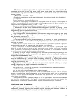 —Mi abuelo es tan perverso que cuando era pequeña solía sentarme en sus rodillas y tocarme. Y a
medida que fui creciendo me hizo todo tipo de cosas. Incluso ahora, aunque estoy casada, me persigue.
Cuando me abraza tengo que cruzar los brazos sobre el pecho o de otra forma me tocaría de un modo sensual.
¡Lo odio! ¡Lo odio!
     —¿Por qué odia a su abuela? — inquirí.
     —Porque sabe lo que hace su marido y parece deleitarse en ello casi tanto como él. ¡Los odio a ambos!
     ¿Y a su padre?
     Sus ojos lanzaron una llamarada de odio y rabia.
     —Lo odio por no protegerme del suyo. Debió ser mi protector, pero no me defendió. Cuando su padre me
tomaba en brazos y me tocaba de un modo impropio, lo miraba implorando con mis ojos su protección, pero
lo único que hacía era ignorarme o reírse. ¡Lo odio! ¡Lo odio!
     De nuevo se echó a llorar desconsoladamente. Y cuando recobró la compostura, continuó:
     —También odio a mi padre porque no me mostró amor cuando más lo necesitaba. Me abrazaba y besaba
cuando era pequeña, pero una vez que comencé a crecer y necesitaba su cariño jamás me lo dio. Por lo tanto
nunca conocí un amor de varón que no fuera sexual.
     Para concluir, le pregunté por qué odiaba a su madre.
     —Ella es doña Perfecta, una conocida maestra de la Biblia para mujeres. Viaja y habla por todas partes.
Cuando la necesitaba como amiga y consejera nunca tuvo tiempo para mí. No ha cambiado nada, sigue siendo
doña Perfecta y yo no soy perfecta.
     Luego me miró con perplejidad y expresó:
     —¿Qué pasa conmigo, Dr. Murphy? Dondequiera que voy los hombres se me quedan mirando y quieren
tocarme; pero sólo desean hacerlo con deseo sexual. ¿Estoy tan sucia que saben lo que me ha sucedido? No
quiero que me vean así.
     Después de varias sesiones de consejo con aquella joven mujer vi que algunos aspectos de su problema
necesitaban más ayuda de la que podía darle, de modo que traje a otro consejero.
     Llegó el momento en que ella pudo enfrentarse al hecho de que debía perdonar a aquellos que la habían
dañado de un modo tan terrible. Su vida se había caracterizado por el conflicto interpersonal con muchas
figuras de autoridad y su sentimiento de haber sido traicionada precisamente por quiénes deberían haber sido
sus auxiliares era tan profundo que desconfiaba de toda autoridad.
     Le pedimos que hiciera una lista de las personas a las que odiaba, guardaba rencor o con las que tenía
conflictos profundos. ¡Para asombro nuestro volvió a la siguiente sesión con una hoja de papel tamaño
holandesa con nombres por ambas caras!
     Hizo una copia para mí y otra para mi colega. Cuando estuvo preparada para ello, puso aquellos nombres
delante del Señor uno por uno y confesó su pecado reaccionario 1 (véase la Fig. 24.1) contra ellos, declarando
por fe que en ese momento los perdonaba a cada uno individualmente. Cuando llegó al nombre de su abuelo,
lo pasó por alto y siguió con otros.
     Esperé para ver si volvía a él, pero no lo hizo. Sabía que era el más importante de todos y que la mujer
eludía el principal obstáculo para su restauración, de modo que le dije:
     —Se ha olvidado de su abuelo.
     Ella dejó su oración y confesión por un momento, y volviéndose hacia mí me respondió bruscamente:
     —Todavía no estoy lista para perdonarle.
     Una vez dicho esto, continuó sin que yo hiciera ningún comentario.
     Por último regresó a su abuelo y entonces se entabló una terrible batalla emocional. Sólo con recordarlo
la mujer se ponía a sollozar. Apenas podía soportar la vista de su nombre en aquella lista. Era quien le había
causado el daño más profundo. La malograda relación con él había afectado a casi todas las áreas de su vida,
incluso al trato con su marido.
     Quería que fuese castigado, no perdonado. Hasta que por fin clamó al Señor, perdonando a aquel hombre
cruel como Dios la había perdonado a ella. Aquello le produjo una liberación emocional como jamás he visto
otra y resultó ser el comienzo de su sanidad interior, la que se produciría a lo largo de varios meses.

Ocho formas de vencer el resentimiento

    ¿Cómo podemos descubrir en nuestras vidas esas raíces profundas, y a menudo inconscientes, de
resentimiento, vergüenza, rechazo y otras emociones negativas semejantes que guardamos la mayoría de
nosotros y acabar con ellas? Me gustaría hablarle de ocho ideas en particular. 2



                                                                                                         138
 
