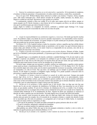 1. Exprese los sentimientos negativos en vez de enterrarlos y suprimirlos. Si le atormenta la vergüenza,
el rechazo, la falta de autoestima,3 el resentimiento o la rabia contra los demás y contra Dios, reconózcalo.
     Eso es lo que el Dr. William Backus llama «decirse la verdad a uno mismo». 4 Exprese: «Estoy enojado
con». «Me siento rechazado por». «Sufrí abusos sexuales de mi padre, madre, hermano, tío, abuelo, etc.».
Dígase la verdad sea cual fuere. Reconozca lo que sucede en su interior.
     A continuación, cuéntele a Dios esa verdad. Él ya la sabe, pero espera oírla de sus labios, aunque se
sienta enojado con Él. David, Jeremías y otros héroes de la fe se enojaron con Dios y no sólo se lo dijeron,
sino que lo escribieron para que todo el mundo lo leyese.
Luego, dígale la verdad a su compañero de oración, confesión y sanidad según Santiago 5.16. Luego
hablaremos más acerca de la necesidad de contar con esa clase de ayuda.




     2. Acepte la responsabilidad de sus sentimientos negativos y rencorosos. He tenido que hacerlo muchas
veces. No podemos culpar a los demás de nuestros pecados reaccionarios. Los responsables somos nosotros.
Este es el tema constante de la Escritura. A la gente siempre se le pide cuentas por sus pecados, aunque hayan
sido provocados por las acciones injustas de otros.
     En Efesios 4.31–5.2b el apóstol incluye a todos los creyentes, incluso a aquellos que han sufrido abusos
desde la infancia o se hallan endemoniados desde su nacimiento y tal vez antes. Los que le hirieron tienen su
propia culpa, pero delante de Dios, no de usted. Usted no es responsable de sus acciones, sino sólo de su
propia manera de reaccionar a las mismas.
     3. Confiese su pecado reaccionario, si fuera posible en tres niveles distintos: Primero, al Señor. Acepte
por la fe su fidelidad y justicia para perdonarle, y la promesa que le hace de limpiarle de toda maldad (1 Juan
1.6–2.1).
     En segundo lugar, a su compañero de oración, confesión y sanidad (Santiago 5.16), de este modo se verá
obligado a expresar con palabras a un semejante de confianza lo que ha estado oculto dentro de usted la
mayor parte de su vida. Esto no sólo abre paso a la oración eficaz del otro por usted, sino que también resulta
terapéutico para usted mismo al sacar a la luz las tinieblas de su vida interior.
     En tercer lugar, siempre que sea necesario y posible, confiese sus sentimientos a aquellos contra quienes
siente usted ese enojo y resentimiento (Mateo 5.22–24; 6.12–15; Marcos 11.25–26; Mateo 18.21–35). Si ellos
han cometido algún mal contra usted, esto les dará la oportunidad de reconocer sus pecados, recibir perdón y
ser restaurados a la vida en Cristo. Hay que decir, sin embargo, que no siempre es posible ni aconsejable
hacerlo. Es ahí donde su consejero o compañero según, Santiago 5.16, puede ayudarle a discernir entre lo
provechoso y aquello que hará más mal que bien.
     4. Pregúntese a sí mismo si desea en realidad ser sanado de su daño emocional. Aunque esto pueda
parecer algo obvio, no lo es. Algunas personas se han acostumbrado tanto a su autocompasión, enojo,
sentimientos de inferioridad, rechazo, que en realidad no quieren cambiar. En el caso de muchos individuos,
estas cosas se han convertido en una excusa para cometer otros pecados que no desean abandonar. Quieren ser
restaurados, pero no están dispuestos a pagar el precio que ello requiere.
     5. Decida por la fe perdonar a todos aquellos que le han herido. Otra vez digo que esto hay que
hacerlo por fe, por un acto voluntario de obediencia a la Palabra de Dios. Las emociones no son el factor
clave, ya que pueden cambiar. El acto de la voluntad, «la obediencia de la fe», es estable. Con el tiempo,
dichas emociones tal vez se pongan más en línea con la voluntad de la fe, pero si no sucede así no importa. Su
voluntad habrá obedecido en fe al mandamiento de Dios. Alguien ha dicho que «perdonar es renunciar al
derecho de odiar a aquellos que nos han herido». Sin duda alguna esta es la parte más difícil del perdón.
     En una ocasión, cierta jovencita de quince años de edad que había sido víctima de incesto durante
muchos años por parte de su padre, fue a la consulta de un consejero cristiano, y cuando éste abordó el tema
de la necesidad que ella tenía de perdonar a su progenitor por el mal que le había hecho, la muchacha
reaccionó con enojo contra su sugerencia y le dijo:
     —¿Por qué he de perdonar a mi padre por haber arruinado los quince primeros años de mi vida?
     A lo que el consejero, sabiamente, respondió de inmediato:
     —Para que no arruine también los siguientes quince años.
     ¡Qué palabras tan sabias! Pablo dice que la raíz de amargura contamina a muchos y esto es cierto, en
especial, de aquella persona que la alimenta (Hebreos 12.15).
     6. Decida por la fe extender a los culpables el amor redentor de Jesucristo. Con esto no quiero decir



                                                                                                          139
 