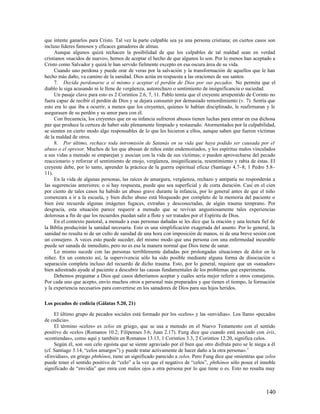 que intente ganarlos para Cristo. Tal vez la parte culpable sea ya una persona cristiana; en ciertos casos son
incluso líderes famosos y eficaces ganadores de almas.
     Aunque algunos quizá rechacen la posibilidad de que los culpables de tal maldad sean en verdad
cristianos «nacidos de nuevo», hemos de aceptar el hecho de que algunos lo son. Por lo menos han aceptado a
Cristo como Salvador y quizá le han servido fielmente excepto en esa oscura área de su vida.
     Cuando uno perdona y puede orar de veras por la salvación y la transformación de aquellos que le han
hecho más daño, va camino de la sanidad. Dios actúa en respuesta a las oraciones de sus santos.
     7. Decida perdonarse a sí mismo y aceptar el perdón de Dios por sus pecados. No permita que el
diablo le siga acusando ni le llene de vergüenza, autorechazo o sentimiento de insignificancia o suciedad.
     Un pasaje clave para esto es 2 Corintios 2.6, 7, 11. Pablo temía que el creyente arrepentido de Corinto no
fuera capaz de recibir el perdón de Dios y se dejara consumir por demasiado remordimiento (v. 7). Sentía que
esto era lo que iba a ocurrir, a menos que los creyentes, quienes le habían disciplinado, le reafirmaran y le
asegurasen de su perdón y su amor para con él.
     Con frecuencia, los creyentes que en su infancia sufrieron abusos tienen luchas para entrar en esa dichosa
paz que produce la certeza de haber sido plenamente limpiado y restaurado. Atormentados por la culpabilidad,
se sienten en cierto modo algo responsables de lo que les hicieron a ellos, aunque saben que fueron víctimas
de la maldad de otros.
     8. Por último, rechace toda intromisión de Satanás en su vida que haya podido ser causada por el
abuso o el opresor. Muchos de los que abusan de niños están endemoniados, y los espíritus malos vinculados
a sus vidas a menudo se emparejan y asocian con la vida de sus víctimas; o pueden aprovecharse del pecado
reaccionario y reforzar el sentimiento de enojo, vergüenza, insignificancia, resentimiento y rabia de éstas. El
creyente debe, por lo tanto, aprender la práctica de la guerra espiritual eficaz (Santiago 4.7–8; 1 Pedro 5.8–
11).
     En la vida de algunas personas, las raíces de amargura, vergüenza, rechazo y antipatía no responderán a
las sugerencias anteriores; o si hay respuesta, puede que sea superficial y de corta duración. Casi en el cien
por ciento de tales casos ha habido un abuso grave durante la infancia, por lo general antes de que el niño
comenzara a ir a la escuela, y bien dicho abuso está bloqueado por completo de la memoria del paciente o
bien éste recuerda algunas imágenes fugaces, extrañas y desconectadas, de algún trauma temprano. Por
desgracia, esta situación parece requerir a menudo que se revivan angustiosamente tales experiencias
dolorosas a fin de que los recuerdos puedan salir a flote y ser tratados por el Espíritu de Dios.
     En el contexto pastoral, a menudo a esas personas dañadas se les dice que la oración y una lectura fiel de
la Biblia producirán la sanidad necesaria. Esto es una simplificación exagerada del asunto. Por lo general, la
sanidad no resulta ni de un culto de sanidad de una hora con imposición de manos, ni de una breve sesión con
un consejero. A veces esto puede suceder, del mismo modo que una persona con una enfermedad incurable
puede ser sanada de inmediato, pero no es esa la manera normal que Dios tiene de sanar.
     Lo mismo sucede con las personas terriblemente dañadas por prolongadas situaciones de dolor en la
niñez. En un contexto así, la supervivencia sólo ha sido posible mediante alguna forma de disociación o
separación completa incluso del recuerdo de dicho trauma. Esto, por lo general, requiere que un «sanador»
bien adiestrado ayude al paciente a descubrir las causas fundamentales de los problemas que experimenta.
     Debemos preguntar a Dios qué casos deberíamos aceptar y cuáles sería mejor referir a otros consejeros.
Por cada uno que acepto, envío muchos otros a personal más preparados y que tienen el tiempo, la formación
y la experiencia necesarios para convertirse en los sanadores de Dios para sus hijos heridos.

Los pecados de codicia (Gálatas 5.20, 21)

     El último grupo de pecados sociales está formado por los «celos» y las «envidias». Los llamo «pecados
de codicia».
     El término «celos» es zelos en griego, que se usa a menudo en el Nuevo Testamento con el sentido
positivo de «celo» (Romanos 10.2; Filipenses 3.6; Juan 2.17). Fung dice que cuando está asociado con éris,
«contiendas», como aquí y también en Romanos 13.13, 1 Corintios 3.3, 2 Corintios 12.20, significa celos.
     Según él, son «un celo egoísta que se siente agraviado por el bien que otro disfruta pero se le niega a él
(cf. Santiago 3.14, “celos amargos”) y puede tratar activamente de hacer daño a la otra persona». 5
«Envidias», en griego phthónoi, tiene un significado parecido a zelos. Pero Fung dice que «mientras que zelos
puede tener el sentido positivo de “celo” a la vez que el negativo de “celos”, phthónos sólo posee el innoble
significado de “envidia” que mira con malos ojos a otra persona por lo que tiene o es. Esto no resulta muy



                                                                                                          140
 