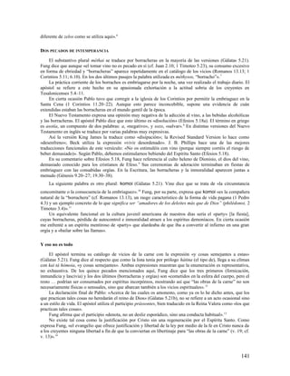 diferente de zelos como se utiliza aquí».6

DOS PECADOS DE INTEMPERANCIA

     El substantivo plural méthai se traduce por borracheras en la mayoría de las versiones (Gálatas 5.21).
Fung dice que aunque «el tomar vino no es pecado en sí (cf. Juan 2.10; 1 Timoteo 5.23), su consumo excesivo
en forma de ebriedad y “borracheras” aparece repetidamente en el catálogo de los vicios (Romanos 13.13; 1
Corintios 5.11; 6.10). En los dos últimos pasajes la palabra utilizada es méthysos, “borracho”». 7
     La práctica corriente de los borrachos es embriagarse por la noche, una vez realizado el trabajo diario. El
apóstol se refiere a este hecho en su apasionada exhortación a la actitud sobria de los creyentes en
Tesalonicenses 5.4–11.
     En cierta ocasión Pablo tuvo que corregir a la iglesia de los Corintios por permitir la embriaguez en la
Santa Cena (1 Corintios 11.20–22). Aunque esto parece inconcebible, supone una evidencia de cuán
extendidas estaban las borracheras en el mundo gentil de la época.
     El Nuevo Testamento expresa una opinión muy negativa de la adicción al vino, a las bebidas alcohólicas
y las borracheras. El apóstol Pablo dice que esto último es «disolución» (Efesios 5.18a). El término en griego
es asotía, un compuesto de dos palabras: a, «negativo», y sozo, «salvar». 8 En distintas versiones del Nuevo
Testamento en inglés se traduce por varias palabras muy expresivas.
     Así la versión King James la traduce como «disipación»; la Revised Standard Version lo hace como
«desenfreno»; Beck utiliza la expresión «vivir desordenado». J. B. Phillips hace una de las mejores
traducciones funcionales de este versículo: «No os estimuléis con vino (porque siempre corréis el riesgo de
beber demasiado)». Según Pablo, debemos estimularnos bebiendo del Espíritu Santo (Efesios 5.18).
     En su comentario sobre Efesios 5.18, Fung hace referencia al culto heleno de Dionisio, el dios del vino,
demasiado conocido para los cristianos de Efeso. 9 Sus ceremonias de adoración terminaban en fiestas de
embriaguez con las consabidas orgías. En la Escritura, las borracheras y la inmoralidad aparecen juntas a
menudo (Génesis 9.20–27; 19.30–38).
    La siguiente palabra es otro plural: komoi (Gálatas 5.21). Vine dice que se trata de «la circunstancia
concomitante o la consecuencia de la embriaguez». 10 Fung, por su parte, expresa que komoi «es la compañera
natural de la “borrachera” (cf. Romanos 13.13), un rasgo característico de la forma de vida pagana (1 Pedro
4.3) y un ejemplo concreto de lo que significa ser “amadores de los deleites más que de Dios” (philédonoi, 2
Timoteo 3.4)». 11
     Un equivalente funcional en la cultura juvenil americana de nuestros días sería el «party» [la fiesta],
cuyas borracheras, pérdida de autocontrol e inmoralidad atraen a los espíritus demoníacos. En cierta ocasión
me enfrenté a un espíritu mentiroso de «party» que alardeaba de que iba a convertir al infierno en una gran
orgía y a «bailar sobre las llamas».

Y eso no es todo

     El apóstol termina su catálogo de vicios de la carne con la expresión «y cosas semejantes a estas»
(Gálatas 5.21). Fung dice al respecto que como la lista tenía por prólogo hátina (el tipo de), llega a su clímax
con kaì tà hómoia, «y cosas semejantes». Ambas expresiones muestran que la enumeración es representativa,
no exhaustiva. De los quince pecados mencionados aquí, Fung dice que los tres primeros (fornicación,
inmundicia y lascivia) y los dos últimos (borracheras y orgías) son «cometidos en la esfera del cuerpo, pero el
resto … podrían ser consumados por espíritus incorpóreos, mostrando así que “las obras de la carne” no son
necesariamente físicas o sensuales, sino que abarcan también a los vicios espirituales». 12
     La declaración final de Pablo: «Acerca de las cuales os amonesto, como ya os lo he dicho antes, que los
que practican tales cosas no heredarán el reino de Dios» (Gálatas 5.21b), no se refiere a un acto ocasional sino
a un estilo de vida. El apóstol utiliza el participio prássontes, bien traducido en la Reina Valera como «los que
practican tales cosas».
     Fung afirma que el participio «denota, no un desliz esporádico, sino una conducta habitual». 13
     No existe tal cosa como la justificación por Cristo sin una regeneración por el Espíritu Santo. Como
expresa Fung, «el evangelio que ofrece justificación y libertad de la ley por medio de la fe en Cristo nunca da
a los creyentes ninguna libertad a fin de que la conviertan en libertinaje para “las obras de la carne” (v. 19; cf.
v. 13)». 14



                                                                                                              141
 