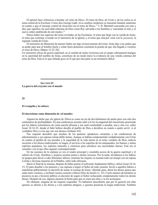 El apóstol hace referencia a heredar «el reino de Dios». El reino de Dios, de Cristo y de los cielos es el
tema central de la Escritura. Como dice George Ladd: «Los eruditos modernos se muestran bastante unánimes
en cuanto a que el mensaje central de Jesucristo era el reino de Dios». 15 I. H. Marshall concuerda con esto y
dice que significa «la actividad soberana de Dios como Rey salvando a los hombres y venciendo al mal, y el
nuevo orden establecido de este modo».16
     Parece haber tres aspectos del reino revelados en las Escrituras: el reino que llegó con la venida de Jesús;
el reino que continúa viviendo en el ministerio de la iglesia; y el reino que está por venir con la parousía, la
segunda venida de Cristo.
     El ministerio de liberación de nuestro Señor era algo exclusivamente del reino. Jesús dijo a los judíos que
su poder para atar al hombre fuerte y echar fuera demonios constituía la prueba de que «ha llegado a vosotros
el reino de Dios» (Mateo 12.22–28).
Un ministerio eficaz de guerra espiritual, en el sentido de lucha victoriosa con el campo sobrenatural maligno
en la autoridad del nombre de Jesús, constituye de un modo único la evidencia de una venida continua del
reino de Dios. Esto es lo que infunde gozo en lo que por otra parte es un ministerio difícil.




                 SECCIÓN IV
La guerra del creyente con el mundo



25

El evangelio y la cultura

El sincretismo como dimensión de «el mundo»

     Alguien ha dicho que «la iglesia de África es como un río de dos kilómetros de ancho pero con sólo dos
centímetros de profundidad». En una conferencia reciente salió a la luz la magnitud del sincretismo practicado
por los líderes eclesiásticos de cierta nación africana y me sentí constreñido a enseñar, una y otra vez, sobre
Josué 24.14–23, donde el líder hebreo desafía al pueblo de Dios a decidirse en cuanto a quién servir: si al
verdadero Dios o a los que «no son dioses» (Gálatas 4.8).
     Nos inquietó descubrir que muchos de los pastores «piadosos» asistentes a las conferencias de
adiestramiento y sus esposas tenían doble ánimo. Aunque se habían comprometido verdaderamente con Cristo
en cuanto al perdón de sus pecados y la seguridad de la vida eterna en el reino venidero de Dios, todavía
recurrían a los dioses tradicionales, la magia, el servicio a los espíritus de los antepasados, los buenos y malos
espíritus populares, los espíritus naturales y cósmicos para satisfacer sus necesidades diarias. Este era el
«mundo» con el que ellos seguían contemporizando.
     En las sesiones de la mañana yo era el orador principal y enseñaba acerca de la guerra espiritual y el
señorío de Cristo. Hombres y mujeres asistían juntos a dichas sesiones. Por la tarde, dividíamos a los líderes
en grupos para llevar a cabo diferentes talleres, mientras las mujeres se reunían todo ese tiempo con mi esposa
Loretta y diversas maestras de la Palabra, sobre todo africanas.
     Hacia el final de la semana, después de haber puesto el suficiente fundamento bíblico, utilicé Josué 24.14,
15, 23 para desafiar a los pastores y sus esposas a seguir al Señor de todo corazón. Invité a aquellos líderes a
manifestar públicamente su decisión de acatar el consejo de Josué: «Quitad, pues, ahora los dioses ajenos que
están entre vosotros, e inclinad vuestro corazón a Jehová Dios de Israel» (v. 23). Cierto número de hombres se
pusieron en pie e hicieron pública su decisión de seguir al Señor rechazando completamente todos los demás
dioses. Después de eso, algunos pasaron al frente para que se orase por ellos y se les aconsejase.
     No obstante, ninguna de las mujeres respondió. Ya habíamos descubierto que por lo general son ellas
quienes se aferran a los dioses y a los espíritus antiguos, y quienes practican la magia tradicional. También


                                                                                                             142
 