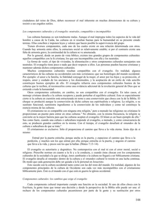 ciudadanos del reino de Dios, deben reconocer el mal inherente en muchas dimensiones de su cultura y
resistir a sus engaños sutiles.

Los componentes culturales y el evangelio: neutrales, compatibles e incompatibles

     Las culturas humanas no son totalmente malas. Aunque el mal impregna todos los aspectos de la vida del
hombre a causa de la Caída, las culturas en sí resultan buenas para la humanidad en su presente estado
terreno. Ellas conciben e imponen leyes y valores que hacen posible la supervivencia del grupo.
     Tienen diversos componentes, cada uno de los cuales existe en una relación determinada con otros.
Cuando hay armonía entre ellos, la estructura social es relativamente estable; si por el contrario existe una
falta de armonía grave, la continuidad de la cultura se ve amenazada.
     Por lo general, desde un punto de vista bíblico, existen tres grandes grupos de componentes culturales:
aquellos compatibles con la fe cristiana, los que son incompatibles con ella y los neutrales.
     La forma de vestir, el tipo de viviendas, la alimentación y otros componentes culturales semejantes son
neutrales. El evangelio tiene poco o nada que decir respecto a ellos. Las personas pueden hacerse cristianas y
mantener además dichos componentes culturales.
     Muchos componentes culturales resultan compatibles con el evangelio. En realidad, algunos
característicos de las culturas no occidentales son más «cristianos» que sus homólogos del mundo occidental.
Por ejemplo: el amor a la familia, la fidelidad conyugal de la mujer, el amor por los hijos y su protección, el
respeto, amor y cuidado de los ancianos y los disminuidos, y la aceptación de un estilo de vida sencillo
constituyen buenos ejemplos de ello. El evangelio refuerza esos componentes culturales buenos de las
culturas que lo reciben, al reconocerlos como una evidencia adicional de la revelación general de Dios que se
extiende a toda la humanidad.
     Otros componentes culturales, en cambio, no son compatibles con el evangelio. En tales casos, el
mensaje cristiano desafía a la cultura receptora y puede perturbar el equilibrio cultural. Esto es especialmente
cierto si la cultura en cuestión está estructurada en torno a una cosmovisión que choca con la de la Biblia. El
choque se producirá aunque la cosmovisión de dicha cultura sea espiritualista o religiosa. La religión, o su
sustituto funcional, suministra ingredientes a la cosmovisión de los individuos y como tal constituye la
esencia misma de las culturas.
     El cristianismo no es compatible con ninguna otra religión, 3 pero a menudo las religiones no cristianas le
proporcionan un puente para entrar en otras culturas. 4 No obstante, con la misma frecuencia, la religión se
convierte en la mayor barrera para que las culturas acepten el evangelio. El Islam es un buen ejemplo de ello. 5
Sea como fuere, cuando una cultura o subcultura responde al evangelio, a menudo, y como consecuencia de
esto, se producen grandes cambios en la misma. Con el tiempo, el evangelio desafiará al «mundo» de la
cultura o subcultura de que se trate.6
     El cristianismo es exclusivo. Sólo él proporciona el camino que lleva a la vida eterna. Jesús dijo de sí
mismo:

        Entrad por la puerta estrecha; porque ancha es la puerta, y espacioso el camino que lleva a la
    perdición, y muchos son los que entran por ella; porque estrecha es la puerta, y angosto el camino
    que lleva a la vida, y pocos son los que la hallan. (Mateo 7.13–14).

     El evangelio es autoritario y dogmático. No contemporiza con el mal ni con el error moral, social o
religioso. Prescribe normas en cuanto a la fe y a la conducta, y cuando éstas chocan con los componentes
culturales de la sociedad a la que se dirige, éstos cambiarán o la cultura no llegará a ser bíblicamente cristiana.
El evangelio desafía al «mundo» dentro de la cultura y el «mundo» cultural lo resiste en una lucha continua.
De modo que cada generación debe ser guiada a la fe personal en Jesucristo.
     Esto sucede con la cultura occidental tanto como con las del resto del mundo. En realidad, algunos de los
componentes principales de la cultura de Occidente son cada vez más incompatibles con el cristianismo
bíblicamente puro. Este es el mundo con el que está en guerra la iglesia occidental.

Componentes culturales: los cambios que exige el evangelio

    Cada componente cultural importante cumple una función en la sociedad. Si uno de ellos choca con la
Escritura, la gente tiene que tomar una decisión y desde la perspectiva de la Biblia sólo puede ser una: el
rechazo de los componentes culturales pecaminosos por parte de la gente y su sustitución por otros


                                                                                                              144
 