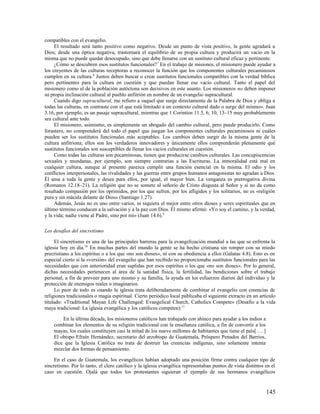 compatibles con el evangelio.
     El resultado será tanto positivo como negativo. Desde un punto de vista positivo, la gente agradará a
Dios; desde una óptica negativa, trastornará el equilibrio de su propia cultura y producirá un vacío en la
misma que no puede quedar desocupado, sino que debe llenarse con un sustituto cultural eficaz y pertinente.
     ¿Cómo se descubren esos sustitutos funcionales? 7 En el trabajo de misiones, el misionero puede ayudar a
los creyentes de las culturas receptoras a reconocer la función que los componentes culturales pecaminosos
cumplen en su cultura.8 Juntos deben buscar o crear sustitutos funcionales compatibles con la verdad bíblica
pero pertinentes para la cultura en cuestión y que puedan llenar ese vacío cultural. Tanto el papel del
misionero como el de la población autóctona son decisivos en este asunto. Los misioneros no deben imponer
su propia inclinación cultural al pueblo anfitrión en nombre de un evangelio supracultural.
     Cuando digo supracultural, me refiero a «aquel que surge directamente de la Palabra de Dios y obliga a
todas las culturas, en contraste con el que está limitado a un contexto cultural dado o surge del mismo». Juan
3.16, por ejemplo, es un pasaje supracultural, mientras que 1 Corintios 11.5, 6, 10, 13–15 muy probablemente
sea cultural ante todo.
     El misionero, asimismo, es simplemente un abogado del cambio cultural, pero puede producirlo. Como
forastero, no comprenderá del todo el papel que juegan los componentes culturales pecaminosos ni cuáles
pueden ser los sustitutos funcionales más aceptables. Los cambios deben surgir de la misma gente de la
cultura anfitriona; ellos son los verdaderos innovadores y únicamente ellos comprenderán plenamente qué
sustitutos funcionales son susceptibles de llenar los vacíos culturales en cuestión.
     Como todas las culturas son pecaminosas, tienen que producirse cambios culturales. Las concupiscencias
sexuales y mundanas, por ejemplo, son siempre contrarias a las Escrituras. La inmoralidad está mal en
cualquier cultura, aunque al presente parezca cumplir una función esencial en la misma. El odio y los
conflictos interpersonales, las rivalidades y las guerras entre grupos humanos antagonistas no agradan a Dios.
Él ama a toda la gente y desea para ellos, por igual, el mayor bien. La venganza es prerrogativa divina
(Romanos 12.18–21). La religión que no se somete al señorío de Cristo disgusta al Señor y si no da como
resultado compasión por los oprimidos, por los que sufren, por los afligidos y los solitarios, no es «religión
pura y sin mácula delante de Dios» (Santiago 1.27).
     Además, Jesús no es uno entre varios, ni siquiera el mejor entre otros dioses y seres espirituales que en
último término conducen a la salvación y a la paz con Dios. Él mismo afirmó: «Yo soy el camino, y la verdad,
y la vida; nadie viene al Padre, sino por mí» (Juan 14.6).9

Los desafíos del sincretismo

     El sincretismo es una de las principales barreras para la evangelización mundial a las que se enfrenta la
iglesia hoy en día.10 En muchas partes del mundo la gente se ha hecho cristiana sin romper con su miedo
precristiano a los espíritus o a los que «no son dioses», ni con su obediencia a ellos (Gálatas 4.8). Esto es en
especial cierto si la «versión» del evangelio que han recibido no proporcionaba sustitutos funcionales para las
necesidades que con anterioridad eran suplidas por esos espíritus o los que «no son dioses». Por lo general,
dichas necesidades pertenecen al área de la sanidad física, la fertilidad, las bendiciones sobre el trabajo
personal, a fin de proveer para uno mismo y su familia, la ayuda en los esfuerzos diarios del individuo y la
protección de enemigos reales o imaginarios.
     Lo peor de todo es cuando la iglesia trata deliberadamente de combinar el evangelio con creencias de
religiones tradicionales o magia espiritual. Cierto periódico local publicaba el siguiente extracto en un artículo
titulado: «Traditional Mayan Life Challenged: Evangelical Church, Catholics Compete» (Desafío a la vida
maya tradicional: La iglesia evangélica y los católicos compiten):11

        En la última década, los misioneros católicos han trabajado con ahínco para ayudar a los indios a
    combinar los elementos de su religión tradicional con la enseñanza católica, a fin de convertir a los
    mayas, los cuales constituyen casi la mitad de los nueve millones de habitantes que tiene el país[ … ]
    El obispo Efraín Hernández, secretario del arzobispo de Guatemala, Próspero Penados del Barrios,
    dice que la Iglesia Católica no trata de destruir las creencias indígenas, sino solamente intenta
    mezclar dos formas de pensamiento.

     En el caso de Guatemala, los evangélicos habían adoptado una posición firme contra cualquier tipo de
sincretismo. Por lo tanto, el clero católico y la iglesia evangélica representaban puntos de vista distintos en el
caso en cuestión. Ojalá que todos los protestantes siguieran el ejemplo de sus hermanos evangélicos


                                                                                                             145
 