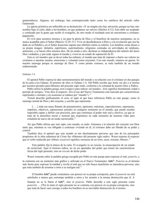 guatemaltecos. Algunos, sin embargo, han contemporizado tanto como los católicos del artículo sobre
Guatemala.
     La iglesia primitiva era inflexible en su declaración: «Y en ningún otro hay salvación; porque no hay otro
nombre bajo el cielo, dado a los hombres, en que podamos ser salvos» (Hechos 4.12). Esto debe ser aceptado
y confesado por la gente que recibe el evangelio, de otro modo el resultado será un sincretismo o cristiano-
paganismo.
     El vivir para nosotros mismos y no para la gloria de Dios y el beneficio de nuestros semejantes, no es
nunca aceptable para el Señor (Marcos 12.29–31). Vivir en desobediencia a Dios y a la revelación que nos ha
dado en su Palabra y en el Señor Jesucristo supone una rebelión contra su señorío. Los hombres crean dioses a
su propia imagen: idolatría, espiritismo, espiritualismo, religiones centradas en actividades de médiums,
animismo, o se hacen ellos mismos dios. De un modo u otro, declaran su independencia del señorío del único
Dios verdadero, y por ende siguen al mundo y viven en un estado de separación de Él.
     Este es «el mundo» que se da en todas las culturas; el mundo que trata de imponer a diario sus valores no
cristianos a nuestras mentes, emociones y voluntad como creyentes. Con este mundo, estamos en guerra. Es
nuestro enemigo porque es enemigo de Dios. Y como pronto veremos, se trata también de un mundo
endemoniado.

Gálatas 1.4

     El apóstol Pablo expresa la idea neotestamentaria del mundo y su relación con el cristiano en dos pasajes
de la carta a los Gálatas. El primero de ellos es Gálatas 1.4. Allí Pablo escribe que Jesús «se dio a sí mismo
por nuestros pecados para librarnos del presente siglo malo, conforme a la voluntad de nuestro Dios y Padre».
     Pablo utiliza la palabra griega aión («siglo») para indicar «el mundo». Aión significa literalmente «edad o
período de tiempo». Vine dice al respecto: «En el uso del Nuevo Testamento está marcado por características
espirituales o morales y en ocasiones se traduce por “mundo”». 12
     Trench describe gráficamente el aión, el siglo al que hace referencia Pablo en este pasaje, como el
enemigo mortal de Dios y del creyente, y escribe que representa:

         [ … ] toda esa masa flotante de pensamientos, opiniones, máximas, especulaciones, esperanzas,
    impulsos, objetivos, aspiraciones actuales en cualquier momento en el mundo, que puede resultar
    imposible captar y definir con precisión, pero que constituye el poder más real y efectivo, ya que se
    trata de la atmósfera moral o inmoral que respiramos en cada momento de nuestras vidas para
    exhalarla de nuevo de un modo inextricable.13

     Así que Pablo afirma que este siglo, este mundo, es malo. Amenaza a la relación del creyente con Dios
tanto que, mientras se vea obligado a continuar viviendo en él, el cristiano debe ser librado de su poder y
control.
     También dice el apóstol que este mundo es tan absolutamente perverso que uno de los principales
propósitos de la obra redentora de Cristo fue «librarnos del presente siglo malo». Wuest expresa al respecto
que el verbo traducido por «librar» (exaireó) significa «arrancar de un tirón, sacar, rescatar, liberar». 14

         Esta palabra fija la tónica de la carta. El evangelio es un rescate, la emancipación de un estado
    de esclavitud. Aquí el término indica, no un ser apartados del poder que tienen las características
    éticas del siglo presente, sino un rescate de dicho poder.

    Wuest comenta sobre la palabra griega escogida por Pablo en este pasaje para expresar el mal, ponerós, y
la contrasta con un sinónimo más gráfico y utilizado en el Nuevo Testamento: kak/". Ponerós es el término
más fuerte para expresar la maldad y revela el mal que no sólo busca manifestar su naturaleza perversa, sino
que trata también de arrastrar a otros a su maligna red.15

         El hombre kak/" puede contentarse con perecer en su propia corrupción, pero el ponerós no está
    satisfecho a menos que corrompa también a otros y los arrastre a la misma destrucción que él. A
    Satanás no se le llama el kak/", sino el ponerós. Pablo describe a este siglo presente como
    ponerós[ … ] Por lo tanto el siglo presente no se contenta con perecer en su propia corrupción, sino
    que trata de hacer caer consigo a todos los hombres en su inevitable destrucción de sí mismo.



                                                                                                             146
 