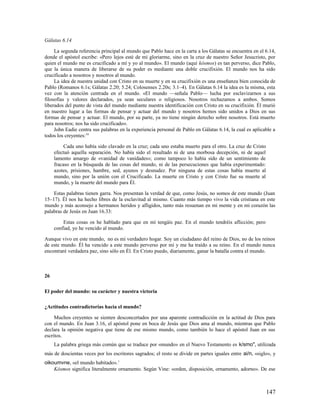 Gálatas 6.14

     La segunda referencia principal al mundo que Pablo hace en la carta a los Gálatas se encuentra en el 6.14,
donde el apóstol escribe: «Pero lejos esté de mí gloriarme, sino en la cruz de nuestro Señor Jesucristo, por
quien el mundo me es crucificado a mí y yo al mundo». El mundo (aquí kósmos) es tan perverso, dice Pablo,
que la única manera de liberarse de su poder es mediante una doble crucifixión. El mundo nos ha sido
crucificado a nosotros y nosotros al mundo.
     La idea de nuestra unidad con Cristo en su muerte y en su crucifixión es una enseñanza bien conocida de
Pablo (Romanos 6.1s; Gálatas 2.20; 5.24; Colosenses 2.20s; 3.1–4). En Gálatas 6.14 la idea es la misma, esta
vez con la atención centrada en el mundo. «El mundo —señala Pablo— lucha por esclavizarnos a sus
filosofías y valores declarados, ya sean seculares o religiosos. Nosotros rechazamos a ambos. Somos
liberados del punto de vista del mundo mediante nuestra identificación con Cristo en su crucifixión. Él murió
en nuestro lugar a las formas de pensar y actuar del mundo y nosotros hemos sido unidos a Dios en sus
formas de pensar y actuar. El mundo, por su parte, ya no tiene ningún derecho sobre nosotros. Está muerto
para nosotros; nos ha sido crucificado».
     John Eadie centra sus palabras en la experiencia personal de Pablo en Gálatas 6.14, la cual es aplicable a
todos los creyentes: 16

          Cada uno había sido clavado en la cruz; cada uno estaba muerto para el otro. La cruz de Cristo
     efectuó aquella separación. No había sido el resultado ni de una morbosa decepción, ni de aquel
     lamento amargo de «vanidad de vanidades»; como tampoco lo había sido de un sentimiento de
     fracaso en la búsqueda de las cosas del mundo, ni de las persecuciones que había experimentado:
     azotes, prisiones, hambre, sed, ayunos y desnudez. Por ninguna de estas cosas había muerto al
     mundo, sino por la unión con el Crucificado. La muerte en Cristo y con Cristo fue su muerte al
     mundo, y la muerte del mundo para Él.

    Estas palabras tienen garra. Nos presentan la verdad de que, como Jesús, no somos de este mundo (Juan
15–17). Él nos ha hecho libres de la esclavitud al mismo. Cuanto más tiempo vivo la vida cristiana en este
mundo y más aconsejo a hermanos heridos y afligidos, tanto más resuenan en mi mente y en mi corazón las
palabras de Jesús en Juan 16.33:

         Estas cosas os he hablado para que en mí tengáis paz. En el mundo tendréis aflicción; pero
     confiad, yo he vencido al mundo.

Aunque vivo en este mundo, no es mi verdadero hogar. Soy un ciudadano del reino de Dios, no de los reinos
de este mundo. Él ha vencido a este mundo perverso por mí y me ha traído a su reino. En el mundo nunca
encontraré verdadera paz, sino sólo en Él. En Cristo puedo, diariamente, ganar la batalla contra el mundo.



26

El poder del mundo: su carácter y nuestra victoria

¿Actitudes contradictorias hacia el mundo?

     Muchos creyentes se sienten desconcertados por una aparente contradicción en la actitud de Dios para
con el mundo. En Juan 3.16, el apóstol pone en boca de Jesús que Dios ama al mundo, mientras que Pablo
declara la opinión negativa que tiene de ese mismo mundo, como también lo hace el apóstol Juan en sus
escritos.
     La palabra griega más común que se traduce por «mundo» en el Nuevo Testamento es k/smo", utilizada
más de doscientas veces por los escritores sagrados; el resto se divide en partes iguales entre ai/n, «siglo», y
oikoumvne, «el mundo habitado». 1
    Kósmos significa literalmente ornamento. Según Vine: «orden, disposición, ornamento, adorno». De ese



                                                                                                           147
 