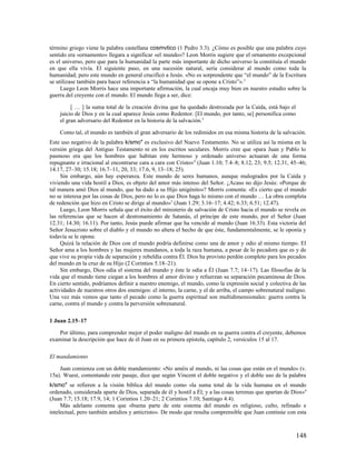 término griego viene la palabra castellana cosmvtico (1 Pedro 3.3). ¿Cómo es posible que una palabra cuyo
sentido era «ornamento» llegara a significar «el mundo»? Leon Morris sugiere que el ornamento excepcional
es el universo, pero que para la humanidad la parte más importante de dicho universo la constituía el mundo
en que ella vivía. El siguiente paso, en una sucesión natural, sería considerar al mundo como toda la
humanidad; pero este mundo en general crucificó a Jesús. «No es sorprendente que “el mundo” de la Escritura
se utilizase también para hacer referencia a “la humanidad que se opone a Cristo”». 2
     Luego Leon Morris hace una importante afirmación, la cual encaja muy bien en nuestro estudio sobre la
guerra del creyente con el mundo. El mundo llega a ser, dice:

         [ … ] la suma total de la creación divina que ha quedado destrozada por la Caída, está bajo el
    juicio de Dios y en la cual aparece Jesús como Redentor. [El mundo, por tanto, se] personifica como
    el gran adversario del Redentor en la historia de la salvación.3

    Como tal, el mundo es también el gran adversario de los redimidos en esa misma historia de la salvación.
Este uso negativo de la palabra k/smo" es exclusivo del Nuevo Testamento. No se utiliza así la misma en la
versión griega del Antiguo Testamento ni en los escritos seculares. Morris cree que «para Juan y Pablo lo
pasmoso era que los hombres que habitan este hermoso y ordenado universo actuaran de una forma
repugnante e irracional al encontrarse cara a cara con Cristo» 4 (Juan 1.10; 7.4–8; 8.12, 23; 9.5; 12.31, 45–46;
14.17, 27–30; 15.18; 16.7–11, 20, 33; 17.6, 9, 13–18; 25).
     Sin embargo, aún hay esperanza. Este mundo de seres humanos, aunque malogrados por la Caída y
viviendo una vida hostil a Dios, es objeto del amor más intenso del Señor. ¿Acaso no dijo Jesús: «Porque de
tal manera amó Dios al mundo, que ha dado a su Hijo unigénito»? Morris comenta: «Es cierto que el mundo
no se interesa por las cosas de Dios, pero no lo es que Dios haga lo mismo con el mundo … La obra completa
de redención que hizo en Cristo se dirige al mundo»5 (Juan 1.29; 3.16–17; 4.42; 6.33; 6.51; 12.47).
     Luego, Leon Morris señala que el éxito del ministerio de salvación de Cristo hacia el mundo se revela en
las referencias que se hacen al destronamiento de Satanás, el príncipe de este mundo, por el Señor (Juan
12.31; 14.30; 16.11). Por tanto, Jesús puede afirmar que ha vencido al mundo (Juan 16.33). Esta victoria del
Señor Jesucristo sobre el diablo y el mundo no altera el hecho de que éste, fundamentalmente, se le oponía y
todavía se le opone.
     Quizá la relación de Dios con el mundo podría definirse como una de amor y odio al mismo tiempo. El
Señor ama a los hombres y las mujeres mundanos, a toda la raza humana, a pesar de lo pecadora que es y de
que vive su propia vida de separación y rebeldía contra Él. Dios ha provisto perdón completo para los pecados
del mundo en la cruz de su Hijo (2 Corintios 5.18–21).
     Sin embargo, Dios odia el sistema del mundo y éste le odia a Él (Juan 7.7; 14–17). Las filosofías de la
vida que el mundo tiene ciegan a los hombres al amor divino y refuerzan su separación pecaminosa de Dios.
En cierto sentido, podríamos definir a nuestro enemigo, el mundo, como la expresión social y colectiva de las
actividades de nuestros otros dos enemigos: el interno, la carne, y el de arriba, el campo sobrenatural maligno.
Una vez más vemos que tanto el pecado como la guerra espiritual son multidimensionales: guerra contra la
carne, contra el mundo y contra la perversión sobrenatural.

1 Juan 2.15–17

    Por último, para comprender mejor el poder maligno del mundo en su guerra contra el creyente, debemos
examinar la descripción que hace de él Juan en su primera epístola, capítulo 2, versículos 15 al 17.

El mandamiento

    Juan comienza con un doble mandamiento: «No améis al mundo, ni las cosas que están en el mundo» (v.
15a). Wuest, comentando este pasaje, dice que según Vincent el doble negativo y el doble uso de la palabra
k/smo" se refieren a la visión bíblica del mundo como «la suma total de la vida humana en el mundo
ordenado, considerada aparte de Dios, separada de él y hostil a Él; y a las cosas terrenas que apartan de Dios» 6
(Juan 7.7; 15.18; 17.9, 14; 1 Corintios 1.20–21; 2 Corintios 7.10; Santiago 4.4).
     Más adelante comenta que «buena parte de este sistema del mundo es religioso, culto, refinado e
intelectual, pero también antidios y anticristo». De modo que resulta comprensible que Juan continúe con esta



                                                                                                            148
 