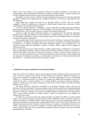 hablar de «las viejas formas» y por lo general no reciben de sus padres espirituales, los misioneros, una
teología bíblica y funcional adecuada del mundo de los espíritus, el choque de poder y la guerra espiritual. Se
les deja sin preparación para la lucha a la que están siendo lanzados como cristianos.
     Sin embargo, los laicos de hoy en todas partes hacen preguntas para las que no hay respuestas adecuadas
disponibles: «¿Pueden estar endemoniados los verdaderos cristianos?» Y en tal caso, «¿qué debemos hacer
para liberarlos?
     »¿Qué puede hacer Satanás, por medio de sus demonios (Efesios 6.10–20) contra los creyentes
verdaderos? ¿Pueden ser dañados por los demonios? ¿Puede Satanás lastimar física, emocional e incluso
espiritualmente a los cristianos? ¿Puede matarlos?
     »¿Y qué de nuestras iglesias?», se preguntan. «¿Tienen capacidad los espíritus malos para infiltrarse
hasta posiciones de autoridad y acabar con el fluir del Espíritu y con sus dones? ¿Pueden falsificar los dones
del Espíritu Santo? ¿Cómo es posible reconocer y derribar tales fortalezas demoníacas?
     »¿Cuál es el lugar del campo sobrenatural maligno en la evangelización? ¿Hay príncipes espirituales
malvados de alto rango que gobiernan en ciertos territorios?» «¿Pueden oprimir y controlar a los individuos,
las comunidades, los pueblos e incluso las naciones hasta el punto de que la Palabra de Dios no eche raíces
sino que sea rechazada o expulsada?»21
     Estas preguntas surgen de las experiencias concretas de nuestros hermanos y hermanas de otras culturas.
La respuesta, sin embargo, no sólo puede ayudar a los cristianos no occidentales, sino también despertarnos
en Occidente a la realidad transcultural del mundo sobrenatural pagano, cuyas manifestaciones en la
explosión ocultista actual han sorprendido a muchos de nosotros. Nuestra sorpresa revela la ceguera de
nuestra cosmovisión.
Para ver cómo personas que han estado inmersas en culturas endemoniadas son liberadas por el evangelio,
liberar verdaderamente a hombres, mujeres y niños del reino de Satanás y traerlos al de Dios, y ministrar a los
creyentes que todavía están sujetos al abuso de los espíritus, los líderes cristianos debemos aprender de
nuevo lo concerniente al mundo espiritual. Necesitamos quitarnos los lentes de la cosmovisión occidental que
nos ciegan ante la realidad de los espíritus, y estar dispuestos a encarnarnos en el mismo mundo donde entró
nuestro Señor … un mundo de guerra espiritual, una guerra a muerte.



2

La dimensión de la guerra espiritual de una cosmovisión bíblica

Todos los escritores de la Biblia, a pesar de sus divergentes contextos culturales, poseían una cosmovisión
teísta y tenían un concepto común de Dios. El Dios revelado en los primeros capítulos del Génesis es el
mismo que se manifiesta a lo largo de todo el Antiguo y el Nuevo Testamentos. Es a la vez trascendente
(Génesis 1.1) e inmanente (Génesis 3.8). Jamás se le considera una deidad tribal localizada, sino que es el
creador de «los cielos y la tierra» (Génesis 1.1), y aunque Abraham y la nación de Israel son llamados a
restaurar su nombre en la tierra, desde el comienzo se revela como el Dios de todos los pueblos del mundo
(Génesis 12.3; 14.19–20).
     H.B. Kuhn, profesor de Filosofía de la Religión en el Seminario Teológico Asbury, esboza en un
excelente artículo de enciclopedia1 la revelación progresiva de las distintas dimensiones de la personalidad de
Dios y de su relación tanto con la creación como con su pueblo, que se encuentra en los diferentes nombres
mediante los cuales Él se manifiesta a sí mismo en el Antiguo Testamento. Según Kuhn, su revelación gira en
torno a cuatro nombres centrales: El, Elohim, Adonai y Yahvé. La mayoría de los otros nombres son
compuestos de estos cuatro.
     El nombre El es una de las formas más viejas de designar a la deidad en la Biblia y en todo el mundo
antiguo. Se convirtió en la palabra común para referirse a Dios en Babilonia, Arabia y la tierra de Canaán, así
como en los pueblos de ascendencia israelí. 2 Kuhn comenta que El no sólo tiene connotación de poder, sino
también de trascendencia, y llama a Elohim el nombre plural de Dios. Este se utiliza más de 2.000 veces en el
Antiguo Testamento para hacer referencia al Dios de Israel que a menudo es acompañado del artículo (ha-
elohim), significando así «el único Dios verdadero». El tercer nombre primario con el que Dios se revela,
Adonai, no parece haber sido de uso corriente entre los pueblos semíticos en general, sino que era utilizado
principalmente por los hebreos.


                                                                                                            15
 