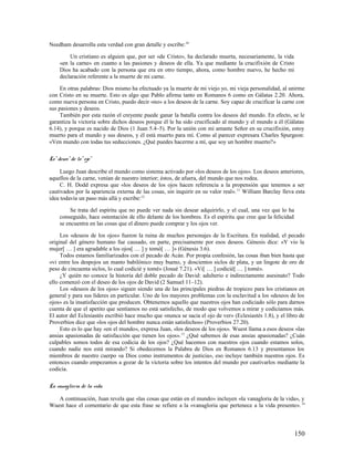 Needham desarrolla esta verdad con gran detalle y escribe:10

         Un cristiano es alguien que, por ser «de Cristo», ha declarado muerta, necesariamente, la vida
     «en la carne» en cuanto a las pasiones y deseos de ella. Ya que mediante la crucifixión de Cristo
     Dios ha acabado con la persona que era en otro tiempo, ahora, como hombre nuevo, he hecho mi
     declaración referente a la muerte de mi carne.

     En otras palabras: Dios mismo ha efectuado ya la muerte de mi viejo yo, mi vieja personalidad, al unirme
con Cristo en su muerte. Esto es algo que Pablo afirma tanto en Romanos 6 como en Gálatas 2.20. Ahora,
como nueva persona en Cristo, puedo decir «no» a los deseos de la carne. Soy capaz de crucificar la carne con
sus pasiones y deseos.
     También por esta razón el creyente puede ganar la batalla contra los deseos del mundo. En efecto, se le
garantiza la victoria sobre dichos deseos porque él le ha sido crucificado al mundo y el mundo a él (Gálatas
6.14), y porque es nacido de Dios (1 Juan 5.4–5). Por la unión con mi amante Señor en su crucifixión, estoy
muerto para el mundo y sus deseos, y él está muerto para mí. Como al parecer expresara Charles Spurgeon:
«Ven mundo con todas tus seducciones. ¿Qué puedes hacerme a mí, que soy un hombre muerto?»

Lo" deseo" de lo" ojo"

     Luego Juan describe el mundo como sistema activado por «los deseos de los ojos». Los deseos anteriores,
aquellos de la carne, venían de nuestro interior; éstos, de afuera, del mundo que nos rodea.
     C. H. Dodd expresa que «los deseos de los ojos hacen referencia a la propensión que tenemos a ser
cautivados por la apariencia externa de las cosas, sin inquirir en su valor real». 11 William Barclay lleva esta
idea todavía un paso más allá y escribe:12

          Se trata del espíritu que no puede ver nada sin desear adquirirlo, y el cual, una vez que lo ha
     conseguido, hace ostentación de ello delante de los hombres. Es el espíritu que cree que la felicidad
     se encuentra en las cosas que el dinero puede comprar y los ojos ver.

     Los «deseos de los ojos» fueron la ruina de muchos personajes de la Escritura. En realidad, el pecado
original del género humano fue causado, en parte, precisamente por esos deseos. Génesis dice: «Y vio la
mujer[ … ] era agradable a los ojos[ … ] y tomó[ … ]» (Génesis 3.6).
     Todos estamos familiarizados con el pecado de Acán. Por propia confesión, las cosas iban bien hasta que
«vi entre los despojos un manto babilónico muy bueno, y doscientos siclos de plata, y un lingote de oro de
peso de cincuenta siclos, lo cual codicié y tomé» (Josué 7.21). «Vi[ … ] codicié[ … ] tomé».
     ¿Y quién no conoce la historia del doble pecado de David: adulterio e indirectamente asesinato? Todo
ello comenzó con el deseo de los ojos de David (2 Samuel 11–12).
     Los «deseos de los ojos» siguen siendo una de las principales piedras de tropiezo para los cristianos en
general y para sus líderes en particular. Uno de los mayores problemas con la esclavitud a los «deseos de los
ojos» es la insatisfacción que producen. Obtenemos aquello que nuestros ojos han codiciado sólo para darnos
cuenta de que el apetito que sentíamos no está satisfecho, de modo que volvemos a mirar y codiciamos más.
El autor del Eclesiastés escribió hace mucho que «nunca se sacia el ojo de ver» (Eclesiastés 1.8), y el libro de
Proverbios dice que «los ojos del hombre nunca están satisfechos» (Proverbios 27.20).
     Esto es lo que hay «en el mundo», expresa Juan, «los deseos de los ojos». Wuest llama a esos deseos «las
ansias apasionadas de satisfacción que tienen los ojos». 13 ¿Qué sabemos de esas ansias apasionadas? ¿Cuán
culpables somos todos de esa codicia de los ojos? ¿Qué hacemos con nuestros ojos cuando estamos solos,
cuando nadie nos está mirando? Si obedecemos la Palabra de Dios en Romanos 6.13 y presentamos los
miembros de nuestro cuerpo «a Dios como instrumentos de justicia», eso incluye también nuestros ojos. Es
entonces cuando empezamos a gozar de la victoria sobre los intentos del mundo por cautivarlos mediante la
codicia.

La vanagloria de la vida

   A continuación, Juan revela que «las cosas que están en el mundo» incluyen «la vanagloria de la vida», y
Wuest hace el comentario de que esta frase se refiere a la «vanagloria que pertenece a la vida presente». 14



                                                                                                             150
 