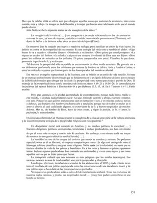 Dice que la palabra vida se utiliza aquí para designar aquellas cosas que sostienen la existencia, tales como
comida, ropa y cobijo. La imagen es la del hombre y la mujer que buscan una vida basada en lo que el mundo
puede ofrecer.
    John Stott escribe lo siguiente acerca de «la vanagloria de la vida»: 15

        La vanagloria de la vida es[ … ] una arrogancia o jactancia relacionada con las circunstancias
    externas de uno, ya sean de riqueza, posición o vestido; «ostentación presuntuosa» (Plummer); «el
    deseo de brillar o de destacar sobre otros en una vida de lujos» (Ebrad).

     En nuestros días ha surgido una nueva y repulsiva teología para justificar un estilo de vida lujoso. Su
énfasis se centra en la prosperidad de este mundo. Es una teología del «todo esto y también el cielo». «Algo
bueno le va a suceder». «Siembre dinero». «Nómbrelo y reclámelo». «Dios quiere que usted prospere». «La
riqueza es un don del Señor». «La salud y la riqueza son siempre la voluntad de Dios para sus hijos». «Dios
posee los millares de animales en los collados. Él quiere compartirlos con usted. Visualice lo que desea,
pronuncie la palabra de fe, y será suyo».
     Tal doctrina de prosperidad sólo es posible en una economía de clase media avanzada. Me gustaría ver a
sus defensores proclamarla entre los cristianos que mueren de hambre en África, Asia y América Latina, o
entre los miles de creyentes que forman parte de los desamparados del mundo occidental.
     Ese no es el evangelio supracultural de la Escritura, con su énfasis en un estilo de vida sencillo. Se trata
de un mensaje culturalmente distorsionado que se fundamenta en la exégesis deficiente de unos pocos pasajes
de la Biblia deformados para abogar por la salud y la prosperidad como norma para todo el pueblo de Dios. El
mensaje de la prosperidad choca con la enseñanza de Jesús en Mateo 6.19–21 y 19.16–26. Es contradicha por
las palabras del apóstol Pablo en 1 Timoteo 6.6–14 y por Hebreos 13.5, 13, 14. En 1 Timoteo 6.6–11, Pablo
escribe:

         Pero gran ganancia es la piedad acompañada de contentamiento; porque nada hemos traído a
    este mundo, y sin duda nada podremos sacar. Así que, teniendo sustento y abrigo, estemos contentos
    con esto. Porque los que quieren enriquecerse caen en tentación y lazo, y en muchas codicias necias
    y dañosas, que hunden a los hombres en destrucción y perdición; porque raíz de todos los males es el
    amor al dinero, el cual codiciando algunos, se extraviaron de la fe, y fueron traspasados de muchos
    dolores. Mas tú, oh hombre de Dios, huye de estas cosas, y sigue la justicia, la fe, el amor, la
    paciencia, la mansedumbre.

    El conocido columnista Cal Thomas resume la vanagloria de la vida de gran parte de la cultura americana
y de la contemporánea teología de la prosperidad religiosa con estas palabras: 16

       Un despertador moral está sonando en América, y no muchos políticos lo escuchan[ … ]
    Nuestros dirigentes, políticos, economistas, tecnócratas e incluso predicadores, nos han convencido
    de que el tener más es mejor y mucho más lo excelente. Sin embargo, a un número cada vez mayor
    de nosotros no nos gusta adónde se nos ha llevado[ … ]
         La humildad es uno de los rasgos del carácter que menos se enseñan y estiman. No podemos
    especializarnos en él en Harvard, ni tampoco comprarlo por correo. Es algo casi extinguido entre el
    liderazgo político, científico y en gran parte religioso. Nadie vería (en la televisión) una serie que se
    titulara «Estilos de vida de los pobres y humildes». Es a los ricos y famosos a quienes queremos
    imitar. Incluso algunos predicadores han contraído esa enfermedad y viven como reyes, y no como
    aquellos siervos que su Líder quiso que fueran.
         La corrupción cultural que nos amenaza es más peligrosa que los misiles (enemigos). Las
    naciones no caen a causa de la adversidad, sino por la prosperidad y el orgullo.
         Las drogas, el crimen, las relaciones sexuales de los adolescentes, el SIDA y todo el resto no es
    tanto el resultado de una política equivocada como las consecuencias de una decadencia moral y de
    una política que se ha aislado de las preocupaciones espirituales.
         Ni siquiera los predicadores están a salvo del derrumbamiento cultural. Si no nos volvemos de
    nuestros malos caminos, y pronto, ese despertador moral[ … ] muy bien pudiera convertirse en una
    bomba de tiempo.




                                                                                                                151
 