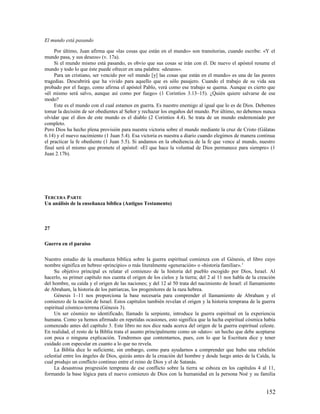 El mundo está pasando

     Por último, Juan afirma que «las cosas que están en el mundo» son transitorias, cuando escribe: «Y el
mundo pasa, y sus deseos» (v. 17a).
     Si el mundo mismo está pasando, es obvio que sus cosas se irán con él. De nuevo el apóstol resume el
mundo y todo lo que éste puede ofrecer en una palabra: «deseos».
     Para un cristiano, ser vencido por «el mundo [y] las cosas que están en el mundo» es una de las peores
tragedias. Descubrirá que ha vivido para aquello que es sólo pasajero. Cuando el trabajo de su vida sea
probado por el fuego, como afirma el apóstol Pablo, verá como ese trabajo se quema. Aunque es cierto que
«él mismo será salvo, aunque así como por fuego» (1 Corintios 3.13–15). ¿Quién quiere salvarse de ese
modo?
     Este es el mundo con el cual estamos en guerra. Es nuestro enemigo al igual que lo es de Dios. Debemos
tomar la decisión de ser obedientes al Señor y rechazar los engaños del mundo. Por último, no debemos nunca
olvidar que el dios de este mundo es el diablo (2 Corintios 4.4). Se trata de un mundo endemoniado por
completo.
Pero Dios ha hecho plena provisión para nuestra victoria sobre el mundo mediante la cruz de Cristo (Gálatas
6.14) y el nuevo nacimiento (1 Juan 5.4). Esa victoria es nuestra a diario cuando elegimos de manera continua
el practicar la fe obediente (1 Juan 5.5). Si andamos en la obediencia de la fe que vence al mundo, nuestro
final será el mismo que promete el apóstol: «El que hace la voluntad de Dios permanece para siempre» (1
Juan 2.17b).




TERCERA PARTE
Un análisis de la enseñanza bíblica (Antiguo Testamento)



27

Guerra en el paraíso

Nuestro estudio de la enseñanza bíblica sobre la guerra espiritual comienza con el Génesis, el libro cuyo
nombre significa en hebreo «principio» o más literalmente «generación» o «historia familiar». 1
     Su objetivo principal es relatar el comienzo de la historia del pueblo escogido por Dios, Israel. Al
hacerlo, su primer capítulo nos cuenta el origen de los cielos y la tierra; del 2 al 11 nos habla de la creación
del hombre, su caída y el origen de las naciones; y del 12 al 50 trata del nacimiento de Israel: el llamamiento
de Abraham, la historia de los patriarcas, los progenitores de la raza hebrea.
     Génesis 1–11 nos proporciona la base necesaria para comprender el llamamiento de Abraham y el
comienzo de la nación de Israel. Estos capítulos también revelan el origen y la historia temprana de la guerra
espiritual cósmico-terrena (Génesis 3).
     Un ser cósmico no identificado, llamado la serpiente, introduce la guerra espiritual en la experiencia
humana. Como ya hemos afirmado en repetidas ocasiones, esto significa que la lucha espiritual cósmica había
comenzado antes del capítulo 3. Este libro no nos dice nada acerca del origen de la guerra espiritual celeste.
En realidad, el resto de la Biblia trata el asunto principalmente como un «dato»: un hecho que debe aceptarse
con poca o ninguna explicación. Tendremos que contentarnos, pues, con lo que la Escritura dice y tener
cuidado con especular en cuanto a lo que no revela.
     La Biblia dice lo suficiente, sin embargo, como para ayudarnos a comprender que hubo una rebelión
celestial entre los ángeles de Dios, quizás antes de la creación del hombre y desde luego antes de la Caída, la
cual produjo un conflicto continuo entre el reino de Dios y el de Satanás.
     La desastrosa progresión temprana de ese conflicto sobre la tierra se esboza en los capítulos 4 al 11,
formando la base lógica para el nuevo comienzo de Dios con la humanidad en la persona Noé y su familia


                                                                                                           152
 