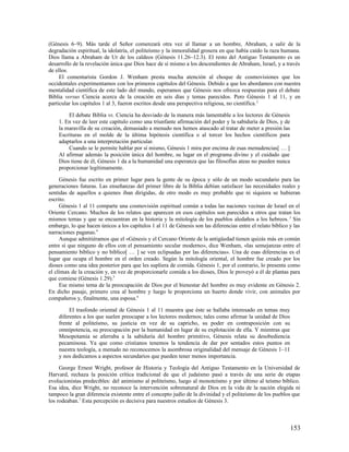 (Génesis 6–9). Más tarde el Señor comenzará otra vez al llamar a un hombre, Abraham, a salir de la
degradación espiritual, la idolatría, el politeísmo y la inmoralidad grosera en que había caído la raza humana.
Dios llama a Abraham de Ur de los caldeos (Génesis 11.26–12.3). El resto del Antiguo Testamento es un
desarrollo de la revelación única que Dios hace de sí mismo a los descendientes de Abraham, Israel, y a través
de ellos.
     El comentarista Gordon J. Wenham presta mucha atención al choque de cosmovisiones que los
occidentales experimentamos con los primeros capítulos del Génesis. Debido a que los abordamos con nuestra
mentalidad científica de este lado del mundo, esperamos que Génesis nos ofrezca respuestas para el debate
Biblia versus Ciencia acerca de la creación en seis días y temas parecidos. Pero Génesis 1 al 11, y en
particular los capítulos 1 al 3, fueron escritos desde una perspectiva religiosa, no científica. 2

        El debate Biblia vs. Ciencia ha desviado de la manera más lamentable a los lectores de Génesis
    1. En vez de leer este capítulo como una triunfante afirmación del poder y la sabiduría de Dios, y de
    la maravilla de su creación, demasiado a menudo nos hemos atascado al tratar de meter a presión las
    Escrituras en el molde de la última hipótesis científica o al torcer los hechos científicos para
    adaptarlos a una interpretación particular.
        Cuando se le permite hablar por sí mismo, Génesis 1 mira por encima de esas menudencias[ … ]
    Al afirmar además la posición única del hombre, su lugar en el programa divino y el cuidado que
    Dios tiene de él, Génesis 1 da a la humanidad una esperanza que las filosofías ateas no pueden nunca
    proporcionar legítimamente.

     Génesis fue escrito en primer lugar para la gente de su época y sólo de un modo secundario para las
generaciones futuras. Las enseñanzas del primer libro de la Biblia debían satisfacer las necesidades reales y
sentidas de aquellos a quienes iban dirigidas, de otro modo es muy probable que ni siquiera se hubieran
escrito.
     Génesis 1 al 11 comparte una cosmovisión espiritual común a todas las naciones vecinas de Israel en el
Oriente Cercano. Muchos de los relatos que aparecen en esos capítulos son parecidos a otros que tratan los
mismos temas y que se encuentran en la historia y la mitología de los pueblos aledaños a los hebreos. 3 Sin
embargo, lo que hacen únicos a los capítulos 1 al 11 de Génesis son las diferencias entre el relato bíblico y las
narraciones paganas.4
     Aunque admitiéramos que el «Génesis y el Cercano Oriente de la antigüedad tienen quizás más en común
entre sí que ninguno de ellos con el pensamiento secular moderno», dice Wenham, «las semejanzas entre el
pensamiento bíblico y no bíblico[ … ] se ven eclipsadas por las diferencias». Una de esas diferencias es el
lugar que ocupa el hombre en el orden creado. Según la mitología oriental, el hombre fue creado por los
dioses como una idea posterior para que les supliera de comida. Génesis 1, por el contrario, lo presenta como
el clímax de la creación y, en vez de proporcionarle comida a los dioses, Dios le proveyó a él de plantas para
que comiese (Génesis 1.29).5
     Ese mismo tema de la preocupación de Dios por el bienestar del hombre es muy evidente en Génesis 2.
En dicho pasaje, primero crea al hombre y luego le proporciona un huerto donde vivir, con animales por
compañeros y, finalmente, una esposa.6

         El trasfondo oriental de Génesis 1 al 11 muestra que éste se hallaba interesado en temas muy
    diferentes a los que suelen preocupar a los lectores modernos; tales como afirmar la unidad de Dios
    frente al politeísmo, su justicia en vez de su capricho, su poder en contraposición con su
    omnipotencia, su preocupación por la humanidad en lugar de su explotación de ella. Y mientras que
    Mesopotamia se aferraba a la sabiduría del hombre primitivo, Génesis relata su desobediencia
    pecaminosa. Ya que como cristianos tenemos la tendencia de dar por sentados estos puntos en
    nuestra teología, a menudo no reconocemos la asombrosa originalidad del mensaje de Génesis 1–11
    y nos dedicamos a aspectos secundarios que pueden tener menos importancia.

     George Ernest Wright, profesor de Historia y Teología del Antiguo Testamento en la Universidad de
Harvard, rechaza la posición crítica tradicional de que el judaísmo pasó a través de una serie de etapas
evolucionistas predecibles: del animismo al politeísmo, luego al monoteísmo y por último al teísmo bíblico.
Esa idea, dice Wright, no reconoce la intervención sobrenatural de Dios en la vida de la nación elegida ni
tampoco la gran diferencia existente entre el concepto judío de la divinidad y el politeísmo de los pueblos que
los rodeaban.7 Esta percepción es decisiva para nuestros estudios de Génesis 3.



                                                                                                            153
 