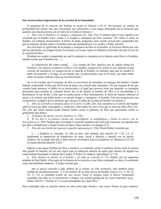 Seis características importantes de la creación de la humanidad

     El propósito de la creación del hombre se revela en Génesis 1.26–31. No haremos un estudio en
profundidad del mismo sino que únicamente nos referiremos a seis rasgos principales de la narración que
guardan una relación directa con el relato de la Caída en Génesis 3.
     1. Dios creó al hombre a su imagen y semejanza (vv. 26a, 27a). El debate sobre lo que significa con
exactitud que el hombre fuera creado a la imagen y semejanza de Dios continúa. 8 No vamos a entrar en
detalles, sin embargo destacaremos el hecho de dicha semejanza, pues resulta crucial para comprender por
qué la serpiente decidió seducir al hombre para que desobedeciera a su creador y Padre celestial.
     Sea cual fuere el significado de la imagen y semejanza de Dios en el hombre, la Escritura afirma que sólo
éste ha sido hecho a la imagen divina. Esto parece ser lo que separa en definitiva al hombre de todo el resto de
la creación de Dios.9
     Wenham nos ayuda a comprender por qué la serpiente se interpone en la relación entre Dios y el hombre,
cuando escribe que el hombre es[ … ]

        la culminación del orden creado[ … ] La imagen de Dios significa que de alguna forma los
    hombres y las mujeres se parecen a Dios y a los ángeles, aunque no se aclara en este capítulo en qué
    consiste tal semejanza. La imagen divina sí capacita al hombre, no obstante, para que su creador le
    hable directamente y lo haga, en un sentido real, el representante suyo en la tierra, que debe reinar
    sobre las demás criaturas como un rey benevolente. 10

    No es de extrañar que el enemigo de Dios se convirtiera de inmediato en enemigo del hombre. Cuando
Satanás comprendió el plan que Dios tenía de hacer una criatura más semejante a Él que ninguna de las que
creadas hasta entonces, el diablo no es omnisciente y al igual que nosotros tiene que aprender, su estrategia
primordial para desafiar la voluntad divina fue la de inducir al hombre de Dios a la incredulidad y a
desobedecer la ley divina. Como que no podía atacar a Dios directamente, lo haría de manera indirecta al
atacar a la criatura que había hecho a su propia imagen y semejanza: el hombre. Esto nos proporciona una
comprensión verdadera de los misterios que encierra el relato de la caída del hombre en Génesis 3.
    2. Dios da al hombre el dominio pleno de la tierra (1.26b, 28c). Tan completo es el señorío del hombre
sobre la tierra que debe «sojuzgarla» y «señorear» sobre todos los seres vivos que se mueven sobre ella (1.26–
28). ¿De qué mejor manera podía Satanás luchar contra el gobierno de Dios que guerreando contra su
gobernante aquí abajo?
    3. El hombre fue hecho «varón y hembra» (v. 27b).
    4. Se les dice a la primera pareja que «fructifiquen, se multipliquen y llenen la tierra» con su
descendencia (v. 28b). Satanás para corromper la creación completa sólo tenía que comenzar con aquellos dos
que iban a multiplicarse y llenar la tierra de hijos e hijas nacidos a su imagen (5.3).
    5. Dios dio una bendición especial a aquella regia pareja (v. 28a). Derek Kidner comenta que:

         [ … ] bendecir es conceder, no sólo un don, sino también una función (cf. 1.22; 2.3; cf.
    igualmente la impartición de bendiciones de Isaac, Jacob y Moisés), y hacerlo con un interés
    cariñoso. En su grado más alto es Dios mismo volviéndose hacia el recipiente (cf. Números 6.24–26)
    en forma altruista (Hechos 3.26).11

    Inducir a una pareja bendita por Dios a sumarse a su rebelión contra el gobierno divino sería la victoria
más grande de Satanás; tal vez aun mayor que su seducción anterior de aquel gran número de ángeles los
cuales habían desechado el señorío del Creador (2 Pedro 2.4; Judas 6; Apocalipsis 12.7–9).
    6. Dios declara su deleite en el hombre y en toda su creación (v. 31). Kidner cita las siguientes
palabras de Karl Barth: «Una parte de la historia de la creación es que Dios contempló su obra y la confrontó
como una totalidad completa». Y luego comenta que …

        por su gracia concedió a algo distinto de sí mismo, no sólo existencia, sino también cierta
    medida de autodeterminación. Y si los detalles de su obra fueron declarados buenos (vv. 4, 10, 12,
    18, 21, 25), la totalidad resultó ser muy buena. Tanto el Antiguo como el Nuevo Testamento
    respaldan esta idea en su exhortación a aceptar con actitud agradecida las cosas materiales (p.ej.,
    Salmo 104.24; 1 Timoteo 4.3–5) como procedentes de y para Dios.12

Dios contempla toda su creación terrena no sólo como algo «bueno», sino como «bueno en gran manera»,



                                                                                                            154
 
