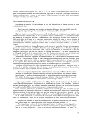 tanto por separado como en general (vv. 4, 10, 12, 18, 21, 25, 31). Por lo tanto, Satanás tiene al alcance de su
mano la posibilidad de vengarse del Dios a quien odia. Si es capaz de hacer malo y muy malo aquello que el
Creador considera «bueno» y «bueno en gran manera», le habrá asestado el peor golpe desde que consiguiera
corromper a una parte de su reino angélico.

EMPEZAMOS CON UNA SERPIENTE

     Las palabras de Génesis 3.1 han suscitado tal vez más discusión que la mayor parte de los otros
versículos de este libro.

         Pero la serpiente era astuta, más que todos los animales del campo que Jehová había hecho; la
    cual dijo a la mujer: ¿Conque Dios os ha dicho: No comáis de todo árbol del huerto?

     El primer aspecto controversial tiene que ver con la identificación del tentador como una serpiente. ¿Se
trataba de un animal como los de hoy en día? 13 ¿Caminaba erguido con anterioridad y se convirtió en un reptil
sólo después de ser maldecido por Dios? 14 Para responder a tales preguntas es necesario hacer conjeturas. La
Biblia no lo dice; por lo tanto no es importante para nosotros saberlo. Sin negar ni por un momento la
historicidad del relato, puesto que se trata de un caso de simbolismo histórico, nos desviaremos
irremediablemente si hacemos preguntas detalladas sobre los símbolos escogidos por Dios y el escritor de
Génesis.
     Los lectores originales del Antiguo Testamento, por lo general, no planteaban el mismo tipo de preguntas
que nosotros hacemos sobre el texto bíblico. Entendían que el Antiguo Testamento era el medio escogido por
Dios para comunicarles lo que necesitaban saber a fin de que anduviesen en obediencia a Él. No eran
pensadores especulativos, sino más bien prácticos (al contrario que nosotros). 15 Los judíos comprendían que
en el lenguaje metafórico de la cultura oriental, como dice Wenham, «las serpientes eran símbolo de vida,
sabiduría y caos[ … ] temas todos que tienen puntos de contacto con la presente narración». 16
     Wenham trata de resolver la pregunta tan a menudo repetida de «¿Por qué apareció una serpiente y tentó
a la mujer?» Y tras enumerar algunas de las respuestas más comunes que se dan con frecuencia a las
cuestiones de por qué el escritor escribió en lenguaje simbólico en general y utilizara en particular el símbolo
de una serpiente, dice: «En el mundo del simbolismo del Antiguo Testamento, una serpiente es candidato
evidente a convertirse en un símbolo antidivino, a pesar de haber sido creado por Dios mismo». 17
     También se refiere Wenham a Levítico 11 y Deuteronomio 14, donde se consideró a la serpiente como un
prototipo de los animales inmundos, y dice: «Su sinuosa y tortuosa locomoción la coloca en el otro extremo
de aquellos animales puros que pueden ofrecerse en sacrificio». 18

        De modo que para cualquier israelita familiarizado con los valores simbólicos de los distintos
    animales, no cabía imaginar ninguna criatura más adecuada que una serpiente para apartar al hombre
    de su Creador. La serpiente Leviatán mencionada en la mitología ugarítica también aparece en Isaías
    27.1 (cf. Job 26.13) como una criatura destruida por el Señor, evidencia adicional de la frecuente
    asociación en los tiempos bíblicos de las serpientes con los enemigos de Dios.

     Aunque algunos eruditos modernos tales como Jeffrey Burton Russell cuestionan que el escritor de
Génesis «pretendiera equiparar a la serpiente con la herramienta de Satanás o con él mismo», 19 no resulta
necesario demostrar que así es para mantener la posición que defiende Wenham, con la cual tanto yo como la
mayoría de los eruditos bíblicos conservadores estamos completamente de acuerdo.
     Como conclusión, afirmaría que al utilizar el símbolo de una serpiente que habla, el escritor tenía por
objetivo comunicar lo que muestra la historia. La tentación de rebelarse contra el señorío de Dios no surgió
del interior de Eva, ni más tarde de Adán, sino que vino primero de fuera, de un ser personal y tal vez
sobrenatural que estaba dedicado a la maldad y trataba de provocar la rebeldía de la humanidad contra Dios.20
     W. H. Griffith Thomas cita lo que dice uno de los mayores eruditos bíblicos de otra generación, el Dr.
James Orr, sobre Génesis 3, quien hace un excelente repaso general de lo que hemos estado examinando. 21

         La tentación, considere su origen. El carácter práctico de la narración puede verse con claridad
    en la referencia que hace a la serpiente como causa inmediata del pecado humano[ … ]
         No se menciona el problema de cómo y cuándo pecó Satanás. El énfasis se pone en el pecado en
    relación con el hombre, y se nos enseñan de la manera más inequívoca dos grandes verdades: (1) que
    Dios no es el autor del pecado; y (2) que el pecado vino al hombre desde afuera y se debió a un


                                                                                                            155
 