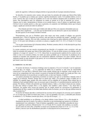 poder de sugestión e influencia malignas distinto al que procedía de la propia naturaleza humana.

     Se describe a la serpiente como «astuta, más que todos los animales del campo que Jehová Dios había
hecho». Y la palabra que se traduce por «astuta» significa literalmente «sutil». Es la palabra hebrea aroom o
arum. Calvino dice que se trata de la palabra con la cual «los hebreos designan tanto al prudente como al
astuto. Hay discrepancia entre los intérpretes en cuanto al sentido en el que la serpiente era aroom …
Algunos, por lo tanto, interpretarían el término en un sentido bueno y otros le darían un significado malo».
Calvino le da el sentido positivo y dice que se presenta a la serpiente con habilidades únicas que la hacen
«sagaz y aguda por encima de todos los demás». 22

         Pero Satanás pervirtió el don que le había sido dado por Dios a la serpiente utilizándolo para sus
    propios fines engañosos[ … ] ese don que ha demostrado ser tan destructivo para la raza humana le
    ha sido (quizás en este tiempo) retirado al animal.

     Personalmente creo que es Wenham quien trata mejor este tema, cuando al adoptar una posición
intermedia dice: «"Pero la serpiente era prudente, más que todos los animales del campo", “prudente” es un
término ambiguo», expresa. «Por otro lado, constituye una virtud que los sabios deberían cultivar (Proverbios
12.16; 13.16), pero mal utilizada se convierte en astucia y engaño» (Job 5.12; 15.5; cf. Éxodo 21.14; Josué
9.4).
     Con su gran conocimiento de la literatura hebrea, Wenham comenta sobre la vívida descripción que hace
el escritor de la serpiente astuta.23

La escena comienza con una oración circunstancial que describe a la serpiente como «prudente, más que
todos los animales del campo que Jehová Dios había hecho». El resto de dicha escena es un diálogo entre la
serpiente y la mujer (cf. escena 5, vv. 9–13). Ahora bien, la caracterización explícita de los actores de este
relato es rara en la narrativa hebrea, de modo que parece probable que al mencionar la prudencia de la
serpiente el narrador esté indicando que sus comentarios deberían examinarse con sumo cuidado. Ella (la
serpiente) puede no estar diciendo lo que parece; tal vez no deberíamos aceptar sus palabras por la apariencia
que tienen, como hizo la mujer.

LA SERPIENTE Y EL PECADO

     El escritor de Génesis 3 comienza el diálogo entre la serpiente y Eva en el versículo 1 con la expresión:
«La cual dijo a la mujer[ … ]» La capacidad de hablar de la serpiente es otro tema de interminable
controversia. Creo que Keil y Delitzsch tienen razón cuando afirman que la serpiente, como sucede con el
resto de los componentes del reino animal, no poseía la facultad del habla cuando fue creada por Dios, sino
que habló únicamente al ser poseída por un espíritu malo, es decir por Satanás, el diablo.24
     Los autores presentan tres argumentos excelentes en cuanto a por qué no se identificó a Satanás como el
origen de la tentación. Primero, porque Dios no quería que Adán y Eva pudiesen culpar al diablo por su
rebeldía. En segundo lugar, porque sólo ellos mismos son los culpables de su pecado (Dios ordenó que su
obediencia fuera probada debido a que era necesario para el desarrollo y la autodeterminación espiritual de la
pareja). Por último, el Señor sólo permitió que Satanás tentara a Adán y a Eva bajo la forma de una criatura,
no sólo muy inferior al propio Dios o a los ángeles, sino también a ellos mismos. 25 Así, dicen Keil y
Delitzsch, «no podían tener excusa por permitir que un simple animal los convenciera de quebrantar el
mandamiento de Dios, cuando se les había dado dominio sobre las bestias y no se les dijo que debían tomar de
ellas su propia ley»26
     El escritor de Génesis describe a continuación las acciones de Eva después de conversar con la serpiente:
«Y vio la mujer que el árbol era bueno para comer, y que era agradable a los ojos, y codiciable para alcanzar
la sabiduría» (v. 6). Wenham comenta que ahora, a los ojos de la mujer[ … ]

         el árbol prohibido no era diferente a los demás árboles (véase Génesis 2.9), y ella deseaba la
    iluminación que éste le traería. Su codicia se describe en una terminología que anuncia ya el décimo
    mandamiento («no codiciarás»). Tanto el término «agradable» como «codiciable» proceden de raíces
    que significan «codiciar» (Deuteronomio 5.21; cf. Éxodo 20.17). Cuando «dio también a su marido,
    el cual comió así como ella», el hombre se asoció con el pecado de la mujer (cf. 6.18; 7.7; 13.1). Este
    último y decisivo acto de desobediencia precedió a la descripción de las consecuencias. 27



                                                                                                              156
 