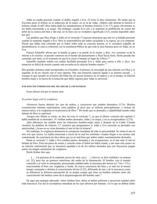 Adán no estaba presente cuando el diablo engañó a Eva. El texto lo dice claramente. De modo que la
Escritura pone el énfasis en la seducción de la mujer, no en la de Adán. ¿Habría sido distinta la historia si
hubiese estado él allí? Dios había dado los mandamientos al hombre (Génesis 2.16–17), quien obviamente se
los había transmitido a su mujer. Sin embargo, cuando Eva citó a la serpiente la prohibición de comer del
árbol de la ciencia del bien y del mal, no lo hizo con su verdadero significado (3.3), resulta imposible saber
por qué.
     Las palabras que Dios dirige a Adán en el versículo 17 parecen demostrar que éste no se hallaba presente
cuando la serpiente engañó a Eva. Dios lo responsabiliza por haber escuchado a su esposa, no a la serpiente.
Puesto que había sido colocado por el Señor sobre toda su creación terrena, se le considera culpable de
desobediencia, lo cual es coherente con la enseñanza bíblica de que toda la raza humana pecó en Adán, no en
Eva.
     Francis Schaeffer afirma que la batalla se gana o se pierde en la mente, y dice: «La corriente va de lo
interior a lo exterior; el pecado comenzó en el mundo del pensamiento y fluyó hacia fuera. Dicho pecado fue
cometido, por tanto, en el momento en que Eva creyó a Satanás en lugar de a Dios». 28
     Schaeffer también señala con cuánta facilidad persuadió Eva a Adán para unirse a ella, y dice: «La
tentación es difícil de resistir cuando está envuelta en la relación hombre-mujer». 29

Dos grandes instintos están incorporados en el hombre: el primero, la necesidad de una relación con Dios y el
segundo, la de un vínculo con el sexo opuesto. Hay una tentación especial ligada a su instinto sexual[ … ]
Aunque lo que sucedió en el huerto del Edén fue un suceso histórico en el espacio y en el tiempo, la relación
hombre-mujer y la fuerza de la tentación que debió suponer para Adán es universal.

LOS EFECTOS INMEDIATOS DEL PECADO DE LA HUMANIDAD

    Estos efectos son por lo menos siete.

En primer lugar está la vergüenza.

     «Entonces fueron abiertos los ojos de ambos, y conocieron que estaban desnudos» (3.7a). Muchos
comentaristas intentan espiritualizar estas palabras al decir que se refieren principalmente, o incluso de
manera única, a la vergüenza en la presencia de Dios. 30 De modo que su desnudez y culpabilidad cuando están
delante de Dios es espiritual.
     Aunque esto último es cierto, no dice tal cosa el versículo 7, ya que el último versículo del capítulo 2
habla también de su desnudez: «Y estaban ambos desnudos, Adán y su mujer, y no se avergonzaban» (2.25).
     ¡Qué diferencia tan notable entre las relaciones hombre-mujer antes y después de la Caída! Cuando
miramos las palabras de Génesis 3.7, tenemos que preguntarnos si Adán y Eva conocían su desnudez con
anterioridad. ¿Acaso no se veían desnudos el uno al otro al mirarse?
     Sin embargo, la vergüenza demuestra la corrupción inmediata de toda su personalidad. Se miran el uno al
otro con ojos sucios. La rejilla emocional a través de la cual los estímulos visuales llegan a sus mentes está
contaminada. Su conciencia les dice ahora que ya no está bien que ambos anden constantemente desnudos.
     Hasta el versículo 7, Adán y Eva estaban juntos, desnudos y sin avergonzarse, ni el uno ante el otro ni
delante de Dios. Eran tan puros de mente y corazón como el Señor los había creado, y tan «una sola carne» en
su relación matrimonial que su inocencia igualaba a la de los niñitos desnudos que con frecuencia juegan
juntos sin ningún sentimiento de vergüenza.
     Derek Kidner dice que:

         [ … ] la promesa de la serpiente acerca de unos ojos[ … ] abiertos se hizo realidad a su manera
    (cf. 22), pero fue un grotesco anticlímax del sueño de la iluminación. El hombre veía el mundo
    conocido y al verlo lo estropeaba, proyectando maldad sobre la inocencia del mismo (cf. Tito 1.15) y
    reaccionando al bien con vergüenza y huida. Su nueva conciencia del bien y el mal era al mismo
    tiempo semejante y distinta al conocimiento divino (3.22), difiriendo de éste y de la inocencia como
    se diferencia la dolorosa percepción de su propio cuerpo que tiene un hombre enfermo tanto del
    conocimiento del médico como de la despreocupación del hombre sano.31

    He aquí una analogía adecuada. Antes estaban bien, ahora se hallan enfermos y proyectan maldad sobre
toda inocencia. Esa fue la recompensa inmediata de los ojos abiertos por Satanás: ver lo que no debían haber


                                                                                                           157
 