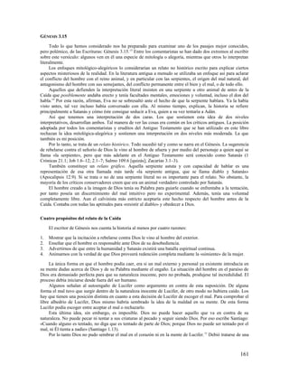 GÉNESIS 3.15

     Todo lo que hemos considerado nos ha preparado para examinar uno de los pasajes mejor conocidos,
pero polémico, de las Escrituras: Génesis 3.15. 13 Entre los comentaristas se han dado dos extremos al escribir
sobre este versículo: algunos ven en él una especie de mitología o alegoría, mientras que otros lo interpretan
literalmente.
     Los enfoques mitológico-alegóricos lo considerarían un relato no histórico escrito para explicar ciertos
aspectos misteriosos de la realidad. En la literatura antigua a menudo se utilizaba un enfoque así para aclarar
el conflicto del hombre con el reino animal, y en particular con las serpientes, el origen del mal natural, del
antagonismo del hombre con sus semejantes, del conflicto permanente entre el bien y el mal, o de todo ello.
     Aquellos que defienden la interpretación literal insisten en una serpiente u otro animal de antes de la
Caída que posiblemente andaba erecto y tenía facultades mentales, emociones y voluntad, incluso el don del
habla.14 Por esta razón, afirman, Eva no se sobresaltó ante el hecho de que la serpiente hablara. Ya la había
visto antes, tal vez incluso había conversado con ella. Al mismo tiempo, explican, la historia se refiere
principalmente a Satanás y cómo éste consigue seducir a Eva, quien a su vez tentaría a Adán.
     Así que tenemos una interpretación de dos caras. Los que sostienen esta idea de dos niveles
interpretativos, desarrollan ambos. Tal manera de ver las cosas era común en los críticos antiguos. La posición
adoptada por todos los comentaristas y eruditos del Antiguo Testamento que se han utilizado en este libro
rechazan la idea mitológica-alegórica y sostienen una interpretación en dos niveles más moderada. La que
también es mi posición.
     Por lo tanto, se trata de un relato histórico. Todo sucedió tal y como se narra en el Génesis. La sugerencia
de rebelarse contra el señorío de Dios le vino al hombre de afuera y por medio del personaje a quien aquí se
llama «la serpiente», pero que más adelante en el Antiguo Testamento será conocido como Satanás (1
Crónicas 21.1; Job 1.6–12; 2.1–7; Salmo 109.6 [quizás]; Zacarías 3.1–3).
     También constituye un relato gráfico. Aquella serpiente astuta y con capacidad de hablar es una
representación de esa otra llamada más tarde «la serpiente antigua, que se llama diablo y Satanás»
(Apocalipsis 12.9). Si se trata o no de una serpiente literal no es importante para el relato. No obstante, la
mayoría de los críticos conservadores creen que era un animal verdadero controlado por Satanás.
     El hombre creado a la imagen de Dios tenía su Palabra para guiarle cuando se enfrentaba a la tentación,
por tanto poseía un discernimiento del mal intuitivo pero no experimental. Además, tenía una voluntad
completamente libre. Aun el calvinista más estricto aceptaría este hecho respecto del hombre antes de la
Caída. Contaba con todas las aptitudes para «resistir al diablo» y obedecer a Dios.

Cuatro propósitos del relato de la Caída

     El escritor de Génesis nos cuenta la historia al menos por cuatro razones:

1.   Mostrar que la incitación a rebelarse contra Dios le vino al hombre del exterior.
2.   Enseñar que el hombre es responsable ante Dios de su desobediencia.
3.   Advertirnos de que entre la humanidad y Satanás existirá una batalla espiritual continua.
4.   Animarnos con la verdad de que Dios proveerá redención completa mediante la «simiente» de la mujer.

     La única forma en que el hombre podía caer, era si un mal externo y personal ya existente introducía en
su mente dudas acerca de Dios y de su Palabra mediante el engaño. La situación del hombre en el paraíso de
Dios era demasiado perfecta para que su naturaleza inocente, pero no probada, produjese tal incredulidad. El
proceso debía iniciarse desde fuera del ser humano.
     Algunos señalan al autoengaño de Lucifer como argumento en contra de esta suposición. De alguna
forma el mal tuvo que surgir dentro de la naturaleza inocente de Lucifer, de otro modo no hubiera caído. Los
hay que tienen una posición distinta en cuanto a esta decisión de Lucifer de escoger el mal. Para comprobar el
libre albedrío de Lucifer, Dios mismo habría sembrado la idea de la maldad en su mente. De esta forma
Lucifer podía escoger entre aceptar el mal o rechazarlo.
     Esta última idea, sin embargo, es imposible. Dios no puede hacer aquello que va en contra de su
naturaleza. No puede pecar ni tentar a sus criaturas al pecado y seguir siendo Dios. Por eso escribe Santiago:
«Cuando alguno es tentado, no diga que es tentado de parte de Dios; porque Dios no puede ser tentado por el
mal, ni Él tienta a nadie» (Santiago 1.13).
     Por lo tanto Dios no pudo sembrar el mal en el corazón ni en la mente de Lucifer. 15 Debió tratarse de una



                                                                                                            161
 