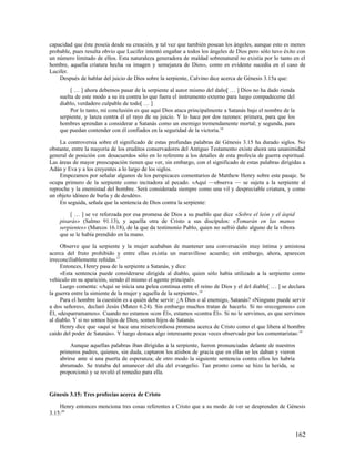 capacidad que éste poseía desde su creación, y tal vez que también posean los ángeles, aunque esto es menos
probable, pues resulta obvio que Lucifer intentó engañar a todos los ángeles de Dios pero sólo tuvo éxito con
un número limitado de ellos. Esta naturaleza generadora de maldad sobrenatural no existía por lo tanto en el
hombre, aquella criatura hecha «a imagen y semejanza de Dios», como es evidente sucedía en el caso de
Lucifer.
    Después de hablar del juicio de Dios sobre la serpiente, Calvino dice acerca de Génesis 3.15a que:

         [ … ] ahora debemos pasar de la serpiente al autor mismo del daño[ … ] Dios no ha dado rienda
    suelta de este modo a su ira contra lo que fuera el instrumento externo para luego compadecerse del
    diablo, verdadero culpable de todo[ … ]
         Por lo tanto, mi conclusión es que aquí Dios ataca principalmente a Satanás bajo el nombre de la
    serpiente, y lanza contra él el rayo de su juicio. Y lo hace por dos razones: primera, para que los
    hombres aprendan a considerar a Satanás como un enemigo tremendamente mortal; y segunda, para
    que puedan contender con él confiados en la seguridad de la victoria.16

    La controversia sobre el significado de estas profundas palabras de Génesis 3.15 ha durado siglos. No
obstante, entre la mayoría de los eruditos conservadores del Antiguo Testamento existe ahora una unanimidad
general de posición con desacuerdos sólo en lo referente a los detalles de esta profecía de guerra espiritual.
Las áreas de mayor preocupación tienen que ver, sin embargo, con el significado de estas palabras dirigidas a
Adán y Eva y a los creyentes a lo largo de los siglos.
    Empezamos por señalar algunos de los perspicaces comentarios de Matthew Henry sobre este pasaje. Se
ocupa primero de la serpiente como incitadora al pecado. «Aquí —observa — se sujeta a la serpiente al
reproche y la enemistad del hombre. Será considerada siempre como una vil y despreciable criatura, y como
un objeto idóneo de burla y de desdén».
    En seguida, señala que la sentencia de Dios contra la serpiente:

        [ … ] se ve reforzada por esa promesa de Dios a su pueblo que dice «Sobre el león y el áspid
    pisarás» (Salmo 91.13), y aquella otra de Cristo a sus discípulos: «Tomarán en las manos
    serpientes» (Marcos 16.18), de la que da testimonio Pablo, quien no sufrió daño alguno de la víbora
    que se le había prendido en la mano.

     Observe que la serpiente y la mujer acababan de mantener una conversación muy íntima y amistosa
acerca del fruto prohibido y entre ellas existía un maravilloso acuerdo; sin embargo, ahora, aparecen
irreconciliablemente reñidas.17
     Entonces, Henry pasa de la serpiente a Satanás, y dice:
     «Esta sentencia puede considerarse dirigida al diablo, quien sólo había utilizado a la serpiente como
vehículo en su aparición, siendo él mismo el agente principal».
     Luego comenta: «Aquí se inicia una pelea continua entre el reino de Dios y el del diablo[ … ] se declara
la guerra entre la simiente de la mujer y aquella de la serpiente». 18
     Para el hombre la cuestión es a quién debe servir: ¿A Dios o al enemigo, Satanás? «Ninguno puede servir
a dos señores», declaró Jesús (Mateo 6.24). Sin embargo muchos tratan de hacerlo. Si no «recogemos» con
Él, «desparramamos». Cuando no estamos «con Él», estamos «contra Él». Si no le servimos, es que servimos
al diablo. Y si no somos hijos de Dios, somos hijos de Satanás.
     Henry dice que «aquí se hace una misericordiosa promesa acerca de Cristo como el que libera al hombre
caído del poder de Satanás». Y luego destaca algo interesante pocas veces observado por los comentaristas: 19

         Aunque aquellas palabras iban dirigidas a la serpiente, fueron pronunciadas delante de nuestros
    primeros padres, quienes, sin duda, captaron los atisbos de gracia que en ellas se les daban y vieron
    abrirse ante sí una puerta de esperanza; de otro modo la siguiente sentencia contra ellos les habría
    abrumado. Se trataba del amanecer del día del evangelio. Tan pronto como se hizo la herida, se
    proporcionó y se reveló el remedio para ella.


Génesis 3.15: Tres profecías acerca de Cristo

    Henry entonces menciona tres cosas referentes a Cristo que a su modo de ver se desprenden de Génesis
3.15:20


                                                                                                            162
 