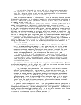 (1) Su encarnación: Él habría de ser la simiente de la mujer, la simiente de aquella mujer; por lo
    tanto su genealogía (Lucas 2) va tan atrás como para presentarlo como hijo de Adán. Sin embargo,
    Dios le hace a la mujer el honor de que se le llame más bien simiente suya, ya que fue a ella a quien
    el diablo había engañado y a quien Adán había echado la culpa[ … ]

     Esta es una declaración importante. En la relación bíblica y antigua del linaje, por lo general se menciona
la descendencia del varón (cf. 5.1s). Sin embargo, en este caso Dios omite a Adán y habla de la simiente de la
mujer: Eva. También resulta asombroso que el resto de la narración de Génesis destaque más la exuberante fe
de Eva que la de Adán (Génesis 4.1s).
     Fue a Eva a quien la serpiente engañó, quien a su vez convenció a Adán para que la siguiera en su
pecado. Como resultado de ello, Eva fue también la primera de los dos en ser juzgada por el Señor.
     Después de la Caída, tal vez Eva tuvo el arrepentimiento más profundo y se convirtió en una mujer de fe,
al creer que la simiente prometida nacería durante su vida y aplastaría la cabeza del maligno, del gran
engañador. Es su simiente, no la de Adán, la que Dios dijo que finalmente desharía lo que ella había
provocado. ¡Qué interesante resulta que sea la simiente de Eva la que nos saque del primer Adán y nos
introduzca en el segundo (1 Corintios 15.45–49)! Matthew Henry comenta: «Del mismo modo, Él [Cristo]
habría de ser la simiente sólo de una mujer, de una virgen, para no estar contaminado con la corrupción de
nuestra naturaleza; Él fue enviado, nacido de mujer (Gálatas 4.4), para que esta promesa se cumpliese». 21
     La pregunta de si los receptores del libro, aunque fueran hombres y mujeres de gran fe, comprendían el
nacimiento virginal del Redentor prometido al leer Génesis 3.15, resulta imposible de contestar. Lo que
importa es que tuvieron fe y que esa fe, como la de Abraham, les fue contada por justicia (Romanos 9.11).
     Matthew Henry continúa:

         (2) Sus sufrimientos y su muerte, indicados en el hecho de que sería herido en su calcañar, es
    decir, en su naturaleza humana, por Satanás[ … ] Fue el diablo quien puso en el corazón de Judas
    que traicionara a Cristo; en el de Pedro que lo negase; en el de los sacerdotes que lo juzgaran; en el
    de los falsos testigos que lo acusaran; y en el de Pilato que lo condenara, tratando con todo ello de
    estropear la salvación por medio de la muerte del Salvador; sin embargo, por el contrario, fue
    mediante ella como Cristo destruyó a aquel que tenía el poder de la muerte (Hebreos 2.14).
         El calcañar de Cristo fue herido cuando perforaron y clavaron sus pies en la cruz, y sus
    sufrimientos continúan en aquellos que experimentan los santos por causa de su nombre. El diablo
    los tienta, los echa en la cárcel, los persigue y los mata, y de esta forma hiere el calcañar de Cristo el
    cual es afligido en las aflicciones de ellos. Pero aunque en la tierra se hiera su calcañar, su cabeza se
    encuentra a salvo en el cielo.

    ¡Qué palabras tan estimulantes! Uno no puede menos que apreciar el tratamiento devocional, y al mismo
tiempo bíblico, de Génesis 3.15 que hace Matthew Henry. Luego sigue con excelentes comentarios acerca de
cómo la simiente de la mujer aplasta la cabeza de la serpiente. 22

         (3) Su victoria sobre Satanás por esa razó[ … ] Él le aplastará la cabeza. Es decir [la simiente
    de la mujer] destruirá toda su política y todos sus poderes, y dará un vuelco completo a su reino y sus
    intereses. Cristo frustró las tentaciones de Satanás, rescató las almas de sus manos, lo expulsó de los
    cuerpos de las personas, desposeyó al hombre fuerte armado y repartió su botín; con su muerte asestó
    un golpe fatal e incurable al reino del diablo, produjo una herida en la cabeza de esta bestia que
    jamás podrá sanar. Cuando su evangelio gana terreno, Satanás cae (Lucas 10.18) y es atado
    (Apocalipsis 20.2). Por su gracia aplasta al diablo bajo los pies de su pueblo (Romanos 16.20) y
    pronto le echará en el lago de fuego (Apocalipsis 20.10). El derrocamiento perpetuo de Satanás será
    el gozo y la gloria completos y eternos del remanente escogido.

     Por lo general, la visión panorámica de Génesis 3.15 que da Matthew Henry representa la posición de la
mayoría de los eruditos y comentaristas conservadores del Antiguo Testamento. Menciona el significado de
estas palabras tanto para Adán y Eva como para las generaciones futuras, y también da a entender que su
sentido pleno no puede comprenderse realmente salvo a la luz del Nuevo Testamento. Luego termina
aplicando las mismas a las necesidades de los creyentes de todos los tiempos.
A continuación escudriñaremos el significado mesiánico de Génesis 3.15.




                                                                                                                 163
 