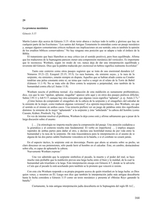 29

La promesa mesiánica

Génesis 3.15

Martín Lutero dijo acerca de Génesis 3.15: «Este texto abarca e incluye todo lo noble y glorioso que hay en
cualquier parte de las Escrituras». 1 Los santos del Antiguo Testamento lo entendían como un pasaje mesiánico
y, aunque algunos comentaristas críticos rechacen sus implicaciones en ese sentido, esta es también la opinión
de los eruditos bíblicos conservadores. 2 No hay ninguna otra posición que se adapte a todo el énfasis de la
Biblia.
     El tratamiento que hace Hamilton es muy crítico (en el sentido positivo), pero bien equilibrado. Afirma
que los traductores de la Septuaginta parecen «tener una comprensión mesiánica del versículo». Es importante
que lo reconozca. Wenham, según mi modo de ver, nunca deja de dar una interpretación equilibrada y
reverente del Génesis. Dice que la palabra traducida por enemistad en hebreo significa realmente hostilidad.3

          Tanto este contexto como otros pasajes sugieren que se trata de una enemistad duradera (cf.
     Números 35.21–22; Ezequiel 25.15; 35.5). La raza humana, «la simiente suya», y la raza de la
     serpiente, «tu simiente», estarán siempre en disputa. Aquellos que se habían aliado contra su Creador
     tendrían una pelea constante entre sí; un tema que vuelve a surgir en el relato de la Torre de Babel
     (Génesis 11.1–9). No se trata sólo de Dios contra la serpiente a perpetuidad, sino también de la
     humanidad contra ella (cf. Isaías 11.8).

     Wenham suscita el problema textual. «La traducción de esta maldición es sumamente problemática»,
dice, «ya que la raíz “apalear, aplastar, magullar” aparece sólo aquí y en otros dos pasajes poéticos difíciles:
Salmo 139.11 y Job 9.17; aunque hay otra semejante que algunas veces significa “aplastar”, p. ej. Amós 2.7». 4
     ¿Cómo hemos de comprender el «magullar» de la cabeza de la serpiente y el «magullar» del calcañar de
la simiente de la mujer, como traducen algunas versiones? «La opinión mayoritaria», dice Wenham, «es que
el sentido es el mismo en ambos casos. Una minoría prefiere ver un juego de palabras entre dos significados
distintos: la simiente de la mujer “aplastando” a la serpiente y ésta “anhelando” la cabeza del hombre (como
Cassuto, Kidner, Procksch; Vg. Tg)».
     En vez de intentar resolver el problema, Wenham lo deja como está y afirma sabiamente que a pesar de la
larga discusión sobre el asunto:

          [ … ] la etimología no importa mucho para la comprensión del pasaje. Una atención cuidadosa a
     la gramática y al contexto resulta más fundamental. El verbo en imperfecto[ … ] implica ataques
     repetidos de ambas partes para dañar al otro, y declara una hostilidad mutua de por vida entre la
     humanidad y la raza de la serpiente. De más trascendencia para la interpretación es el asunto de si
     alguna de las dos partes saldrá finalmente vencedora en la batalla, o si el combate no cesará jamás.

     En el aspecto táctico, la serpiente está en desventaja. Puesto que ahora se arrastra sobre su pecho, un
claro descenso en sus pretensiones, sólo puede herir al hombre en el calcañar. Éste, en cambio, destacándose
sobre ella, es capaz de aplastarle la cabeza.
     Nuevamente Wenham expresa:5

         Una vez admitido que la serpiente simboliza el pecado, la muerte y el poder del mal, se hace
     mucho más probable que la maldición prevea una larga lucha entre el bien y la maldad, de la cual la
     humanidad sale triunfante a la larga. Esta interpretación encaja con Génesis 4.7, donde se le advierte
     a Caín que el pecado le está acechando pero también se le promete que vencerá si resiste.

     Con esta cita Wenham responde a su propia pregunta acerca de quién triunfará en la larga lucha: es Dios
quien vence, y nosotros en Él. Luego nos dice que también la interpretación judía más antigua descubierta
hasta la fecha considera a Génesis 3.15 como un texto mesiánico y presenta al «Mesías Rey» ganando la
batalla.6

         Ciertamente, la más antigua interpretación judía descubierta en la Septuaginta del siglo III A.C.,



                                                                                                              164
 