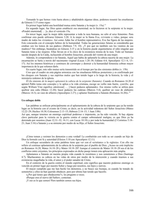 Tomando lo que hemos visto hasta ahora y añadiéndole algunas ideas, podemos resumir las enseñanzas
de Génesis 3.15 como sigue:
     En primer lugar habrá una hostilidad mutua entre Satanás y la mujer (v. 15a). 15
     En segundo lugar, fue Dios quien estableció esa enemistad; no lo hicieron ni la serpiente ni la mujer.
«Pondré enemistad[ … ]», dice el versículo 15a.
     En tercer lugar, aquí la mujer debe representar a toda la raza humana, no sólo al sexo femenino. Para
confirmar esto puede utilizarse Génesis 3.20. A la mujer se la llama Eva, «viviente o vida», porque «era
madre de todos los vivientes». Así como Adán fue el hombre representativo, Eva fue figura de las mujeres.
Esto concuerda con el concepto hebreo de la humanidad. Todas las generaciones futuras se consideraba que
estaban «en los lomos de sus padres» (Hebreos 7.9, 10). ¿Y por qué no también «en los vientres de sus
madres»? Sin embargo, basándose en Génesis 3.15 y en la historia puede argumentarse el odio singular que
Satanás tiene a las mujeres. Ellas llevan en sí la clave de la existencia misma de la raza. Todo ser humano
nacido después de la Caída, incluyendo al hombre Jesucristo, procede del vientre de una mujer.
     Además, lo comprendiera o no Satanás, Aquel que había de aplastarle la cabeza nacería de una mujer. La
encarnación se haría a través del nacimiento virginal (Lucas 1.26–38; Gálatas 4.4; Apocalipsis 12.1–6, 13–
17). Así los intentos históricos y continuos de corromper y destruir a la humanidad femenina cobran mayor
importancia de la que solemos darle.
     En cuarto lugar, este odio mutuo sería transmitido en el tiempo por las dos simientes dobles (v. 15b).
     Creo que el cuadro en esta página armoniza con las enseñanzas bíblicas posteriores y es confirmado por
los choques con Satanás y sus espíritus malos que han tenido lugar a lo largo de la historia, la vida y el
ministerio redentor de la iglesia.
     Él (la simiente de la mujer) aplastará la cabeza de la serpiente (Satanás). Cuando en Romanos 16.20 el
apóstol Pablo toma este concepto y lo aplica a la vida cristiana, escoge un verbo más fuerte, syntríbo, que
según William Vine significa «destrozar[ … ] hacer pedazos aplastando». Ese mismo verbo se utiliza para
quebrar una caña (Mateo 12.20); hacer pedazos las cadenas (Marcos 5.4); quebrar un vaso de alabastro
(Marcos 14.3); un vaso de alfarero (Apocalipsis 2.27); y aplastar finalmente a Satanás (Romanos 16.20)». 16

Un enfoque doble

     Las palabras se enfocan principalmente en el aplastamiento de la cabeza de la serpiente que ya ha tenido
lugar en la historia con el evento de Cristo; es decir, en la actividad redentora del Señor Jesucristo (Mateo
12.22–29; Hechos 10.38; Colosenses 2.13–15; Hebreos 2.14–15; 1 Juan 3.8b).
Así que, aunque tenemos un enemigo espiritual poderoso e imponente, ya ha sido vencido. Si hay alguna
clave particular para la victoria en la guerra contra el campo sobrenatural maligno, es que Dios ya ha
derrotado por nosotros (Juan 12.31–32; 16.11, con Lucas 10.18) y por toda la humanidad (2 Corintios 5.18–
21; Juan 3.16) a Satanás y a su simiente por medio de su Hijo, el Señor Jesucristo.




     ¡Cómo temen y resisten los demonios a esta verdad! La combatirán con todo su ser cuando un hijo de
Dios la formule con fe y autoridad (Efesios 3.10 con Apocalipsis 12.11).
     Un enfoque secundario de estas palabras tiene que ver con el «cristiano» o la «iglesia». Con ello me
refiero al continuo aplastamiento de la cabeza de la serpiente por el pueblo de Dios. ¿Acaso no está implícito
en Romanos 16.20, Mateo 16.18–20 y Mateo 18.18–20? Aunque el contexto de Mateo 18.18–20 sea el de los
conflictos entre creyentes, los principios expresados en dicho pasaje tienen esta aplicación más amplia.
     Aplastamos a Satanás en nuestra propia vida cuando lo resistimos y nos sometemos a Dios (Santiago
4.7). Machacamos su cabeza en las vidas de otros por medio de la intercesión y cuando traemos a sus
existencias magulladas la vida, el amor y el poder sanador de Cristo.
     En el contexto de la guerra contra el mundo espiritual, esto significa que nuestro poderoso enemigo es
vencido en primer lugar por nuestro Señor y luego por nosotros, sus hijos y siervos.
     El mayor cumplido que me han hecho los demonios, y no busco sus lisonjas, es cuando he tratado de
someterlos y ellos no han querido obedecer, pero por último han tenido que hacerlo.
     «¿Por qué tienes que obedecerme?», les pregunto a veces.
     «Porque eres el siervo del Señor», contestan.
     ¡Y eso es lo que somos! Pero también somos sus hijos.


                                                                                                         166
 