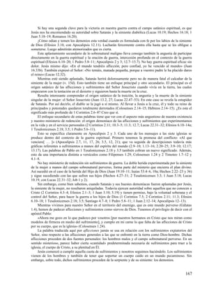 Si hay una segunda clave para la victoria en nuestra guerra contra el campo satánico espiritual, es que
Jesús nos ha encomendado su autoridad sobre Satanás y la simiente diabólica (Lucas 10.19; Hechos 16.18; 1
Juan 5.18–19; Romanos 16.20).
     ¡Cómo odian y temen los demonios esta verdad cuando es formulada con fe por los labios de la simiente
de Dios (Efesios 3.10, con Apocalipsis 12.11). Lucharán ferozmente contra ella hasta que se les obligue a
someterse. Luego admitirán atemorizados que es cierta.
     Este aplastamiento secundario de lo sobrenatural maligno lleva consigo también la angustia de participar
directamente en la guerra espiritual y la oración de guerra, intercesión profunda en el contexto de la guerra
espiritual (Efesios 6.10–20; 1 Pedro 5.8–11; Apocalipsis 2 y 3; 12.7–13.7). No hay guerra espiritual eficaz sin
dolor. Jesús mismo dijo: «En el mundo tendréis aflicción; pero confiad, yo he vencido al mundo» (Juan
16.33b). También expresó el Señor: «No temáis, manada pequeña, porque a vuestro padre le ha placido daros
el reino» (Lucas 12.32).
     Mientras esté siendo aplastado, Satanás herirá dolorosamente pero no de manera fatal el calcañar de la
simiente de la mujer (v. 15d). Esto también tiene un enfoque principal y otro secundario. El principal es el
origen satánico de las aflicciones y sufrimientos del Señor Jesucristo cuando vivía en la tierra, las cuales
empezaron con la tentación en el desierto y siguieron hasta la muerte en la cruz.
     Resulta interesante comprender el origen satánico de la traición, la angustia y la muerte de la simiente
singular de la mujer: el Señor Jesucristo (Juan 13.2, 27; Lucas 22.47–53). En este caso se revela la estupidez
de Satanás. Por así decirlo, el diablo se la jugó a sí mismo. Al llevar a Jesús a la cruz, él y todo su reino de
principados y potestades quedaron totalmente derrotados (Colosenses 2.14–15; Hebreos 2.14–15). ¿Es este el
significado más profundo de 1 Corintios 2.6–8? Creo que sí.
     El enfoque secundario de estas palabras tiene que ver con el aspecto más angustioso de nuestra existencia
y nuestro ministerio de redención: el origen demoníaco de las aflicciones y sufrimientos que experimentamos
en la vida y en el servicio personales (2 Corintios 2.11; 10.3–5; 11.3; 12.7; Lucas 22.31–32; Efesios 6.10–14a;
1 Tesalonicenses 2.18; 3.5; 1 Pedro 5.6–11).
     Esto se especifica claramente en Apocalipsis 2 y 3. Cada uno de los mensajes a las siete iglesias se
produce dentro del contexto de la guerra espiritual. Primero tenemos la promesa del conflicto: «Al que
venciere[ … ]» (Apocalipsis 2.7, 11, 17, 26; 3.5, 12, 21); que va seguida de descripciones todavía más
gráficas referentes a sufrimientos a manos del espíritu del mundo (2.9–10; 1.13–16; 2.20–25; 3.9–10; 12.17;
13.17). Las palabras de Pablo en 1 Tesalonicenses 2.18 y 3.5 también cobran un nuevo significado. Además,
esto da una importancia distinta a versículos como Filipenses 1.29, Colosenses 1.24 y 2 Timoteo 1.7–12 y
4.1–8.
     No hay ministerio de redención sin sufrimientos de guerra. La doble herida experimentada por la simiente
de la mujer a manos del campo sobrenatural perverso, forma parte del misterio que encierra el plan divino.
Así sucedió en el caso de la herida del Hijo de Dios (Juan 19.10–11; Isaías 53.4–6, 10a; Hechos 2.22–23 y 36)
y sigue sucediendo con las que sufren sus hijos (Hechos 4.27–31; 2 Tesalonicenses 3.3; 1 Juan 5.18; Lucas
10.19, con Lucas 22.31–32; Job 1 y 2).
     Sin embargo, como bien sabemos, cuando Satanás y sus huestes demoníacas fueron aplastadas por Jesús,
la simiente de la mujer, no resultaron aniquiladas. Todavía ejercen autoridad sobre aquellos que no conocen a
Cristo (2 Corintios 4.3–4; Efesios 2.1–3; 1 Juan 3.10; 5.19) y tienen permiso, bajo la voluntad soberana y el
control del Señor, para hacer la guerra a los hijos de Dios (1 Corintios 7.5; 2 Corintios 2.11; 11.3; Efesios
6.10–18; 1 Tesalonicenses 2.18; 3.5; Santiago 4.7–8; 1 Pedro 5.8–11; 1 Juan 2.12–14; Apocalipsis 12–13).
     Mientras vivimos para nuestro Señor en el territorio del enemigo, que es este mundo perverso (Gálatas
1.4), hemos de padecer aflicciones y sufrimientos como siervos de Dios. Tenemos el privilegio de decir con el
apóstol Pablo:
     «Ahora me gozo en lo que padezco por vosotros [por nuestros hermanos en Cristo que nos miran como
modelos de firmeza en medio del sufrimiento], y cumplo en mi carne lo que falta de las aflicciones de Cristo
por su cuerpo, que es la iglesia» (Colosenses 1.24).
     La palabra traducida aquí por aflicciones jamás se usa en relación con los sufrimientos expiatorios del
Señor, sino respecto a las aflicciones generales a las que se enfrentó en la tierra como Dios-hombre. Dichas
aflicciones proceden de dos fuentes personales: los hombres malos y el campo sobrenatural perverso. En un
sentido misterioso, parece haber cierta «cantidad» predeterminada necesaria de sufrimientos para traer a la
iglesia, el cuerpo de Cristo, a su plenitud en Él.
     Jesús comenzó a cumplir aquella cuota de sufrimientos y nosotros seguimos haciéndolo. Los sufrimientos
vienen de los hombres y también de tener que soportar un cuerpo caído en un mundo pecaminoso. Sin
embargo, sobre todo, dichos sufrimientos proceden de la serpiente y de su simiente: los demonios.


                                                                                                           167
 