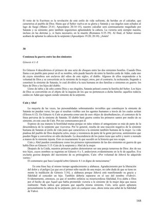 El resto de la Escritura es la revelación de este estilo de vida sufriente, de heridas en el calcañar, que
caracteriza al pueblo de Dios. Hasta que el Señor vuelva en su gloria y Satanás y sus ángeles sean echados al
lago de fuego (Mateo 25.41; Apocalipsis 20.14–15), nuestro calcañar será continuamente magullado por
Satanás y su simiente; pero también seguiremos aplastándole la cabeza. La victoria será siempre nuestra,
incluso en las derrotas y, si fuera necesario, en la muerte (Romanos 8.35–39). Al final, el Señor mismo
acabará de aplastar la cabeza de la serpiente (Apocalipsis 19.20; 20.10). ¡Amén!



30

Comienza la guerra entre las dos simientes

Génesis 4.1–8

En Génesis 4 descubrimos el primero de una serie de choques entre las dos simientes hostiles. Cuando Dios
llama a un pueblo para poner en él su nombre, sólo puede hacerlo de entre la familia caída de Adán, cada uno
de cuyos miembros son esclavos del «dios de este siglo», el diablo. Algunos de ellos responderán a la
voluntad de Dios y se convertirán en la simiente de la mujer; otros, por el contrario, la rechazarán, llegando a
constituir la simiente de Satanás; lo cual dividirá a la raza humana en dos familias o simientes en guerra: los
hijos de Dios y los hijos del diablo.
     Lleno de rabia y de odio contra Dios y sus elegidos, Satanás peleará contra la familia del Señor. Los hijos
de Dios se convertirán en el objeto de la inquina de los que no pertenecen a dicha familia: aquellos todavía
caídos en Adán que siguen siendo simiente de la serpiente.

Caín y Abel

     La mayoría de las veces, las personalidades sobrenaturales invisibles que constituyen la simiente de
Satanás no pueden verse; los que sí resultan visibles son los agentes humanos a través de los cuales actúan
(Efesios 6.12). En Génesis 4, Caín se presenta como uno de esos «hijos de desobediencia», el comienzo de la
línea perversa de la simiente de Satanás. El diablo hará guerra contra los primeros santos por medio de su
simiente, en este caso de Caín. Por eso comenzamos por él.
     Expreso de esa manera la hostilidad mutua porque en tales relatos el antagonismo es más de parte de la
descendencia de la serpiente que viceversa. Por lo general, resulta de una reacción negativa de la simiente
humana de Satanás al estilo de vida justo que caracteriza a la simiente también humana de la mujer. La vida
piadosa del pueblo de Dios despierta celos, enojo y resistencia de parte de la gente perversa; sentimientos que
pueden llegar a convertirse en odio declarado. La descendencia de los justos tiene que sufrir y morir a menudo
a manos de la simiente injusta. Esto es exactamente lo que sucedió en la historia que nos ocupa.
     Caín y Abel pueden considerarse como los primeros representantes de las dos simientes en guerra de que
habla Dios en Génesis 3.15: Caín de la serpiente y Abel de la mujer.
     Después de la Caída, nuestros primeros padres demostraron ser una pareja temerosa de Dios: dos de sus
tres hijos, cuyos nombres se registran en Génesis 4 y 5, anduvieron evidentemente en la fe de aquellos. Eva
exclama gozosa después del nacimiento de su primogénito, Caín: «Por voluntad de Jehová he adquirido
varón». 1
     El comentario que hace Leupold sobre Génesis 4.1 es digno de mencionarse: 2

          En esta frase hay al mismo tiempo agradecimiento y alabanza. Agradecimiento por la liberación
     del dolor y el peligro [ya que era el primer niño nacido de una mujer, no cabe duda de que se tiene en
     mente la maldición de Génesis 3.16]; y alabanza porque Jehová está manifestando su gracia y
     fidelidad al conceder un hijo. También debería repararse en el uso del nombre «Yahvé».
     Evidentemente, entonces, ya que el nombre enfatiza su misericordiosa fidelidad, Eva alaba a Dios
     por el hecho de que Aquel que había prometido victoria a la simiente de la mujer deja que nazca
     realmente. Nada indica que pensara que aquella misma simiente, Caín, sería quien aplastara
     personalmente la cabeza de la serpiente, pero en cualquier caso, ahora tenía una señal de la fidelidad
     de Yahvé.


                                                                                                              168
 