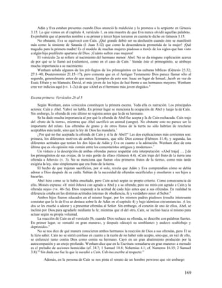 Adán y Eva estaban presentes cuando Dios anunció la maldición y la promesa a la serpiente en Génesis
3.15. Lo que vemos en el capítulo 4, versículo 1, es una muestra de que Eva nunca olvidó aquellas palabras.
Es probable que al ponerles nombre a su primer y tercer hijos tuvieron en cuenta lo dicho en Génesis 3.15.
     No obstante, Eva se equivocó con Caín. ¡Qué grande debió ser su desilusión cuando éste se manifestó
más como la simiente de Satanás (1 Juan 3.12) que como la descendencia prometida de la mujer! ¡Qué
tragedia para la primera madre! Es el modelo de muchas mujeres piadosas a través de los siglos que han visto
a algún hijo predilecto apartarse de Dios. ¡Cuánto sufren esas mujeres!
     El versículo 2a se refiere al nacimiento del hermano menor: Abel. No se da ninguna explicación acerca
de por qué se le llamó así («aliento»), como en el caso de Caín. 3 Siendo éste el primogénito, se atribuye
mucha importancia a su nacimiento.
     Wenham señala algunos de los privilegios de los primogénitos en las culturas bíblicas (Génesis 25.32;
27.1–40; Deuteronomio 21.15–17), pero comenta que en el Antiguo Testamento Dios parece llamar sólo al
segundo, generalmente antes de que nazca. Ejemplos de esto son: Isaac en lugar de Ismael; Jacob en vez de
Esaú; Efraín y no Manasés; David, el más joven de los hijos de Isaí frente a sus hermanos mayores. Wenham
cree ver indicios aquí (vv. 1–2a) de que «Abel es el hermano más joven elegido». 4

Escena primera: Versículos 2b al 5

     Según Wenham, estos versículos constituyen la primera escena. Toda ella es narración. Los principales
actores: Caín y Abel. Yahvé no habla. En primer lugar se menciona la ocupación de Abel y luego la de Caín.
Sin embargo, la ofrenda de este último se registra antes que la de su hermano.
     Se ha dado mucha importancia al por qué la ofrenda de Abel fue acepta y la de Caín rechazada. Caín trajo
del «fruto de la tierra», mientras que Abel sacrificó un animal (sangre). No obstante esto no parece ser lo
importante del relato. Las ofrendas de grano y de otros frutos de la tierra no sólo habrían de revelarse
aceptables más tarde, sino que la ley de Dios las mandaría.5
     ¿Por qué no fue aceptada la ofrenda de Caín y sí la de Abel? 6 Las dos explicaciones más corrientes son:
primera, los diferentes motivos de ambos hermanos, que sólo Dios conoce (Hebreos 11.4); y segunda, las
diferentes actitudes que tenían los dos hijos de Adán y Eva en cuanto a la adoración. Wenham dice de esta
última que es «la opinión más común entre los comentaristas antiguos y modernos». 7
     Un vistazo a la descripción de ambas ofrendas parece respaldar esta interpretación: «Abel trajo[ … ] de
los primogénitos de sus ovejas, de lo más gordo de ellas» (Génesis 4.4). «Caín trajo del fruto de la tierra una
ofrenda a Jehová» (v. 3). No se menciona que fueran «los primeros frutos de la tierra», como más tarde
exigiría la ley, sino simplemente que era fruto de la tierra.
     El hecho de que trajeran sacrificios, por sí solo, revela que Adán y Eva comprendían cómo se debía
adorar a Dios después de su caída. Sabían de la necesidad de ofrendas sacrificiales y enseñaron a sus hijos a
hacerlas.
     Abel hizo como se le había enseñado, pero Caín actuó según su propio criterio. Como consecuencia de
ello, Moisés expresa: «Y miró Jehová con agrado a Abel y a su ofrenda; pero no miró con agrado a Caín y la
ofrenda suya» (vv. 4b–5a). Dios responde a la actitud de cada hijo antes que a sus ofrendas. En realidad la
diferencia estaba en las distintas actitudes internas de obediencia, fe y verdadero amor al Señor. 8
     Ambos hijos fueron educados en el mismo hogar, por los mismos padres piadosos (resulta interesante
constatar que la fe de Eva se destaca sobre la de Adán en el capítulo 4) y bajo idénticas circunstancias. A los
dos se les enseñó a adorar y a presentar ofrendas al Señor. Sin embargo, el corazón de uno de ellos, Abel, se
inclinó por Dios para agradarle mediante la fe; mientras que el del otro, Caín, se inclinó hacia sí mismo para
actuar según su propia voluntad.
     La reacción de Caín en el versículo 5b, cuando Dios rechaza su ofrenda, se describe con palabras fuertes.
En primer lugar, se «ensañó en gran manera», y después «decayó su semblante» y anduvo «cabizbajo y
deprimido». 9
     No se nos dice de qué manera conocieron ambos hermanos la reacción de Dios a sus ofrendas, pero Él se
la hizo saber. Caín no se sintió confuso en cuanto a la razón de no haber sido acepto, sino que, en vez de ello,
se enfureció tanto contra Dios como contra su hermano. Cayó en un gran abatimiento producido por la
autocompasión y un enojo profundo. Wenham dice que en la Escritura «ensañarse en gran manera» a menudo
es el preludio de acciones homicidas (cf. 34.7; 1 Samuel 18.8; Nehemías 4.1; cf. Numeros 16.15; 2 Samuel
3.8).10 Sin duda eso fue lo que le sucedió a Caín. Calvino escribe al respecto: 11

         Además, en la persona de Caín se nos pinta el retrato de un hombre perverso que sin embargo


                                                                                                           169
 