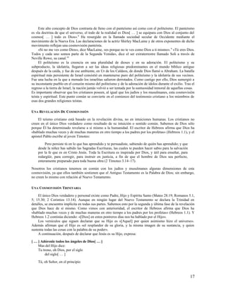 Este alto concepto de Dios contrasta de lleno con el panteísmo así como con el politeísmo. El panteísmo
es «la doctrina de que el universo, el todo de la realidad es Dios[ … ] se equipara con Dios al conjunto del
cosmos[ … ] todo es Dios». 8 Ha resurgido en la llamada sociedad secular de Occidente mediante el
movimiento de la Nueva Era. Las declaraciones de la actriz Shirley MacLaine y de otros exponentes de dicho
movimiento reflejan una cosmovisión panteísta.
     «Si no me ves como Dios», dice MacLaine, «es porque no te ves como Dios a ti mismo». 9 «Tú eres Dios.
Todos y cada uno somos parte de la Segunda Venida», dice el ser extraterrestre llamado Soli a través de
Neville Rowe, su canal.10
     El politeísmo es la creencia en una pluralidad de dioses y en su adoración. El politeísmo y su
subproducto, la idolatría, llegaron a ser las ideas religiosas predominantes en el mundo bíblico antiguo
después de la caída, y fue de ese ambiente, en Ur de los Caldeos, de donde Dios llamó a Abraham. La batalla
espiritual más persistente de Israel consistió en mantenerse puro del politeísmo y la idolatría de sus vecinos.
Fue una lucha en la que a menudo los israelitas salieron derrotados. Como castigo por ello, Dios sumergió a
su inconstante pueblo en el corazón mismo del politeísmo y de la adoración de ídolos durante el exilio. Tras el
regreso a la tierra de Israel, la nación jamás volvió a ser tentada por la suntuosidad inmoral de aquellas cosas.
Es importante observar que los cristianos poseen, al igual que los judíos y los musulmanes, esta cosmovisión
teísta y espiritual. Este punto común se convierte en el comienzo del testimonio cristiano a los miembros de
esas dos grandes religiones teístas.

UNA REVELACIÓN DE COSMOVISIÓN

    El teísmo cristiano está basado en la revelación divina, no en intuiciones humanas. Los cristianos no
creen en el único Dios verdadero como resultado de su intuición o sentido común. Sabemos de Dios sólo
porque Él ha determinado revelarse a sí mismo a la humanidad. El escritor de Hebreos afirma que Dios ha
«hablado muchas veces y de muchas maneras en otro tiempo a los padres por los profetas» (Hebreos 1.1), y el
apóstol Pablo escribe al joven Timoteo:

        Pero persiste tú en lo que has aprendido y te persuadiste, sabiendo de quién has aprendido; y que
    desde la niñez has sabido las Sagradas Escrituras, las cuales te pueden hacer sabio para la salvación
    por la fe que es en Cristo Jesús. Toda la Escritura es inspirada por Dios, y útil para enseñar, para
    redargüir, para corregir, para instruir en justicia, a fin de que el hombre de Dios sea perfecto,
    enteramente preparado para toda buena obra (2 Timoteo 3.14–17).

Nosotros los cristianos tenemos en común con los judíos y musulmanes algunas dimensiones de esta
cosmovisión, ya que ellos también sostienen que el Antiguo Testamento es la Palabra de Dios; sin embargo,
no creen lo mismo con relación al Nuevo Testamento.

UNA COSMOVISIÓN TRINITARIA

     El único Dios verdadero y personal existe como Padre, Hijo y Espíritu Santo (Mateo 28.19; Romanos 5.1,
5; 15.30; 2 Corintios 13.14). Aunque en ningún lugar del Nuevo Testamento se declara la Trinidad en
detalles, se encuentra implícita en todas sus partes. Sabemos esto por la segunda y última fase de la revelación
que Dios hace de sí mismo. Como vimos con anterioridad, el escritor de Hebreos afirma que Dios ha
«hablado muchas veces y de muchas maneras en otro tiempo a los padres por los profetas» (Hebreos 1.1). Y
Hebreos 1.2 continúa diciendo: «[Dios] en estos postreros días nos ha hablado por el Hijo».
     Los versículos que siguen declaran que su Hijo es «[Aquel] por quien asimismo hizo el universo».
Además afirman que el Hijo es «el resplandor de su gloria, y la misma imagen de su sustancia, y quien
sustenta todas las cosas con la palabra de su poder».
     A continuación, después de declarar que Jesús es su Hijo, expresa:

[ … ] Adórenle todos los ángeles de Dios[ … ]
    Mas del Hijo dice:
    Tu trono, oh Dios, por el siglo
        del siglo[ … ]

    Tú, oh Señor, en el principio



                                                                                                             17
 