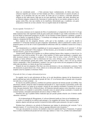 desea ser considerado justo[ … ] Tales personas hacen verdaderamente, de labios para fuera,
    esfuerzos ímprobos por merecer ser bien tratados por Dios; y manteniendo el corazón envuelto en
    engaño, no le presentan más que una careta; de modo que en su ansiosa y esforzada adoración
    religiosa no hay nada sincero, nada que no sea mera apariencia. Cuando, más tarde, descubren que
    no obtienen ninguna ventaja de ello, traicionan el veneno que hay en sus mentes; porque no sólo se
    quejan contra Dios, sino que estallan en ira manifiesta, demostrando que, si pudieran, con gusto
    arrancarían al Señor de su trono celestial. Tal es el orgullo innato de los hipócritas.


Escena segunda: Versículos 6 y 7

      Esta escena comienza con la respuesta de Dios al ensañamiento y la depresión de Caín (4.6–7). El que
dicha respuesta haya sido registrada resulta de gran ayuda para entender lo que estaba ocurriendo en la vida
de Caín desde la omnisciente perspectiva de Dios. Se nos muestra al Señor dispuesto a perdonar y aceptar a
Caín en su familia. La respuesta de Dios (v. 7) constituye sin embargo uno de los versículos más difíciles de
traducir e interpretar del libro de Génesis.12
      Dios empieza con dos preguntas directas: «¿Por qué te has ensañado, y por qué ha decaído tu
semblante?» Y al hacerlas muestra una gran compasión. Naturalmente, sabía la contestación a ambas; pero su
propósito parece ser el de dar a Caín la oportunidad de reflexionar sobre las verdaderas razones de su enojo y
tristeza.
      Esta interpretación se ve además respaldada por la tercera pregunta de Dios en el versículo 7: «Si bien
hicieres, ¿no serás enaltecido?» Otros traducen: «Si bien hicieres, ¿no se levantará tu semblante?» Y también:
«Si bien hicieres, ¿acaso no hay perdón?»13
      Aunque puede objetarse que el perdón no se obtiene mediante buenas obras, tampoco se trata de eso. Lo
importante es que Caín ha pecado. Él lo sabe y Dios también. El Señor quiere perdonarle y aceptarle, pero
debe reconocer primero su pecado y confesarlo. Si lo hace, Dios le invita a venir a Él. El Señor no ha
aceptado en forma arbitraria a Abel en detrimento de Caín, como afirman ciertos comentaristas. Tiene el
corazón lo suficientemente grande para ambos. Caín debe reconocer su falta y venir a Él con un corazón
sincero, arrepentido, y Dios lo perdonará y aceptará. Creo que lo que motiva las tres preguntas de Dios, pero
sobre todo esta última, es el deseo de que Caín se arrepienta.
      Después de esas tres preguntas, Dios hace una seria advertencia y da una exhortación o promesa. Todo
ello demuestra su gracia hacia Caín. «Caín, todavía no es demasiado tarde», está diciendo Dios. «También te
aceptaré como he aceptado a tu hermano Abel».

El pecado de Caín y el campo sobrenatural perverso

    En seguida viene la seria advertencia de Dios, en la cual descubrimos algunas de las dimensiones de
guerra espiritual que tenía el problema de pecado de Caín: «Y si no hicieres bien, el pecado está a la puerta;
con todo esto, a ti será su deseo[ … ]».
    Se trata de una palabra poderosa y también de la primera aparición del término pecado en la Biblia. Esta
advertencia, además, arroja luz sobre la naturaleza del pecado en sí. Aquí el pecado se personifica; recibe vida
independiente como si se tratase de un animal e incluso de una serpiente acechando a la puerta de la casa de
Caín, lista para destruirle. Keil y Delitzsch dicen: «El femenino (pecado) aparece como masculino, ya que en
evidente alusión a la serpiente se personifica al pecado como un animal salvaje acechando a la puerta del
corazón humano y deseando ansiosamente devorar su alma» (1 Pedro 5.8).14
    Hamilton dice que la palabra hebrea traducida aquí por pecado guarda relación con el térmico acadio
«demonio, rabisum». 15

        En la demonología de Mesopotamia, el rabisum (demonio) podía ser, bien un ser bondadoso que
    se oculta a la entrada de un edificio para proteger a los ocupantes del mismo, bien exactamente lo
    opuesto, alguien malvado que acecha a la puerta de dicho edificio para amenazar a los que lo ocupan.

     Wenham hace referencia a un artículo de Ramaroson que traduce la advertencia del versículo 7 de la
siguiente manera: «Y si no hicieres bien, el que se agazapa (demonio) está a la puerta». 16
     Creo que esta posición es correcta. En realidad se trata de la opinión del Nuevo Testamento. El apóstol
Juan se refiere al problema del pecado de Caín como algo satánico (1 Juan 3.12). ¿Estaba Caín endemoniado?


                                                                                                           170
 