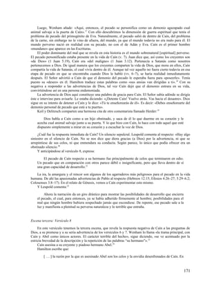 Luego, Wenham añade: «Aquí, entonces, el pecado se personifica como un demonio agazapado cual
animal salvaje a la puerta de Caín». 17 Con ello descubrimos la dimensión de guerra espiritual que tenía el
problema de pecado del primogénito de Eva. Naturalmente, el pecado salió de dentro de Caín, del problema
de la carne, sin embargo no le vino de afuera, del mundo, ya que el mundo todavía no era malo para él. El
mundo perverso nació en realidad con su pecado, no con el de Adán y Eva. Caín es el primer hombre
«mundano» que aparece en las Escrituras.
     El poder dominante del mal que se revela en esta historia es el mundo sobrenatural [espiritual] perverso.
El pecado personificado estaba presente en la vida de Caín (v. 7). Juan dice que, así como los creyentes son
«de Dios» (1 Juan 5.19), Caín era «del maligno» (1 Juan 3.12). Pertenecía a Satanás como nosotros
pertenecemos a Dios. De igual manera que los creyentes comparten la vida de Dios, que mora en ellos, Caín
compartía la vida de Satanás, el cual vivía dentro de él. Aunque tal vez aquello no fuera cierto todavía en esa
etapa de pecado en que se encontraba cuando Dios le habló (vv. 6–7), se haría realidad inmediatamente
después. El Señor advirtió a Caín de que el demonio del pecado le esperaba fuera para «poseerle». Tenía
puesto su «deseo» en él. Hamilton traduce estas palabras como «sus ansias van dirigidas a ti». 18 Con su
negativa a responder a las advertencias de Dios, tal vez Caín dejó que el demonio entrara en su vida,
convirtiéndose así en una persona endemoniada.
     La advertencia de Dios aquí constituye una palabra de gracia para Caín. El Señor sabía adónde se dirigía
éste e intervino para avisarle. Le estaba diciendo: «¡Detente Caín! Vuelve atrás. Vas hacia el desastre». Dios
sigue en su intento de detener a Caín y le dice: «Tú te enseñorearás de él». Es decir: «Debes enseñorearte del
demonio personal de pecado que está a tu puerta».
     Keil y Delitzsch comparten una hermosa cita de otro comentarista llamado Herder: 19

        Dios habla a Caín como a un hijo obstinado, y saca de él lo que duerme en su corazón y le
    acecha cual animal salvaje junto a su puerta. Y lo que hizo con Caín, lo hace con todo aquel que esté
    dispuesto simplemente a mirar en su corazón y a escuchar la voz de Dios.

     ¿Cuál fue la respuesta inmediata de Caín? Un silencio sepulcral. Leupold comenta al respecto: «Hay algo
siniestro en el silencio de Caín. No se nos dice que diera gracias (a Dios) por la advertencia, ni que se
arrepintiese de sus celos, ni que enmendara su conducta. Según parece, lo único que podía ofrecer era un
obstinado silencio.20
     Y anticipándose al versículo 8, expresa:

        El pecado de Caín respecto a su hermano fue principalmente de celos que terminaron en odio.
    Un pecado que en comparación con otros parece débil e insignificante, pero que lleva dentro de sí
    una gran capacidad de desarrollo.21

    La ira, la amargura y el rencor son algunos de los agarraderos más peligrosos para el pecado en la vida
humana. De ahí las apasionadas advertencias de Pablo al respecto (Hebreos 12.15; Efesios 4.26–27; 5.29–6.2;
Colosenses 3.8–17). En el relato de Génesis, vemos a Caín experimentar esto mismo.
    Y Leupold comenta:22

         Ahora la narración da un giro drástico para mostrar las posibilidades de desarrollo que encierra
    el pecado, el cual, para entonces, ya se había adherido firmemente al hombre; posibilidades para el
    mal que ningún hombre hubiera sospechado jamás que escondiese. De repente, ese pecado sale a la
    luz y manifiesta a plenitud su perversa naturaleza y lo terrible que entraña.


Escena tercera: Versículo 8

     En este versículo tenemos la tercera escena, que revela la respuesta negativa de Caín a las preguntas de
Dios, a su promesa y a su seria advertencia de los versículos 6 y 7. Wenham lo llama «la trama principal, con
Caín y Abel como únicos actores. El carácter terrible del hecho», sigue diciendo, «se ve acentuado por la
estricta brevedad de la descripción y la repetición de las palabras “su hermano”». 23
     Caín asesina a su creyente y piadoso hermano Abel.24
     Hamilton escribe que:

         [ … ] la razón por la que es asesinado Abel son los celos y la envidia desenfrenados de Caín. En



                                                                                                            171
 