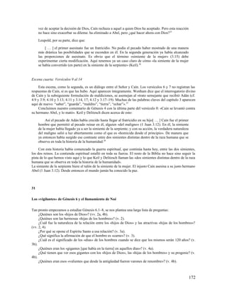 vez de aceptar la decisión de Dios, Caín rechaza a aquel a quien Dios ha aceptado. Pero esta reacción
     no hace sino exacerbar su dilema: ha eliminado a Abel, pero ¿qué hacer ahora con Dios?25

     Leupold, por su parte, dice que:

          [ … ] el primer asesinato fue un fratricidio. No podía el pecado haber mostrado de una manera
     más drástica las posibilidades que se esconden en él. En la segunda generación ya había alcanzado
     las proporciones de asesinato. Es obvio que el término «simiente de la mujer» (3.15) debe
     experimentar cierta modificación. Aquí tenemos ya un caso claro de cómo «la simiente de la mujer
     se había convertido (en parte) en la simiente de la serpiente» (Keil). 26


Escena cuarta: Versículos 9 al 14

     Esta escena, como la segunda, es un diálogo entre el Señor y Caín. Los versículos 6 y 7 no registran las
respuestas de Caín, si es que las hubo. Aquí aparecen íntegramente. Wenham dice que el interrogatorio divino
de Caín y la subsiguiente formulación de maldiciones, se asemejan al «trato semejante que recibió Adán (cf.
4.9 y 3.9; 4.10 y 3.13; 4.11 y 3.14, 17; 4.12 y 3.17–19). Muchas de las palabras claves del capítulo 3 aparecen
aquí de nuevo: “saber”, “guarda”, “maldito”, “tierra”, “echar”». 27
     Concluimos nuestro comentario de Génesis 4 con la última parte del versículo 8: «Caín se levantó contra
su hermano Abel, y lo mató». Keil y Delitzsch dicen acerca de esto:

          Así el pecado de Adán había crecido hasta llegar al fratricidio en su hijo[ … ] Caín fue el primer
     hombre que permitió al pecado reinar en él, alguien «del maligno» (1 Juan 3.12). En él, la simiente
     de la mujer había llegado ya a ser la simiente de la serpiente; y con su acción, la verdadera naturaleza
     del maligno salió a luz abiertamente como el que es «homicida desde el principio». De manera que
     ya entonces había surgido ese contraste entre dos simientes distintas dentro de la raza humana que se
     observa en toda la historia de la humanidad.28

     Con esta historia había comenzado la guerra espiritual, que continúa hasta hoy, entre las dos simientes,
los dos reinos. La contienda espiritual estalló en toda su fuerza. El resto de la Biblia no hace sino seguir la
pista de lo que hemos visto aquí y lo que Keil y Delitzsch llaman las «dos simientes distintas dentro de la raza
humana que se observa en toda la historia de la humanidad».
La simiente de la serpiente hiere el talón de la simiente de la mujer. El injusto Caín asesina a su justo hermano
Abel (1 Juan 3.12). Desde entonces el mundo jamás ha conocido la paz.



31

Los «vigilantes» de Génesis 6 y el llamamiento de Noé

Tan pronto empezamos a estudiar Génesis 6.1–8, se nos plantea una larga lista de preguntas:
     ¿Quiénes son los «hijos de Dios»? (vv. 2a, 4b).
     ¿Quiénes son las hermosas «hijas de los hombres»? (v. 2).
     ¿Cuál fue la naturaleza de la relación entre los «hijos de Dios» y las atractivas «hijas de los hombres»?
(vv. 2, 4).
     ¿Por qué se opone el Espíritu Santo a esa relación? (v. 3a).
     ¿Qué significa la afirmación de que el hombre es «carne»? (v. 3).
     ¿Cuál es el significado de los «días» de los hombres cuando se dice que los mismos serán 120 años? (v.
3b).
     ¿Quiénes eran los «gigantes [que había en la tierra] en aquellos días»? (v. 4a).
     ¿Qué tienen que ver esos gigantes con los «hijos de Dios», las «hijas de los hombres» y su progenie? (v.
4b).
     ¿Quiénes eran esos «valientes que desde la antigüedad fueron varones de renombre»? (v. 4b).



                                                                                                                172
 