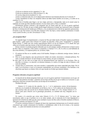 ¿Cuál era su relación con los «gigantes»? (v. 4a).
     ¿Cuál era su relación con los «hijos de Dios»? (v. 4b).
     ¿Y con las «hijas de los hombres»? (v. 4c).
     ¿Cómo se relaciona todo esto con la depravación total de la raza humana descrita en el versículo 5?
     ¿Cómo entendemos la frase «se arrepintió Jehová de haber hecho hombre en la tierra, y le dolió en su
corazón»? (v. 6).
     ¿Qué hizo el hombre para llegar a ser tan vulgar, perverso y desesperado, tanto en lo moral como lo
espiritual, de modo que Dios decidiera destruir a la raza entera salvo a Noé y su familia?
     Permítaseme primero contestar a dos preguntas que no tienen nada que ver con la guerra espiritual:
primera, que los 120 años de que se habla quizás hagan referencia al tiempo que transcurrió entre el llamado
de Noé y la destrucción del mundo por el Diluvio, y no a la duración de la vida de las siguientes generaciones.
El hecho es que Noé mismo vivió 950 años (Génesis 9.29). Sus hijos y nietos también continuaron viviendo
varios cientos de años y no sólo 120 (Génesis 11.10s).

¿Se arrepiente Dios?

    En segundo lugar el arrepentimiento y el pesar de Dios por haber hecho al hombre supone un problema
para muchos. «¿Qué quiere decir Génesis 6.6 cuando nos describe a Dios como “arrepentido”?», pregunta
Walter Kaiser. Y añade que esto resulta especialmente difícil a la luz de Números 23.19, donde dice que
«Dios no es hombre, para que mienta, ni hijo de hombre para que se arrepienta». 1
    Kaiser contesta a su propia pregunta indicando que en otros pasajes «ambas afirmaciones se hacen acerca
de Dios: Dios se arrepiente y Dios jamás se arrepiente» (1 Samuel 15.11, 29). Es obvio se está hablando de
dos cosas distintas, y la respuesta parece ser, al menos, triple.

1.  El carácter de Dios no es variable como el del hombre. Siempre es coherente consigo mismo. Jamás se
    arrepiente.
2. Dios no es una máquina, sino una persona de verdad, con mente, emociones y voluntad perfectas. Por
    tanto, se puede entristecer. El mal siempre le causa tristeza. Así que se arrepiente.
Se trata, pues, de uno más en la larga serie de antropomorfismos que aparecen en la Escritura. Dios se
    describe a sí mismo, o es descrito, en términos humanos; lo vemos a lo largo de todo el Génesis y del
    resto de la Biblia.
3. Aunque Dios es omnisciente, creó seres morales y responsables que tienen capacidad para elegir. Por lo
    tanto, en la Escritura a veces se le presenta respondiendo con acciones semejantes a las humanas a las
    elecciones que hacen su criatura. Esto es lo que sucede en el relato que tenemos delante.


Preguntas referentes a la guerra espiritual

     La mayoría de las demás preguntas tienen que ver con la guerra espiritual. Comenzaremos con la que, tal
vez, sea la más polémica de todas: «¿Quiénes son los hijos de Dios de los que se habla en el versículo 2 y que
mantienen relaciones sexuales licenciosas con las hijas de los hombres?»
     Wenham dice que:

         Génesis 6.1–8 consta de dos párrafos: los vv. 1 al 4, matrimonios mixtos divino-humanos
     [«divino» en el sentido de sobrenatural, no de Dios], y los vv. 5 al 8, indicio de una destrucción total,
     que concluye toda esta sección de la «historia familiar de Adán» (5.1–6.8). Aunque Génesis 6.1–8
     parece tener poca relación con la genealogía precedente, en realidad está muy integrada con la
     misma.2

     En cuanto a la conexión que existe entre Génesis 6.1–8 y 5.1–32 diremos poco. 3 Lo único que
necesitamos saber es que el primero no es un relato aislado, sino la narración de la total degradación y
apostasía de la familia de Adán que dio como resultado el juicio de Dios sobre el hombre mediante el Diluvio.
¡Qué gran contraste con Génesis 4.25–26!
     El escritor comienza Génesis 6.2 después de hacer dos importantes declaraciones en el versículo anterior:
«Aconteció que cuando comenzaron los hombres a multiplicarse sobre la faz de la tierra, y les nacieron
hijas[ … ]» ¿Qué está tratando de decirnos con estas palabras?



                                                                                                                 173
 