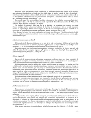 En primer lugar, la expresión «cuando comenzaron los hombres a multiplicarse sobre la faz de la tierra»
nos recuerda el mandamiento original que Dios había dado al hombre cuando le dijo: «Fructificad y
multiplicaos; llenad la tierra» (Génesis 1.28). Y también la relación del hombre con «la tierra» (Génesis 2–4).
En otras palabras: había tenido lugar una gran explosión demográfica. Los hombres cubrían la faz del mundo,
tal y como Dios quiso que fuera (Génesis 1.28).
     En segundo lugar, «les nacieron hijas». Las hijas, o las mujeres, sólo se habían mencionado hasta ahora
de pasada (4.17–26; 5.2–4, 7s). El escritor ha estado siguiendo la descendencia masculina de Adán, no la
femenina. Aquí, por fin se da su lugar a las mujeres.
     No obstante, el versículo 2 indica que algo se ha desviado y se mencionan por lo menos tres cosas.
Primero los hijos de Dios habían visto la belleza de «las hijas de los hombres». Esto no es nada malo en sí
mismo. En segundo lugar, habían tomado mujeres de ellas; lo cual, en un principio, parece aceptable. Y en
tercer lugar, lo habían hecho «escogiendo entre todas». Aquí se insinúa que algo va mal.
¡Ven! ¡Escogen! ¡Toman! Eso parece explotación de la mujer por el hombre. Y también poligamia. Podría
asimismo implicar violación o concubinato forzoso con la inclusión por la fuerza de mujeres en harenes. ¿Qué
está sucediendo aquí?

¿QUIÉNES SON LOS HIJOS DE DIOS?

     El versículo no lo dice, convirtiéndose así en uno de los más problemáticos del libro de Génesis. Las
dificultades comienzan con las primeras preguntas: «¿Quiénes son los hijos de Dios?» «¿Y las hijas de los
hombres?» «¿Qué hicieron los hijos de Dios a las hijas de los hombres y con ellas?»
     Debemos empezar por la primera de esas preguntas, «¿Quiénes son los hijos de Dios?», que es la más
difícil de todas. G. H. Livingston expresa: «¿A quiénes se refiere este título? ¿A dioses paganos? ¿A
gobernantes paganos? ¿A ángeles? ¿Al linaje de Set?4

¿Dioses paganos?

     La mayoría de los comentaristas afirman que los exégetas modernos siguen tres líneas principales de
interpretación. Livingston, sin embargo, propone una cuarta: la de que los hijos de Dios son deidades paganas.
Antes de examinar las opiniones más populares echaremos un vistazo a esta última.
     Livingston dice que, entre los paganos, hay «relatos mitológicos que se remontan a los hurritas (ca. 1500
a.C.) los cuales hablan de ciertas deidades naturales que mantienen relaciones ilícitas unas con otras y, en
algunos casos, con seres humanos. ¿Es este pasaje un resto de aquella historia?» 5 A continuación menciona
que mientras «gran parte de los eruditos del Antiguo Testamento afirman que la mitología erótica no es un
rasgo normal del relato veterotestamentario, otros dicen que aquí tenemos la excepción. El escritor del
Antiguo Testamento habría alterado un mito antiguo y, con cierto bochorno, lo habría presentado como causa
del juicio que Dios mandó en forma de diluvio». 6
     Livingston mismo rechaza esta interpretación, como lo hacen la mayoría de los comentaristas.
     Los tres puntos de vista más corrientes son: primero, los hijos de Dios son gobernantes, una temprana
aristocracia real; segundo, los hijos de Dios son ángeles; y tercero, los hijos de Dios son el linaje piadoso de
Set, en este caso las hijas de los hombres serían las mujeres del linaje impío de Caín. 7

¿Gobernantes humanos?

     Examinaremos brevemente esta primera interpretación, que afirma que los hijos de Dios eran miembros
del liderazgo (príncipes y reyes) de la humanidad. Su poder real no tardó en corromperlos y tomaron para sus
harenes mujeres sexualmente atractivas de todas las clases sociales. 8 Como poco su pecado sería el de la
poligamia.
     Aunque muchas de las mujeres, tal vez la mayoría, consentía en esta práctica a causa de la vida lujosa
que llevaba aparejada, otras habrían sido obligadas por sus familias respondiendo a las exigencias de su
gobernante. A menudo, las chicas eran demasiado jóvenes para comprender todas las implicaciones de un
estilo de vida semejante. Para algunas mujeres, quizás, aquello implicó violación, concubinato forzoso o rapto
con vistas a la explotación sexual. Con el tiempo, sin embargo, ellas llegaron a estar tan corrompidas como
sus explotadores (v. 5).
     Cual fuera el caso, como el engreído Lamec había hecho antes que ellos (Génesis 4.19, 23, 24) y aquel


                                                                                                           174
 