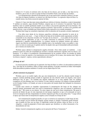 Génesis 6.1–4 vemos el contraste entre «los hijos de los dioses», por un lado, y «las hijas de los
    hombres», por el otro; no entre un grupo de hijos de hombres frente a otro de hijas de hombres.
         Las interpretaciones alternativas presuponen que lo que quería decir realmente Génesis 6 era que
    «los hijos de algunos hombres» se casaron con «las hijas de otros». La expresión «hijos de Dios» es,
    cuando menos, una forma oscura de expresar tal idea.

     Génesis 6.1 hace esta idea tanto menos plausible por referirse el término «hombres» a toda la humanidad.
Y también «es natural», sigue diciendo Wenham, «suponer que en el versículo 2 la expresión “hijas de los
hombres” tiene un sentido igualmente amplio: no se refiere a una sección específica de la raza humana». Por
último, Wenham señala que «en la literatura ugarítica el término “hijos de Dios” se refiere a los miembros del
panteón divino, y que es probable que Génesis utilice dicha expresión en un sentido semejante». 16
     Wenham hace luego un comentario importante sobre la naturaleza de los pecados sexuales implicados. 17

         Uno debe mirar detrás de los términos específicos utilizados para descubrir la razón de la
    condenación en este caso[ … ] Aquí, la falta de las hijas de los hombres reside seguramente en haber
    consentido en las relaciones sexuales con “los hijos de los dioses”[ … ] Los padres de las jóvenes
    también estarían implicados, ya que, si no hubo violaciones ni seducción, tuvieron que dar su
    aprobación a aquellos emparejamientos. La evidente omisión de cualquier término que pudiera
    sugerir una falta de consentimiento hace culpables tanto a las muchachas como a sus padres, y más
    aún si se tiene en cuenta que el capítulo anterior ha dejado claro que la humanidad estaba procreando
    por sí misma con mucho éxito.

     Wenham apoya además la interpretación angélica diciendo: «Este relato puede ser también[ … ] una
polémica contra los cultos de la fertilidad que incluían a menudo matrimonios sagrados entre los dioses y los
hombres». Y se refiere a la prohibición veterotestamentaria de las siembras mixtas, las prendas de tejidos
mezclados, el cruce de especies y los matrimonios con no israelitas. Por lo tanto, «las uniones entre “hijos de
los dioses y mujeres”, expresa, «serían especialmente odiosas». 18

¿El linaje de Set?

    La tercera posición considera que la expresión «los hijos de Dios» se refiere a la descendencia piadosa de
Set y «las hijas de los hombres» indica el linaje cainita apóstata. El pecado consistiría en haber interrumpido
dicha descendencia piadosa mediante el vínculo con las impías hijas de Caín.

¿Puede contestarse la pregunta?

     Wenham, que es un erudito inglés, dice que esta interpretación, la cual fue «durante mucho tiempo la
exégesis cristiana preferida porque evitaba la sugerencia de una relación carnal con ángeles, tiene pocos
defensores hoy en día». 19 En realidad esta opinión tradicional no es muy popular entre los eruditos
evangélicos en Gran Bretaña, pero sí en América. Es más, todavía constituye «la exégesis cristiana preferida"
en los Estados Unidos y el Canadá, así como en otras partes del mundo donde han trabajado los misioneros
americanos.20
     Cuando estos autores no respaldan vigorosamente la interpretación del linaje de Set, adoptan una
posición neutral, presentando tanto ésta como la interpretación «angélica», pero sin expresar su preferencia
entre las dos.21 Me cuento en ese número. No estoy seguro de cual sea la mejor interpretación. Me gusta la
posición de Kidner de que «lo más importante de este pasaje enigmático es que se ha alcanzado un nuevo
nivel en el progreso del mal, traspasándose los límites impuestos por Dios en una esfera más». 22 Luego esboza
el apoyo que tienen tanto la interpretación angélica como la basada en el linaje de Set.23

        Si la interpretación [angélica] desafía a lo que es normal en la experiencia, la [del linaje de Set]
    hace lo propio con las normas del lenguaje, porque aunque el Antiguo Testamento pueda declarar
    que el pueblo de Dios son sus hijos, el significado normal del término «hijos de Dios» es el de
    «ángeles», y nada ha preparado al lector para suponer que «hombres» se refiere únicamente a los
    descendientes de Caín.

    Kidner vincula la interpretación angélica con la narración del Nuevo Testamento.24



                                                                                                               176
 