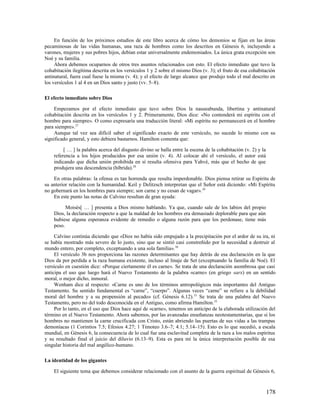 En función de los próximos estudios de este libro acerca de cómo los demonios se fijan en las áreas
pecaminosas de las vidas humanas, una raza de hombres como los descritos en Génesis 6, incluyendo a
varones, mujeres y sus pobres hijos, debían estar universalmente endemoniados. La única grata excepción son
Noé y su familia.
     Ahora debemos ocuparnos de otros tres asuntos relacionados con esto. El efecto inmediato que tuvo la
cohabitación ilegítima descrita en los versículos 1 y 2 sobre el mismo Dios (v. 3); el fruto de esa cohabitación
antinatural, fuera cual fuese la misma (v. 4); y el efecto de largo alcance que produjo todo el mal descrito en
los versículos 1 al 4 en un Dios santo y justo (vv. 5–8).

El efecto inmediato sobre Dios

     Empezamos por el efecto inmediato que tuvo sobre Dios la nauseabunda, libertina y antinatural
cohabitación descrita en los versículos 1 y 2. Primeramente, Dios dice: «No contenderá mi espíritu con el
hombre para siempre». O como expresaría una traducción literal: «Mi espíritu no permanecerá en el hombre
para siempre». 27
     Aunque tal vez sea difícil saber el significado exacto de este versículo, no sucede lo mismo con su
significado general, y esto debiera bastarnos. Hamilton comenta que:

         [ … ] la palabra acerca del disgusto divino se halla entre la escena de la cohabitación (v. 2) y la
    referencia a los hijos producidos por esa unión (v. 4). Al colocar ahí el versículo, el autor está
    indicando que dicha unión prohibida en sí resulta ofensiva para Yahvé, más que el hecho de que
    produjera una descendencia (híbrida).28

    En otras palabras: la ofensa es tan horrenda que resulta imperdonable. Dios piensa retirar su Espíritu de
su anterior relación con la humanidad. Keil y Delitzsch interpretan que el Señor está diciendo: «Mi Espíritu
no gobernará en los hombres para siempre; son carne y no cesan de vagar». 29
    En este punto las notas de Calvino resultan de gran ayuda:

          Moisés[ … ] presenta a Dios mismo hablando. Ya que, cuando sale de los labios del propio
    Dios, la declaración respecto a que la maldad de los hombres era demasiado deplorable para que aún
    hubiese alguna esperanza evidente de remedio o alguna razón para que los perdonase, tiene más
    peso.

     Calvino continúa diciendo que «Dios no había sido empujado a la precipitación por el ardor de su ira, ni
se había mostrado más severo de lo justo, sino que se sintió casi constreñido por la necesidad a destruir al
mundo entero, por completo, exceptuando a una sola familia». 30
     El versículo 3b nos proporciona las razones determinantes que hay detrás de esa declaración en la que
Dios da por perdida a la raza humana existente, incluso al linaje de Set (exceptuando la familia de Noé). El
versículo en cuestión dice: «Porque ciertamente él es carne». Se trata de una declaración asombrosa que casi
anticipa el uso que luego hará el Nuevo Testamento de la palabra «carne» (en griego sarx) en un sentido
moral, o mejor dicho, inmoral.
     Wenham dice al respecto: «Carne es uno de los términos antropológicos más importantes del Antiguo
Testamento. Su sentido fundamental es “carne”, “cuerpo”. Algunas veces “carne” se refiere a la debilidad
moral del hombre y a su propensión al pecado» (cf. Génesis 6.12). 31 Se trata de una palabra del Nuevo
Testamento, pero no del todo desconocida en el Antiguo, como afirma Hamilton.32
     Por lo tanto, en el uso que Dios hace aquí de «carne», tenemos un anticipo de la elaborada utilización del
término en el Nuevo Testamento. Ahora sabemos, por las avanzadas enseñanzas neotestamentarias, que si los
hombres no mantienen la carne crucificada con Cristo, están abriendo las puertas de sus vidas a las trampas
demoníacas (1 Corintios 7.5; Efesios 4.27; 1 Timoteo 3.6–7; 4.1; 5.14–15). Esto es lo que sucedió, a escala
mundial, en Génesis 6, la consecuencia de lo cual fue una esclavitud completa de la raza a los malos espíritus
y su resultado final el juicio del diluvio (6.13–9). Esta es para mí la única interpretación posible de esa
singular historia del mal angélico-humano.

La identidad de los gigantes

    El siguiente tema que debemos considerar relacionado con el asunto de la guerra espiritual de Génesis 6,



                                                                                                               178
 