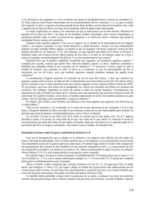 es la referencia a los «gigantes» y a los «valientes que desde la antigüedad fueron varones de renombre» (v.
4). Ellos están en cierto modo relacionados con los acontecimientos de los versículos 1 y 2, ya que en medio
del versículo 4 vuelve a repetirse el mismo pecado de los hijos de Dios con las hijas de los hombres. Sus vidas
y aquellas de los hijos de Dios y las hijas de los hombres están de algún modo relacionadas.
     La mejor explicación en cuanto a las relaciones de que se trata parece ser la más sencilla. Mientras los
pecados de los hijos de Dios y las hijas de los hombres estaban ocurriendo, otros sucesos inquietantes se
producían también sobre la tierra: la presencia de «gigantes» y el efecto de ciertos «valientes que desde la
antigüedad fueron varones de renombre».
     ¿Quiénes eran aquellos gigantes? Una cosa es segura, no se trataba de la descendencia de los ángeles
caídos y las mujeres mortales, ni eran mitad demonios y mitad humanos. Aunque sea una interpretación
popular, no tiene respaldo bíblico alguno. La prueba es que los gigantes volvieron a aparecer cientos de años
después del diluvio, en Números 13.33. Sin embargo, ya que aquellos que había en la tierra en Génesis 6
murieron todos con el juicio divino, debía tratarse de una clase o un tipo de ser humano capaz de volver a
surgir en cualquier momento después del diluvio. Y eso fue exactamente lo que ocurrió.33
     Hamilton dice que la palabra «nephilim» (traducida por «gigante» en castellano) significa «caídos». 34
Leupold, por su parte, expresa que quiere decir «hacerse pedazos, atacar»; es decir, «ladrones, asaltantes o
bandidos que infundían miedo en los corazones de los hombres». 35 Y menciona a Lutero, según el cual se
trataba de «tiranos» que «estaban ya sobre la tierra en el momento en que los descendientes de Set se
mezclaron con los de Caín», pero que también siguieron estando presentes después de aquella triste
confusión.36
     A continuación, Leupold relaciona el versículo 4a con el resto del mismo, y dice que mientras los
gigantes estaban sobre la tierra, el linaje de Set se entremezcló con la descendencia de Caín. Por último afirma
que los valientes a que se hace referencia eran esos mismos gigantes (como expresa la Reina-Valera de 1960).
En sus propios ojos eran «los héroes de la antigüedad, los varones de renombre (en hebreo los hombres del
nombre)». Sin embargo inspiraban un terror de muerte a todos los demás humanos. «Consiguieron una
reputación en todo el mundo por medio de la violencia, pero una reputación que más bien merecía el título de
notoriedad. En aquellos tiempos, como ahora, el mundo seguramente no tenía a los hombres piadosos en gran
estima; sólo los malvados eran renombrados o tenían un nombre». 37
     Por último, dice Wallis, estos hombres son idénticos a los otros gigantes que aparecen con frecuencia en
el relato bíblico.38
     Todo en los versículos 1 al 4 pretende ser la razón de lo que menciona en los versículos 5 al 8 y más
tarde: el disgusto absoluto de Dios con toda la raza humana a causa de su casi indescriptible perversidad y la
decisión que tomó de destruir a la humanidad entera, salvo a Noé y su familia.
     El versículo 5 revela lo que Dios veía. El 6 cómo se «sentía» por lo que había visto. En el 7 aparece
decidido a pasar a la acción, en vista tanto de lo que veía como de lo que sentía. El versículo 8 revela el
reconocimiento por parte del Señor de que había un hombre digno de convertirse en el segundo padre de la
raza hecha por Él a su imagen y semejanza. Ahí estaba el nuevo «Adán». Se llamaba Noé.

Principales lecciones sobre la guerra espiritual de Génesis 6.1–8

     Cual sea la interpretación que se adopte en lo referente a los aspectos más difíciles de este relato (ya
hemos esbozado los principales, pero no todos aquellos que se les plantean a los comentaristas), las lecciones
más importantes acerca de la guerra espiritual están claras. En primer lugar desde la Caída «todo designio de
los pensamientos del corazón de [los hombres] era de continuo solamente el mal», y a consecuencia de ello
«la maldad de los hombres era mucha en la tierra» (v.5). Ahora la humanidad es capaz de pecar en cualquier
forma (Gálatas 5.19–21); está comprometida en una guerra contra el pecado.
     En segundo lugar, esta guerra contra el pecado es multidimensional. El hombre pelea con su carne (v. 3),
con el mundo (vv. 1–7) y con el campo sobrenatural maligno (vv. 1–4 a la luz del 4.7). Y pierde por completo
dicha guerra multidimensional contra el pecado.
     Ahora el mundo estaba compuesto por «caínes» (Génesis 4.4 con 6.1–7). Al igual que Caín, se había
hecho «del maligno» (1 Juan 3.12). Sin lugar a dudas se trataba de la generación más endemoniada que ha
vivido nunca sobre la tierra. Así que Dios tuvo que destruirlos y comenzar de nuevo con el único hombre que,
como Set (de quien descendía), «invocaba el nombre del Señor» (Génesis 4.26).
     Un hombre había aprendido a hacer morir las pasiones de su carne, a rechazar con éxito los estímulos
externos del que quizás haya sido el sistema mundial más perverso de la historia, a resistir al diablo y hacerle



                                                                                                           179
 