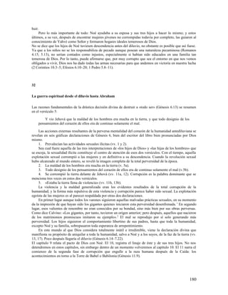 huir.
     Pero lo más importante de todo: Noé ayudaba a su esposa y sus tres hijos a hacer lo mismo; y estos
últimos, a su vez, después de encontrar mujeres jóvenes no corrompidas todavía por completo, las guiaron al
conocimiento de Yahvé como Señor y formaron hogares ideales temerosos de Dios.
No se dice que los hijos de Noé tuviesen descendencia antes del diluvio, no obstante es posible que así fuese.
Ya que a los niños no se les responsabiliza de pecado aunque posean una naturaleza pecaminosa (Romanos
4.15; 5.13), no serían contados como injustos, especialmente si habían sido educados en una familia tan
temerosa de Dios. Por lo tanto, puede afirmarse que, por muy corrupto que sea el entorno en que nos vemos
obligados a vivir, Dios nos ha dado todas las armas necesarias para que andemos en victoria en nuestra lucha
(2 Corintios 10.3–5; Efesios 6.10–20; 1 Pedro 5.8–11).



32

La guerra espiritual desde el diluvio hasta Abraham

Las razones fundamentales de la drástica decisión divina de destruir a «todo ser» (Génesis 6.13) se resumen
en el versículo 5:

         Y vio Jehová que la maldad de los hombres era mucha en la tierra, y que todo designio de los
     pensamientos del corazón de ellos era de continuo solamente el mal.

     Las acciones externas resultantes de la perversa mentalidad del corazón de la humanidad antediluviana se
revelan en seis gráficas declaraciones de Génesis 6, bien del escritor del libro bien pronunciadas por Dios
mismo.
     1. Prevalecían las actividades sexuales ilícitas (vv. 1 y 2).
     Sea cual fuere aquella de las tres interpretaciones de «los hijos de Dios» y «las hijas de los hombres» que
se escoja, la sexualidad ilícita constituye el centro de atención de esos dos versículos. Con el tiempo, aquella
explotación sexual corrompió a las mujeres y en definitiva a su descendencia. Cuando la revolución sexual
hubo alcanzado al mundo entero, se reveló la imagen completa de la total perversidad de la época.
     2. La maldad de los hombres era mucha en la tierra (v. 5a).
     3. Todo designio de los pensamientos del corazón de ellos era de continuo solamente el mal (v.5b).
     4. Se corrompió la tierra delante de Jehová (vv. 11a, 12). Corrupción es la palabra dominante que se
menciona tres veces en estos dos versículos.
     5. «Estaba la tierra llena de violencia» (vv. 11b, 13b).
     La violencia y la maldad generalizada eran los evidentes resultados de la total corrupción de la
humanidad; y la forma más repulsiva de esta violencia y corrupción parece haber sido sexual. La explotación
egoísta de las mujeres es al parecer respaldada por otras dos declaraciones.
     En primer lugar aunque todos los varones siguieron aquellas malvadas prácticas sexuales, en su momento
da la impresión de que hayan sido los gigantes quienes iniciaron esta perversidad desenfrenada. 1 En segundo
lugar, esos valientes de renombre no eran conocidos por su bondad, sino más bien por sus obras perversas.
Como dice Calvino: «Los gigantes, por tanto, tuvieron un origen anterior; pero después, aquellos que nacieron
de los matrimonios promiscuos imitaron su ejemplo». 2 El mal se reprodujo por sí solo generando más
perversidad. Los hijos siguieron el comportamiento libertino de sus padres, hasta que toda la humanidad,
excepto Noé y su familia, sobrepasaron toda esperanza de arrepentimiento.
     En este mundo al que Dios considera totalmente inútil e irredimible, viene la declaración divina que
manifiesta su propósito de aniquilar a toda la humanidad, salvo a Noé y a los suyos, de la faz de la tierra (vv.
13, 17). Poco después llegaría el diluvio (Génesis 6.14–7.22).
El capítulo 9 relata el pacto de Dios con Noé. El 10, registra el linaje de éste y de sus tres hijos. No nos
detendremos en estos capítulos, sin embargo dentro de un momento volveremos al capítulo 10. El 11 narra el
comienzo de la segunda fase de corrupción que engulle a la raza humana después de la Caída: los
acontecimientos en torno a la Torre de Babel o Babilonia (Génesis 11.9).




                                                                                                           180
 