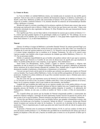 LA TORRE DE BABEL

     La Torre de Babel, en realidad Babilonia misma, nos traslada justo al escenario de una terrible guerra
espiritual. Tanto la torre como la ciudad son símbolos del humanismo religioso, la idolatría, el politeísmo y el
desafío contra Dios. Babilonia ya había sido mencionada en Génesis 10.10, pero ahora el escritor explica el
origen de su nombre, confusión (Génesis 11.9), mientras describe los esfuerzos de la humanidad por desafiar
a Dios y deificarse a sí misma.
     Resulta útil seguir la corriente cronológica de los primeros capítulos de Génesis para conocer algo acerca
del tiempo que transcurrió entre el diluvio y Babel. Juan Calvino cree que fueron unos cien años. 3 Llega a esta
conclusión calculando los años registrados en Génesis 10. (Para Wenham los años que transcurrieron fueron
más de trescientos.)
     Esto significa que Noé y sus tres hijos todavía vivían durante los sucesos que se narran en Génesis 11.1–
9, a menos que haya grandes lagunas en las genealogías citadas en el capítulo 10. 4 Sin embargo, tal vez no
formaron parte de los rebeldes que se menciona en el capítulo 11. Este grupo había viajado hacia el Oriente
hasta Sinar (Génesis 11.2), es decir hasta Babilonia.5

Nimrod

     Génesis 10 atribuye el origen de Babilonia a un hombre llamado Nimrod. Su carácter personal llegó a ser
también el de las naciones de dicha área, incluso de las que existen hoy en día: Irán e Irak. Los versículos 8 al
12 hablan de él como del «primer poderoso en la tierra» (v. 8). Nimrod es uno de los personajes más célebres
y al mismo tiempo enigmáticos que se nombran en el Antiguo Testamento. No sólo se le conoció como
vigoroso cazador, sino también como el gran constructor de ciudades que edificó Babilonia y Nínive (vv. 10,
11). Fue un personaje notable.
     Debido a la aparente imposibilidad de que un hombre solo pudiera realizar todo lo que aquí se enumera,
algunos sugieren que Nimrod es el nombre de una serie de dioses-reyes de aquella área que desafiaron al
Señor. Su nombre podría dar pie a esta conjetura, ya que significa: «Nos rebelaremos». 6
     Israel formó con Mesopotamia, Asiria, Canaán y Egipto la relación sociocultural y religiosa más
importante de toda su historia en el Antiguo Testamento. Mesopotamia en general y Babilonia en particular
fueron sinónimos de la cultura humana separada del verdadero Dios, fundada sobre el orgullo del hombre, la
dominación mundial, el politeísmo, el henoteísmo, el demonismo y el animismo.7
     Creo por eso que la razón está de parte de los eruditos que sostienen una opinión más negativa de Nimrod
y de sus hazañas. Fue él quien edificó Babilonia y Asiria, los más terribles perseguidores de Israel en tiempos
posteriores. Estableció la cultura idolátrica de la que Dios consideró necesario sacar a Abraham para crear a
su pueblo escogido: Israel.
     Hay dos cosas más que son importantes acerca de Nimrod. Es el hombre de la rebelión en Génesis 10 y
11. Se convierte en un nuevo Caín, un asesino y rebelde contra Dios. Como «el primer poderoso en la tierra»,
llega a ser el «vigoroso cazador»; pero lo que cazaba no eran animales, sino hombres. 8
     Leupold dice que la palabra que indica que era un vigoroso cazador, por sí sola, podría referirse a la caza
de animales, si no fuera porque la expresión «delante de Jehová» implica otra cosa. Leupold explica que «las
pequeñas proezas del hombre en la caza difícilmente podrían despertar el asombro y la admiración del
Todopoderoso. Además, en este caso, se utiliza el nombre de Yahvé; es decir, el Dios de misericordia y
pacto». 9
     Así, Leupold afirma que puesto que las hazañas de Nimrod conquistando pueblos y construyendo dos
poderosos imperios malignos y enemigos de Israel representan el punto focal de sus proezas de cacería, de lo
que se trata es de la caza de hombres. Nimrod constituye una figura del anticristo en el Antiguo Testamento.
     Calvino dice que Moisés lo describe como «un hombre furioso, que atrapaba violentamente su presa, más
próximo a las bestias que a los hombres. La expresión “delante de Jehová”, a mí parecer, declara que Nimrod
intentó levantarse por encima del orden de los hombres». Se convirtió en el prototipo de los dioses-reyes
posteriores.10 Esto es importante para el cuadro que pinta más tarde Josué del estilo de vida de los padres de la
nación hebrea.
     Se presenta a Nimrod como el constructor de Babel (Génesis 10.10), lo cual nos conduce al relato de la
torre del mismo nombre (Génesis 11.1s). Wenham dice que Babel fue la manifestación del «deseo que tiene el
hombre de desplazar a Dios del cielo y hacerse un nombre para sí mismo en vez de permitir al Señor que lo
haga». 11



                                                                                                            181
 