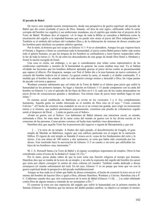 El pecado de Babel

     De nuevo esto respalda nuestra interpretación, desde una perspectiva de guerra espiritual, del pecado de
Babel que dio como resultado el juicio de Dios. Satanás, «el dios de este siglo», edificando sobre la carne
corrupta del hombre (su orgullo) y sus ambiciones mundanas, era el espíritu que estaba tras el proyecto de la
Torre de Babel. Wenham dice al respecto: «A lo largo de toda la Biblia se considera a Babilonia como la
encarnación del orgullo y la impiedad humana que no puede sino atraer el juicio del Dios todopoderoso». 12
También es el símbolo del rechazo del verdadero Dios y de la elaboración de sistemas de dioses creados por
los hombres para satisfacer sus propios anhelos egoístas.
     Por lo tanto, la historia que nos ocupa en Génesis 11.1–9 no es alentadora. Aunque los que viajaron hacia
el Oriente y llegaron a Sinar no constituían toda la humanidad, el juicio contra Babel parece haber sido contra
todo el género humano, ya que las lenguas de los hombres se confundieron y éstos fueron «esparcidos sobre
la faz de toda la tierra» (v. 9). Es de entre los descendientes de este grupo de donde Dios llamó a Abraham y
formó la nación escogida de Israel.
     Una cosa es cierta, sin embargo, y es que si consideramos este relato como representativo de las
condiciones espirituales y morales de la humanidad en general, las cosas estaban muy mal. Ya se habían
olvidado las lecciones que los hombres debieron aprender gracias al juicio divino contra su pecaminosidad
que supuso el diluvio. Por desgracia, aunque con Noé el Señor dio a la raza humana un nuevo comienzo, el
corazón del hombre todavía era el mismo. La guerra contra la carne, el mundo y el diablo continuaba. Y a
medida que el hombre fue estando cada vez más absorto consigo mismo y descuidó a Dios, las viejas pautas
de pecado volvieron a aparecer.
     Wenham comenta sabiamente que «el relato de la Torre de Babel es el último gran juicio que sufrió la
humanidad en los primeros tiempos. Su lugar y función en Génesis 1–11 puede compararse con la caída del
hombre en Génesis 3 y con el episodio de los hijos de Dios en 6.1–4, cada uno de los cuales desencadenó un
juicio divino de consecuencias grandes y duraderas». Esa misma clase de juicio tiene también lugar en este
relato.13
     El sistema social establecido en Babilonia se revela en los versículos 3 y 4. Era completamente
humanista. Aquella gente no estaba interesada en el nombre de Dios sino en el suyo. 14 Como comenta
Calvino:15 «El hecho de construir una ciudadela no era en sí un crimen tan grande, pero erigir un monumento
eterno a sí mismos, que pudiera permanecer perpetuamente, constituía una prueba de voluntarioso orgullo
unido al desprecio de Dios[ … ] están en guerra con el Señor».
     «Están en guerra con el Señor». Los habitantes de Babel idearon una estructura social, su mundo,
enfrentada a Dios. Se trata tanto de la carne como del mundo en guerra con la ley divina escrita en los
corazones de las personas. Como pronto veremos, tal lucha tiene también visos demoníacos.
     Hamilton dice que aquella Torre fue la precursora del ziqqurat o zigurat de Mesopotamia y que era:

         [ … ] la torre de un templo. A finales del siglo pasado, el descubrimiento de Esagila, el gran
    templo de Marduk en Babilonia, sugiere que este edificio particular era el origen de la narración
    bíblica. El zigurat de este templo se llamaba E-temen-an-ki, «casa de los fundamentos del cielo y la
    tierra». Con una altura de 100 metros y dos santuarios, se creía que había sido construida por los
    dioses. Este trasfondo hace la aseveración de Génesis 11.5 en cuanto a «la torre que edificaban los
    hijos de los hombres» muy interesante.16

     M. J. A. Horsnell llama a la Torre de Babel y al zigurat «complejos importantes de templos. Otros lo han
considerado como el trono de la deidad (cf. Isaías 14.13)». 17
     Por lo tanto, pocas dudas caben de que la torre tenía una función religiosa al tiempo que humana.
Hamilton dice que se trataba de la torre de un templo, y no sólo la expresión del orgullo del hombre (la carne)
que tenía por objeto conseguir la estima de otras culturas (el mundo). También estaba dedicada a dioses
extranjeros (el mundo sobrenatural del mal). En tal caso, Génesis 11 es un pasaje que tiene que ver con la
guerra espiritual desde la perspectiva del pecado multidimensional.
     Aunque no hay nada en el relato que hable de dioses extranjeros, el hecho de construir la torre era en sí el
intento del hombre de hacerse Dios o igual a Dios, afirman Hamilton, Wenham y Calvino. Hamilton cita a P.
C. Calderone cuando dice que «los constructores de la torre de Babel (Génesis 11.4)[ … ] se están rebelando
contra Dios de alguna manera y tratando de ser semejantes a Él». 18
     El construir la torre era una repetición del engaño que sufrió la humanidad con la primera mentira de
Satanás (Génesis 3.5). Mientras que las tácticas del diablo pueden cambiar, su objetivo es siempre el mismo:



                                                                                                            182
 
