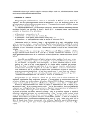 inducir a los hombres a que se rebelen contra el señorío de Dios y le sirvan a él, considerándose ellos mismos
como su propio dios o adorando a dioses falsos.

El llamamiento de Abraham

     El siguiente gran acontecimiento del Génesis es el llamamiento de Abraham (12.1–3). Dios llamó a
Abraham a salir de la tierra de los caldeos, es decir de Mesopotamia (11.28). Así, del mismo corazón del país
de la idolatría y del politeísmo Dios comenzaba de nuevo. Él llama a un hombre, quizás un idólatra, Abraham
(Josué 24.2), para sí (Génesis 11.26–12.3).
     No es nuestro propósito hacer aquí un estudio de la vida de la familia de Abraham, sin embargo debemos
considerar el objetivo que tuvo Dios al llamarle. Génesis 12.1–3 incorpora al menos cuatro elementos
principales del llamamiento divino del patriarca:

1.   el llamamiento a una nueva tierra (v. 1);
2.   el llamamiento a ser padre de una gran nación (v. 2);
3.   el llamamiento a recibir grandes bendiciones del mismo Dios (v. 2);
4.   el llamamiento a ser una bendición para «todas las familias de la tierra» (v. 2b–3).

     Sabemos que la tierra era Palestina o Canaán. La gran nación había de ser Israel. Las bendiciones de Dios
serían sus pactos con Abraham y con su descendencia, el pueblo hebreo. La bendición que había de constituir
el patriarca para «todas las familias de la tierra» era Dios mismo, manifestándose a través de Israel a toda la
humanidad, lo cual, naturalmente, se acabaría centrando en el Mesías, el Hijo de Dios, nuestro Señor y
Salvador.
     Para realizar esto, Dios tuvo primero que llamar a Abraham y sacarlo del pozo de idolatría y politeísmo
en el que se hallaba sumido (Génesis 11.26; Josué 24.2–3). Hamilton comenta acerca de Génesis 11.27–32 y
señala que algunos de los nombres de los miembros de la familia del patriarca guardan relación con el culto a
la luna.19

          La posible conexión [del nombre] de Taré (en hebreo terah) con la palabra Yareah, luna y yerah,
     mes lunar, si se demostrase, sugeriría que la familia y los antepasados de Abraham eran adoradores
     del astro nocturno. Una sugerencia es que Taré significa Ter, es decir el hermano o protector divino
     (hebreo ’ah), y que ter es una variante dialectal de shr, término arábigo meridional que significa
     luna. Sarai, Sara, por su parte, es equivalente de sarratu, reina, una traducción acadia de cierto
     nombre sumerio de Ningal, la compañera de Sin, el dios luna. Milca, a su vez, es el mismo nombre
     de la diosa Malkatu, hija de Sin. Labán (en hebreo laban) significa blanco, y lebana, el blanco, que
     es un término poético para designar a la luna llena. Además, tanto Ur como Harán eran prósperos
     centros del culto a la luna; de modo que resulta probable que la atmósfera teológica en la que vivió
     Abraham durante buena parte de su vida centrara su adoración en el astro blanco.

     Enseguida Dios tuvo que fortalecer a Abraham para que pudiese vivir en la tierra de Canaán, país
igualmente comprometido con la idolatría y el politeísmo. En su plan figuraba un exilio de cuatrocientos años
en la tierra de Egipto para los descendientes del patriarca (Génesis 15.13–16). Luego, éstos tomarían aquella
tierra y, mediante su estilo de vida piadoso, todas las naciones llegarían a conocer al único y verdadero Dios.
     El resto del Antiguo Testamento es la historia de cómo se va desarrollando ese plan. A menudo se trata
de una historia triste, y de un fracaso en cuanto a seguir a Yahvé, el Dios verdadero, sigue otro. Israel tendría
únicamente una batalla principal que librar durante todo el período veterotestamentario: la lucha contra los
otros dioses; es decir, contra los que «no son dioses» (Gálatas 4.8; Efesios 2.12).
A lo largo de su vida, los grandes patriarcas Abraham e Isaac, y sus familias, vivieron en medio del
politeísmo y la idolatría de Canaán, pero permanecieron fieles a Dios. Y en cierta medida lo mismo sucedió
con el turbulento Jacob. Sin embargo, durante su estancia en Egipto y después de ella, Israel fue en dirección
contraria. Incluso una vez que se produjo el éxodo, la nación continuó sirviendo a los dioses de sus padres: las
deidades mesopotámicas. También siguieron adorando a los dioses de Egipto. Y sobre todo, fueron tras los
ídolos de Canaán hasta el mismo momento del exilio babilónico. Aquella fue la principal área de guerra
espiritual para Israel; una guerra que el pueblo escogido perdía continuamente (Josué 24; Jueces 2–21; 1 y 2
Reyes).




                                                                                                            183
 